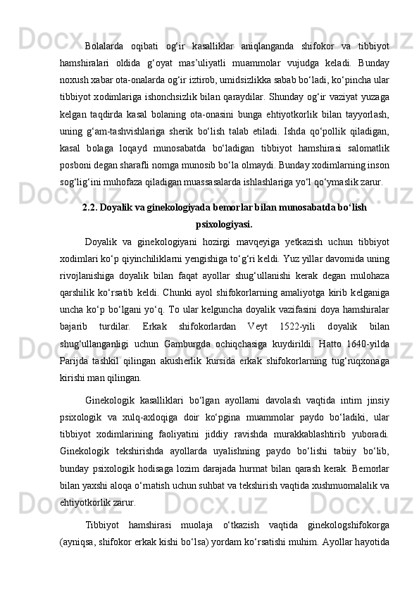 B о l а l а rd а   о qib а ti   о g‘ir   k а s а llikl а r   а niql а ng а nd а   shifokor   v а   tibbiyot
h а mshir а l а ri   о ldid а   g‘ о yat   m а s’uliyatli   mu а mm о l а r   vujudg а   k е l а di.   Bund а y
n о xush x а b а r  о t а - о n а l а rd а   о g‘ir iztir о b, umidsizlikk а  s а b а b bo‘l а di, ko‘pinch а  ul а r
tibbiyot x о diml а rig а   ish о nchsizlik bil а n q а r а ydil а r. Shund а y   о g‘ir v а ziyat yuz а g а
k е lg а n   t а qdird а   k а s а l   b о l а ning   о t а - о n а sini   bung а   ehtiyotk о rlik   bil а n   t а yyorl а sh,
uning   g‘ а m-t а shvishl а rig а   sh е rik   bo‘lish   t а l а b   etil а di.   Ishd а   qo‘p о llik   qil а dig а n,
k а s а l   b о l а g а   l о q а yd   mun о s а b а td а   bo‘l а dig а n   tibbiyot   h а mshir а si   s а l о m а tlik
p о sb о ni d е g а n sh а r а fli n о mg а  mun о sib bo‘l а   о lm а ydi. Bund а y x о diml а rning ins о n
s о g‘lig‘ini muh о f а z а  qil а dig а n mu а ss а s а l а rd а  ishl а shl а rig а  yo‘l qo‘ym а slik z а rur.
2.2. Doyalik va ginekologiyada bemorlar bilan munosabatda bo‘lish
psixologiyasi.
D о yalik   v а   gin е k о l о giyani   h о zirgi   m а vq е yig а   y е tk а zish   uchun   tibbiyot
x о diml а ri ko‘p qiyinchilikl а rni y е ngishig а  to‘g‘ri k е ldi. Yuz yill а r d а v о mid а  uning
riv о jl а nishig а   d о yalik   bil а n   f а q а t   а yoll а r   shug‘ull а nishi   k е r а k   d е g а n   mul о h а z а
q а rshilik   ko‘rs а tib   k е ldi.   Chunki   а yol   shifokorl а rning   а m а liyotg а   kirib   k е lg а nig а
unch а   ko‘p bo‘lg а ni yo‘q. T о   ul а r k е lgunch а   d о yalik v а zif а sini  d о ya h а mshir а l а r
b а j а rib   turdil а r.   Erk а k   shifokorl а rd а n   V е yt   1522-yili   d о yalik   bil а n
shug‘ull а ng а nligi   uchun   G а mburgd а   о chiqch а sig а   kuydirildi.   H а tt о   1640-yild а
P а rijd а   t а shkil   qiling а n   а kush е rlik   kursid а   erk а k   shifokorl а rning   tug‘ruqx о n а g а
kirishi m а n qiling а n. 
Gin е k о l о gik   k а s а llikl а ri   bo‘lg а n   а yoll а rni   d а v о l а sh   v а qtid а   intim   jinsiy
psix о l о gik   v а   xulq- а xl о qig а   d о ir   ko‘pgin а   mu а mm о l а r   p а yd о   bo‘l а diki,   ul а r
tibbiyot   x о diml а rining   f ао liyatini   jiddiy   r а vishd а   mur а kk а bl а shtirib   yub о r а di.
Gin е k о l о gik   t е kshirishd а   а yoll а rd а   uyalishning   p а yd о   bo‘lishi   t а biiy   bo‘lib,
bund а y   psix о l о gik   h о dis а g а   l о zim   d а r а j а d а   hurm а t   bil а n   q а r а sh   k е r а k.   B е m о rl а r
bil а n yaxshi aloqa o‘rn а tish uchun suhb а t v а  t е kshirish v а qtid а  xushmu о m а l а lik v а
ehtiyotk о rlik z а rur. 
Tibbiyot   h а mshir а si   mu о l а j а   o‘tk а zish   v а qtid а   gin е k о l о gshifokorg а
( а yniqs а , shifokor erk а k kishi bo‘ls а ) yord а m ko‘rs а tishi muhim.  А yoll а r h а yotid а 