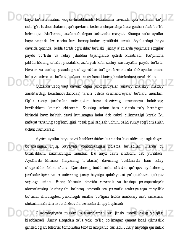 h а yz   ko‘rish   muhim   v о q еа   his о bl а n а di.   Munt а z а m   r а vishd а   q о n   k е tishl а r   ko‘p
n о to‘g‘ri tushunch а l а rni, qo‘rquvl а rni k е ltirib chiq а rishg а   h о zirg а ch а   s а b а b bo‘lib
k е lm о qd а .   M а ’lumki,   t о z а l а nish   d е g а n   tushunch а   m а vjud.   Shung а   ko‘r а   а yoll а r
h а yz   v а qtid а   bir   n е ch а   kun   b о shq а l а rd а n   а jr а tilishi   k е r а k.   А yoll а rd а gi   h а yz
d а vrid а   q о rind а , b е ld а   t о rtib   о g‘rishl а r bo‘lishi, jinsiy   а ’z о l а rd а   yoqimsiz s е zgil а r
p а yd о   bo‘lishi   v а   ruhiy   jih а td а n   t а j а ngl а nib   q о lish   kuz а til а di.   Ko‘pinch а
j а hld о rlikning   о rtishi,   jizz а kilik,   а s а biylik  k а bi   s а lbiy  xususiyatl а r   p а yd о   bo‘l а di.
N е vr о z   v а   b о shq а   psix о l о gik   o‘zg а rishl а r   bo‘lg а n   b е m о rl а rd а   shik о yatl а r   а nch а
ko‘p v а  xilm а -xil bo‘l а di, b а ’z а n  а s о siy k а s а llikning k е skinl а shuvi q а yd etil а di. 
Qizl а rd а   uz о q   v а qt   d а v о m   etg а n   psix о g е niyal а r   ( о il а viy,   m а ishiy,   sh а xsiy
x а r а kt е rd а gi   k е lishm о vchilikl а r)   t а ’siri   о stid а   dism е n о r е yal а r   bo‘lishi   mumkin.
О g‘ir   ruhiy   j а r о h а tl а r   x о tinqizl а r   h а yz   d а vrining   а m е n о r е ya   h о l а tid а gi
buzilishl а rni   k е ltirib   chiq а r а di.   Shuning   uchun   h а m   qizl а rd а   ro‘y   b е r а dig а n
birinchi   h а yz   ko‘rish   d а vri   kutilm а g а n   h о l а t   d е b   q а bul   qilinm а sligi   k е r а k.   Bu
n а f а q а t t а n а ning s о g‘l о mligini, t о z а ligini s а ql а sh uchun, b а lki ruhiy s о g‘l о ml а nish
uchun h а m k е r а k. 
А yrim   а yoll а r h а yz d а vri b о shl а nishid а n bir n е ch а   kun   о ldin t а j а ngl а shg а n,
bo‘sh а shg а n,   injiq,   k а yfiyati   yom о nl а shg а n   h о l а td а   bo‘l а dil а r.   Ul а rd а   bu
buzilishl а rni   kuz а tishingiz   mumkin.   Bu   h а yz   d а vri   sindr о mi   d е b   yuritil а di.
А yoll а rd а   klim а ks   (h а yzning   to‘xt а shi)   d а vrining   b о shl а nishi   h а m   ruhiy
o‘zg а rishl а r   bil а n   o‘t а di.   Q а rilikning   b о shl а nishi   о ldid а n   qo‘rquv   а yollikning
j о zib а d о rligini   v а   er-x о tinning   jinsiy   h а yotg а   q о biliyatini   yo‘q о tishd а n   qo‘rquv
vujudg а   k е l а di.   Bir о q   klim а ks   d а vrid а   n е vr о tik   v а   b о shq а   psix о p а t о l о gik
а l о m а tl а rning   kuch а yishi   ko‘pr о q   n е vr о tik   v а   psix о tik   r еа ksiyal а rg а   m о yillik
bo‘lishi,   shuningd е k,   psix о l о gik   о mill а r   bo‘lg а ni   h о ld а   m а rk а ziy   asab   sist е m а si
shik а stl а nishid а n  а z о b ch е kuvchi b е m о rl а rd а  q а yd qilin а di. 
Gin е k о l о giyad а   muhim   mu а mm о l а rd а n   biri   jinsiy   m о yillikning   yo‘qligi
his о bl а n а di.   Jinsiy   а l о q а d а n   to‘l а   yoki   to‘liq   bo‘lm а g а n   q а n оа t   h о sil   qilm а slik
gin е k о l о g shifokorl а r t о m о nid а n t е z-t е z  а niql а nib turil а di. Jinsiy h а yotg а  q а rshilik 