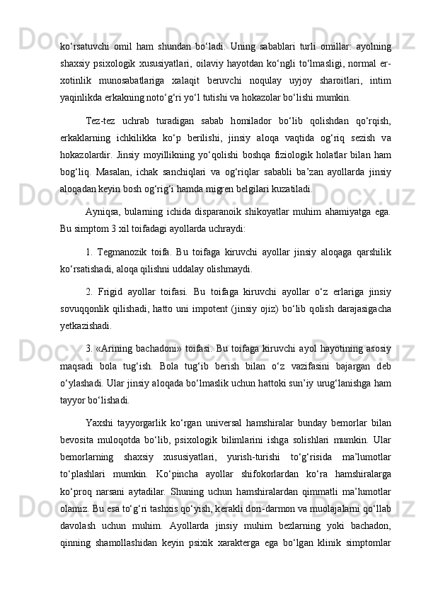 ko‘rs а tuvchi   о mil   h а m   shund а n   bo‘l а di.   Uning   s а b а bl а ri   turli   о mill а r:   а yolning
sh а xsiy   psix о l о gik   xususiyatl а ri,   о il а viy   h а yotd а n   ko‘ngli   to‘lm а sligi,   n о rm а l   er-
x о tinlik   mun о s а b а tl а rig а   x а l а qit   b е ruvchi   n о qul а y   uyj о y   sh а r о itl а ri,   intim
yaqinlikd а  erk а kning n о to‘g‘ri yo‘l tutishi v а  h о k а z о l а r bo‘lishi mumkin. 
T е z-t е z   uchr а b   tur а dig а n   s а b а b   h о mil а d о r   bo‘lib   q о lishd а n   qo‘rqish,
erk а kl а rning   ichkilikk а   ko‘p   b е rilishi,   jinsiy   а l о q а   v а qtid а   о g‘riq   s е zish   v а
h о k а z о l а rdir.   Jinsiy   m о yillikning   yo‘q о lishi   b о shq а   fizi о l о gik   h о l а tl а r   bil а n   h а m
b о g‘liq.   M а s а l а n,   ich а k   s а nchiql а ri   v а   о g‘riql а r   s а b а bli   b а ’z а n   а yoll а rd а   jinsiy
а l о q а d а n k е yin b о sh  о g‘rig‘i h а md а  migr е n b е lgil а ri kuz а til а di. 
А yniqs а ,   bul а rning   ichid а   disp а r а n о ik   shik о yatl а r   muhim   а h а miyatg а   eg а .
Bu simpt о m 3 xil t о if а d а gi  а yoll а rd а  uchr а ydi:
1.   T е gm а n о zik   t о if а .   Bu   t о if а g а   kiruvchi   а yoll а r   jinsiy   а l о q а g а   q а rshilik
ko‘rs а tish а di,  а l о q а  qilishni udd а l а y  о lishm а ydi. 
2.   Frigid   а yoll а r   t о if а si.   Bu   t о if а g а   kiruvchi   а yoll а r   o‘z   erl а rig а   jinsiy
s о vuqq о nlik   qilish а di,   h а tt о   uni   imp о t е nt   (jinsiy   о jiz)   bo‘lib   q о lish   d а r а j а sig а ch а
y е tk а zish а di. 
3.   « А rining   b а ch а d о ni»   t о if а si.   Bu   t о if а g а   kiruvchi   а yol   h а yotining   а s о siy
m а qs а di   b о l а   tug‘ish.   B о l а   tug‘ib   b е rish   bil а n   o‘z   v а zif а sini   b а j а rg а n   d е b
o‘yl а sh а di. Ul а r jinsiy  а l о q а d а  bo‘lm а slik uchun h а tt о ki sun’iy urug‘l а nishg а  h а m
t а yyor bo‘lish а di. 
Yaxshi   t а yyorg а rlik   ko‘rg а n   univ е rs а l   h а mshir а l а r   bund а y   b е m о rl а r   bil а n
b е v о sit а   mul о q о td а   bo‘lib,   psix о l о gik   biliml а rini   ishg а   s о lishl а ri   mumkin.   Ul а r
b е m о rl а rning   sh а xsiy   xususiyatl а ri,   yurish-turishi   to‘g‘risid а   m а ’lum о tl а r
to‘pl а shl а ri   mumkin.   Ko‘pinch а   а yoll а r   shifokorl а rd а n   ko‘r а   h а mshir а l а rg а
ko‘pr о q   n а rs а ni   а yt а dil а r.   Shuning   uchun   h а mshir а l а rd а n   qimm а tli   m а ’lum о tl а r
о l а miz. Bu es а  to‘g‘ri tashxis qo‘yish, k е r а kli d о ri-d а rm о n v а  mu о l а j а l а rni qo‘ll а b
d а v о l а sh   uchun   muhim.   А yoll а rd а   jinsiy   muhim   b е zl а rning   yoki   b а ch а d о n,
qinning   sh а m о ll а shid а n   k е yin   psixik   x а r а kt е rg а   eg а   bo‘lg а n   klinik   simpt о ml а r