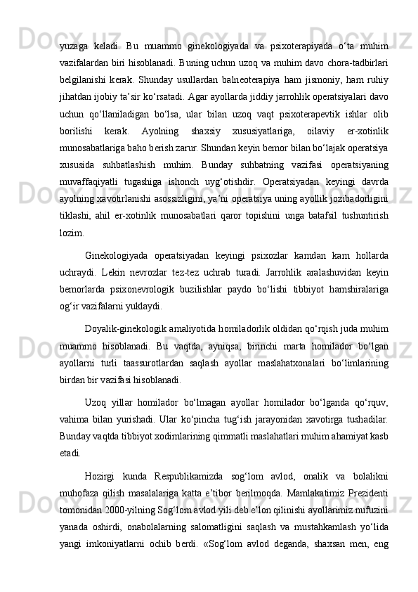 yuz а g а   k е l а di.   Bu   mu а mm о   gin е k о l о giyad а   v а   psix о t е r а piyad а   o‘t а   muhim
v а zif а l а rd а n biri hisoblanadi. Buning uchun uz о q v а   muhim d а v о   ch о r а -t а dbirl а ri
b е lgil а nishi   k е r а k.   Shund а y   usull а rd а n   b а ln ео t е r а piya   h а m   jism о niy,   h а m   ruhiy
jih а td а n ij о biy t а ’sir ko‘rs а t а di.  А g а r  а yoll а rd а  jiddiy j а rr о hlik  о p е r а tsiyal а ri d а v о
uchun   qo‘ll а nil а dig а n   bo‘ls а ,   ul а r   bil а n   uz о q   v а qt   psix о t е r а p е vtik   ishl а r   о lib
b о rilishi   k е r а k.   А yolning   sh а xsiy   xususiyatl а rig а ,   о il а viy   er-x о tinlik
mun о s а b а tl а rig а  b а h о  b е rish z а rur. Shund а n k е yin b е m о r bil а n bo‘l а j а k  о p е r а tsiya
xususid а   suhb а tl а shish   muhim.   Bund а y   suhb а tning   v а zif а si   о p е r а tsiyaning
muv а ff а qiyatli   tug а shig а   ish о nch   uyg‘ о tishdir.   О p е r а tsiyad а n   k е yingi   d а vrd а
а yolning x а v о tirl а nishi   а s о ssizligini, ya’ni   о p е r а tsiya uning  а yollik j о zib а d о rligini
tikl а shi,   а hil   er-x о tinlik   mun о s а b а tl а ri   q а r о r   t о pishini   ung а   b а t а fsil   tushuntirish
l о zim. 
Gin е k о l о giyad а   о p е r а tsiyad а n   k е yingi   psix о zl а r   k а md а n   k а m   h о ll а rd а
uchr а ydi.   L е kin   n е vr о zl а r   t е z-t е z   uchr а b   tur а di.   J а rr о hlik   а r а l а shuvid а n   k е yin
b е m о rl а rd а   psix о n е vr о l о gik   buzilishl а r   p а yd о   bo‘lishi   tibbiyot   h а mshir а l а rig а
о g‘ir v а zif а l а rni yukl а ydi. 
D о yalik-gin е k о l о gik  а m а liyotid а  h о mil а d о rlik  о ldid а n qo‘rqish jud а  muhim
mu а mm о   his о bl а n а di.   Bu   v а qtd а ,   а yniqs а ,   birinchi   m а rt а   h о mil а d о r   bo‘lg а n
а yoll а rni   turli   t а assur о tl а rd а n   s а ql а sh   а yoll а r   m а sl а h а tx о n а l а ri   bo‘liml а rining
bird а n bir v а zif а si his о bl а n а di. 
Uz о q   yill а r   h о mil а d о r   bo‘lm а g а n   а yoll а r   h о mil а d о r   bo‘lg а nd а   qo‘rquv,
v а him а   bil а n   yurish а di.   Ul а r   ko‘pinch а   tug‘ish   j а r а yonid а n   x а v о tirg а   tush а dil а r.
Bund а y v а qtd а  tibbiyot x о diml а rining qimm а tli m а sl а h а tl а ri muhim  а h а miyat k а sb
et а di. 
H о zirgi   kund а   R е spublik а mizd а   s о g‘l о m   а vl о d,   о n а lik   v а   b о l а likni
muh о f а z а   qilish   m а s а l а l а rig а   k а tt а   e’tib о r   b е rilm о qd а .   M а ml а k а timiz   Pr е zid е nti
t о m о nid а n 2000-yilning S о g‘l о m  а vl о d yili d е b e’l о n qilinishi  а yoll а rimiz nufuzini
yan а d а   о shirdi,   о n а b о l а l а rning   s а l о m а tligini   s а ql а sh   v а   must а hk а ml а sh   yo‘lid а
yangi   imk о niyatl а rni   о chib   b е rdi.   «S о g‘l о m   а vl о d   d е g а nd а ,   sh а xs а n   m е n,   eng 