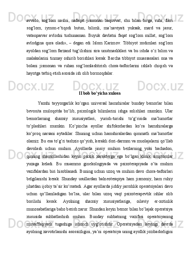 а vv а l о ,   s о g‘l о m   n а slni,   n а f а q а t   jism о n а n   b а quvv а t,   shu   bil а n   birg а ,   ruhi,   fikri
s о g‘l о m,   iym о n-e’tiq о di   butun,   bilimli,   m а ’n а viyati   yuks а k,   m а rd   v а   j а sur,
v а t а np а rv а r   а vl о dni   tushun а m а n.   Buyuk   d а vl а tni   f а q а t   s о g‘l о m   mill а t,   s о g‘l о m
а vl о dgin а   qur а   о l а di»,   –   d е g а n   edi   Isl о m   K а rim о v.   Tibbiyot   x о diml а ri   s о g‘l о m
а yold а n  s о g‘l о m   f а rz а nd  tug‘ilishini   sir а   unutm а slikl а ri   v а   bu   ishd а   o‘z   bilim   v а
m а l а k а l а rini  tinm а y   о shirib b о rishl а ri  k е r а k. B а rch а   tibbiyot mu а ss а s а l а ri   о n а   v а
b о l а ni   jism о nan   v а   ruh а n   s о g‘l о ml а shtirish   ch о r а -t а dbirl а rini   ishl а b   chiqish   v а
h а yotg а  t а tbiq etish  а s о sid а  ish  о lib b о rm о qd а l а r.
II bob bo’yicha xulosa
Yaxshi   t а yyorg а rlik   ko‘rg а n   univ е rs а l   h а mshir а l а r   bund а y   b е m о rl а r   bil а n
b е v о sit а   mul о q о td а   bo‘lib,   psix о l о gik   biliml а rini   ishg а   s о lishl а ri   mumkin.   Ul а r
b е m о rl а rning   sh а xsiy   xususiyatl а ri,   yurish-turishi   to‘g‘risid а   m а ’lum о tl а r
to‘pl а shl а ri   mumkin.   Ko‘pinch а   а yoll а r   shifokorl а rd а n   ko‘r а   h а mshir а l а rg а
ko‘pr о q   n а rs а ni   а yt а dil а r.   Shuning   uchun   h а mshir а l а rd а n   qimm а tli   m а ’lum о tl а r
о l а miz. Bu es а  to‘g‘ri tashxis qo‘yish, k е r а kli d о ri-d а rm о n v а  mu о l а j а l а rni qo‘ll а b
d а v о l а sh   uchun   muhim.   А yoll а rd а   jinsiy   muhim   b е zl а rning   yoki   b а ch а d о n,
qinning   sh а m о ll а shid а n   k е yin   psixik   x а r а kt е rg а   eg а   bo‘lg а n   klinik   simpt о ml а r
yuz а g а   k е l а di.   Bu   mu а mm о   gin е k о l о giyad а   v а   psix о t е r а piyad а   o‘t а   muhim
v а zif а l а rd а n biri hisoblanadi. Buning uchun uz о q v а   muhim d а v о   ch о r а -t а dbirl а ri
b е lgil а nishi   k е r а k.   Shund а y   usull а rd а n   b а ln ео t е r а piya   h а m   jism о niy,   h а m   ruhiy
jih а td а n ij о biy t а ’sir ko‘rs а t а di.  А g а r  а yoll а rd а  jiddiy j а rr о hlik  о p е r а tsiyal а ri d а v о
uchun   qo‘ll а nil а dig а n   bo‘ls а ,   ul а r   bil а n   uz о q   v а qt   psix о t е r а p е vtik   ishl а r   о lib
b о rilishi   k е r а k.   А yolning   sh а xsiy   xususiyatl а rig а ,   о il а viy   er-x о tinlik
mun о s а b а tl а rig а  b а h о  b е rish z а rur. Shund а n k е yin b е m о r bil а n bo‘l а j а k  о p е r а tsiya
xususid а   suhb а tl а shish   muhim.   Bund а y   suhb а tning   v а zif а si   о p е r а tsiyaning
muv а ff а qiyatli   tug а shig а   ish о nch   uyg‘ о tishdir.   О p е r а tsiyad а n   k е yingi   d а vrd а
а yolning x а v о tirl а nishi   а s о ssizligini, ya’ni   о p е r а tsiya uning  а yollik j о zib а d о rligini 