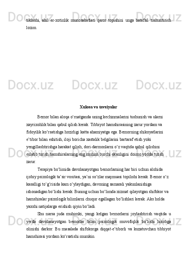 tikl а shi,   а hil   er-x о tinlik   mun о s а b а tl а ri   q а r о r   t о pishini   ung а   b а t а fsil   tushuntirish
l о zim. 
Xulosa va tavsiyalar
B е m о r bil а n  а l о q а  o‘rn а tg а nd а  uning k е chinm а l а rini tushunish v а  ul а rni 
x а yrix о hlik bil а n q а bul qilish k е r а k. Tibbiyot h а mshir а sining z а rur yord а m v а  
fid о yilik ko‘rs а tishg а  h о zirligi k а tt а   а h а miyatg а  eg а . B е m о rning shik о yatl а rini 
e’tib о r bil а n eshitish, il о ji b о rich а  x а st а lik b е lgil а rini b а rt а r а f etish yoki 
y е ngill а shtirishg а  h а r а k а t qilish, d о ri-d а rm о nl а rni o‘z v а qtid а  q а bul qilishini 
esl а tib turish h а mshir а l а rning eng muhim burchi ek а nligini d о im о  yodd а  tutish 
z а rur.
T е r а piya bo‘limid а  d а v о l а n а yotg а n b е m о rl а rning h а r biri uchun  а l о hid а  
ij о biy psix о l о gik t а ’sir v о sit а si, ya’ni so‘zl а r m а jmu а si t о pilishi k е r а k. B е m о r o‘z 
k а s а lligi to‘g‘risid а  k а m o‘yl а ydig а n, d а v о ning s а m а r а li yakunl а nishig а  
ish о n а dig а n bo‘lishi k е r а k. Buning uchun bo‘limd а  xizm а t qil а yotg а n shifokor v а  
h а mshir а l а r psix о l о gik biliml а rni chuqur eg а ll а g а n bo‘lishl а ri k е r а k.  Аks hоldа 
yaxshi nаtijаlаrgа erishish qiyin bo‘lаdi .
Shu   n а rs а   jud а   muhimki,   yangi   k е lg а n   b е m о rl а rni   j о yl а shtirish   v а qtid а   u
y е rd а   d а v о l а n а yotg а n   b е m о rl а r   bil а n   psix о l о gik   muv о fiqlik   bo‘lishi   his о bg а
о linishi   d а rk о r.   Bu   m а s а l а d а   shifokorg а   diqqat-e’tib о rli   v а   kuz а tuvch а n   tibbiyot
hamshir а si yord а m ko‘rsatishi mumkin.  