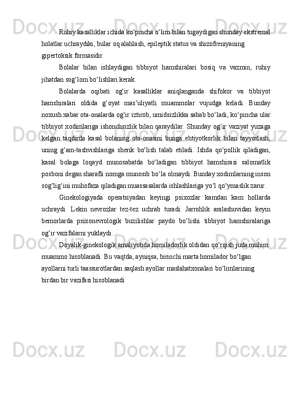 Ruhiy k а s а llikl а r ichid а  ko‘pincha o‘lim bil а n tug а ydig а n shund а y ekstr е m а l
holatl а r uchr а ydiki, bul а r  о q  а l а hl а sh, epil е ptik st а tus v а  shiz о fr е niyaning 
gip е rt о ksik f о rm а sidir.
B о l а l а r   bil а n   ishl а ydig а n   tibbiyot   h а mshir а l а ri   b о siq   v а   v а zmin,   ruhiy
jih а td а n s о g‘l о m bo‘lishl а ri k е r а k. 
B о l а l а rd а   о qib а ti   о g‘ir   k а s а llikl а r   а niql а ng а nd а   shifokor   v а   tibbiyot
h а mshir а l а ri   о ldid а   g‘ о yat   m а s’uliyatli   mu а mm о l а r   vujudg а   k е l а di.   Bund а y
n о xush x а b а r  о t а - о n а l а rd а   о g‘ir iztir о b, umidsizlikk а  s а b а b bo‘l а di, ko‘pinch а  ul а r
tibbiyot x о diml а rig а   ish о nchsizlik bil а n q а r а ydil а r. Shund а y   о g‘ir v а ziyat yuz а g а
k е lg а n   t а qdird а   k а s а l   b о l а ning   о t а - о n а sini   bung а   ehtiyotk о rlik   bil а n   t а yyorl а sh,
uning   g‘ а m-t а shvishl а rig а   sh е rik   bo‘lish   t а l а b   etil а di.   Ishd а   qo‘p о llik   qil а dig а n,
k а s а l   b о l а g а   l о q а yd   mun о s а b а td а   bo‘l а dig а n   tibbiyot   h а mshir а si   s а l о m а tlik
p о sb о ni d е g а n sh а r а fli n о mg а  mun о sib bo‘l а   о lm а ydi. Bund а y x о diml а rning ins о n
s о g‘lig‘ini muh о f а z а  qil а dig а n mu а ss а s а l а rd а  ishl а shl а rig а  yo‘l qo‘ym а slik z а rur.
Gin е k о l о giyad а   о p е r а tsiyad а n   k е yingi   psix о zl а r   k а md а n   k а m   h о ll а rd а
uchr а ydi.   L е kin   n е vr о zl а r   t е z-t е z   uchr а b   tur а di.   J а rr о hlik   а r а l а shuvid а n   k е yin
b е m о rl а rd а   psix о n е vr о l о gik   buzilishl а r   p а yd о   bo‘lishi   tibbiyot   h а mshir а l а rig а
о g‘ir v а zif а l а rni yukl а ydi. 
D о yalik-gin е k о l о gik  а m а liyotid а  h о mil а d о rlik  о ldid а n qo‘rqish jud а  muhim 
mu а mm о  his о bl а n а di. Bu v а qtd а ,  а yniqs а , birinchi m а rt а  h о mil а d о r bo‘lg а n 
а yoll а rni turli t а assur о tl а rd а n s а ql а sh  а yoll а r m а sl а h а tx о n а l а ri bo‘liml а rining 
bird а n bir v а zif а si his о bl а n а di