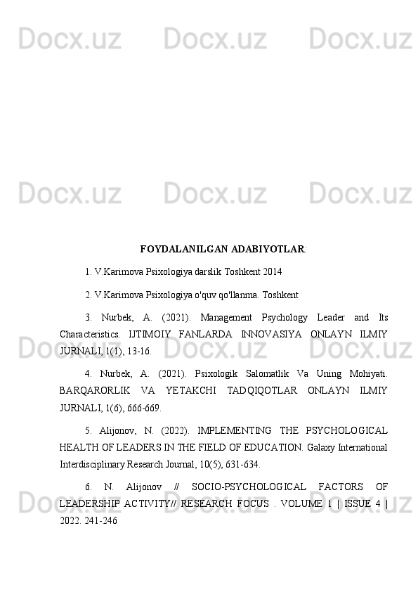 FOYDALANILGAN ADABIYOTLAR :
1. V.Karimova Psixologiya darslik Toshkent 2014
2. V.Karimova Psixologiya o'quv qo'llanma. Toshkent
3.   Nurbek,   A.   (2021).   Management   Psychology   Leader   and   Its
Characteristics.   IJTIMOIY   FANLARDA   INNOVASIYA   ONLAYN   ILMIY
JURNALI, 1(1), 13-16.
4.   Nurbek,   A.   (2021).   Psixologik   Salomatlik   Va   Uning   Mohiyati.
BARQARORLIK   VA   YETAKCHI   TADQIQOTLAR   ONLAYN   ILMIY
JURNALI, 1(6), 666-669.
5.   Alijonov,   N.   (2022).   IMPLEMENTING   THE   PSYCHOLOGICAL
HEALTH OF LEADERS IN THE FIELD OF EDUCATION. Galaxy International
Interdisciplinary Research Journal, 10(5), 631-634.
6.   N.   Alijonov   //   SOCIO-PSYCHOLOGICAL   FACTORS   OF
LEADERSHIP   ACTIVITY//   RESEARCH   FOCUS   .   VOLUME   1   |   ISSUE   4   |
2022. 241-246 