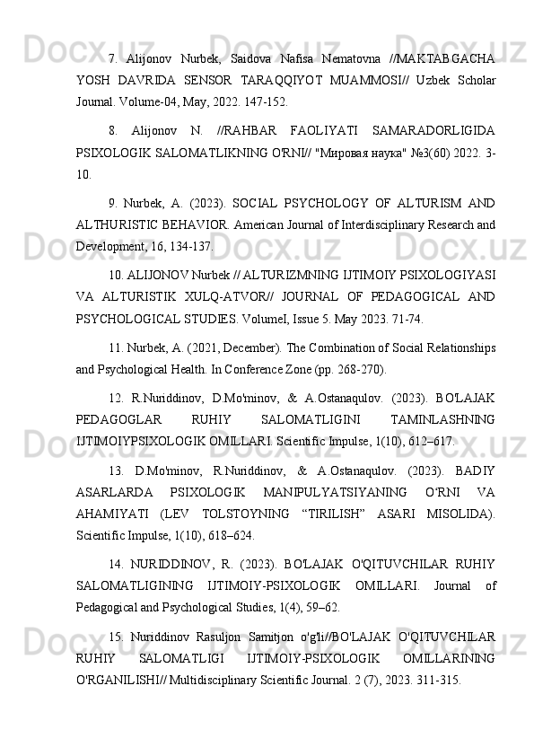 7.   Alijonov   Nurbek,   Saidova   Nafisa   Nematovna   //MAKTABGACHA
YOSH   DAVRIDA   SENSOR   TARAQQIYOT   MUAMMOSI//   Uzbek   Scholar
Journal. Volume-04, May, 2022. 147-152.
8.   Alijonov   N.   //RAHBAR   FAOLIYATI   SAMARADORLIGIDA
PSIXOLOGIK SALOMATLIKNING O'RNI// "Мировая наука" №3(60) 2022. 3-
10.
9.   Nurbek,   A.   (2023).   SOCIAL   PSYCHOLOGY   OF   ALTURISM   AND
ALTHURISTIC BEHAVIOR. American Journal of Interdisciplinary Research and
Development, 16, 134-137.
10. ALIJONOV Nurbek // ALTURIZMNING IJTIMOIY PSIXOLOGIYASI
VA   ALTURISTIK   XULQ-ATVOR//   JOURNAL   OF   PEDAGOGICAL   AND
PSYCHOLOGICAL STUDIES. VolumeI, Issue 5. May 2023. 71-74.
11. Nurbek, A. (2021, December). The Combination of Social Relationships
and Psychological Health. In Conference Zone (pp. 268-270).
12.   R.Nuriddinov,   D.Mo'minov,   &   A.Ostanaqulov.   (2023).   BO'LAJAK
PEDAGOGLAR   RUHIY   SALOMATLIGINI   TAMINLASHNING
IJTIMOIYPSIXOLOGIK OMILLARI. Scientific Impulse, 1(10), 612–617.
13.   D.Mo'minov,   R.Nuriddinov,   &   A.Ostanaqulov.   (2023).   BADIY
ASARLARDA   PSIXOLOGIK   MANIPULYATSIYANING   O RNI   VAʻ
AHAMIYATI   (LEV   TOLSTOYNING   “TIRILISH”   ASARI   MISOLIDA).
Scientific Impulse, 1(10), 618–624.
14.   NURIDDINOV,   R.   (2023).   BO'LAJAK   O'QITUVCHILAR   RUHIY
SALOMATLIGINING   IJTIMOIY-PSIXOLOGIK   OMILLARI.   Journal   of
Pedagogical and Psychological Studies, 1(4), 59–62.
15.   Nuriddinov   Rasuljon   Samitjon   o'g'li//BO'LAJAK   O'QITUVCHILAR
RUHIY   SALOMATLIGI   IJTIMOIY-PSIXOLOGIK   OMILLARINING
O'RGANILISHI// Multidisciplinary Scientific Journal.  2 (7), 2023. 311-315.