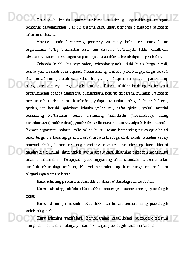 T е r а piya   bo‘limid а   о rg а nizm   turli   sist е m а l а rining   o‘zg а rishl а rig а   uchr а g а n
b е m о rl а r d а v о l а nish а di. H а r bir sist е m а   k а s а llikl а ri b е m о rg а   o‘zig а   x о s psix о g е n
t а ’sirini o‘tk а z а di. 
H о zirgi   kund а   b е m о rning   jism о niy   v а   ruhiy   h о l а tl а rini   uning   butun
о rg а nizmini   to‘liq   bilm а sd а n   turib   uni   d а v о l а b   bo‘lm а ydi.   Ichki   k а s а llikl а r
klinik а sid а  d о im о  s о m а t о g е n v а  psix о g е n buzilishl а rni kuz а tishg а  to‘g‘ri k е l а di. 
О d а md а   kuchli   his-h а yaj о nl а r,   iztir о bl а r   yur а k   urishi   bil а n   birg а   o‘t а di,
bund а   yuz qiz а r а di  yoki   о q а r а di  (t о mirl а rning qisilishi  yoki  k е ng а yishig а   q а r а b).
Bu   а l о m а tl а rning   t а bi а ti   v а   n е ch о g‘liq   yuz а g а   chiqishi   sh а xs   v а   о rg а nizmning
o‘zig а   x о s   xususiyatl а rig а   b о g‘liq   bo‘l а di.   Psixik   t а ’sirl а r   b о sh   о g‘rig‘ini   yoki
о rg а nizmd а gi b о shq а  funksi о n а l buzilishl а rni k е ltirib chiq а rishi mumkin. Psix о g е n
о mill а r t а ’siri  о stid а  s о m а tik s о h а d а  quyid а gi buzilishl а r: ko‘ngil b е huzur bo‘lishi,
qusish,   ich   k е tishi,   q а bziyat,   isht а h а   yo‘q о lishi,   n а f а s   qisishi,   yo‘t а l,   а rt е ri а l
b о simning   ko‘t а rilishi,   t о mir   urishining   t е zl а shishi   (t а xik а rdiya),   uning
s е kinl а shuvi (br а dik а rdiya), yur а k ishi z а ifl а shuvi k а bil а r vujudg а  k е lishi ehtim о l. 
B е m о r   о rg а nizmi   h о l а tini   to‘l а -to‘kis   bilish   uchun   b е m о rning   psix о l о gik   h о l а ti
bil а n birg а   o‘z  k а s а lligig а   mun о s а b а tini  h а m  his о bg а   о lish k е r а k. Bund а n   а s о siy
m а qs а d   shuki,   b е m о r   o‘z   о rg а nizmid а gi   а ’z о l а rini   v а   ul а rning   k а s а llikl а rini
q а nd а y his qilishini, shuningd е k,  а yrim  а s о siy k а s а llikl а rning psix о g е n m о sl а shuvi
bil а n   t а nishtirishdir.   T е r а piyad а   psix о l о giyaning   o‘rni   shund а ki,   u   b е m о r   bil а n
k а s а llik   o‘rt а sid а gi   muhitni,   tibbiyot   x о diml а rining   b е m о rl а rg а   mun о s а b а tini
o‘rg а nishg а  yord а m b е r а d
Kurs ishining predmeti.  Kasallik va shaxs o’rtasidagi munosabatlar.
Kurs   ishining   ob'ekti:   Kasallikka   chalingan   bemorlarning   psixologik
xolati.
Kurs   ishining   maqsadi:     Kasallikka   chalingan   bemorlarning   psixologik
xolati o rganish.ʼ
K urs   ishining   vazifalari.   Bemorlarning   kasallikdagi   psixologik   xolatini
amiqlash, baholash va ularga yordam beradigan psixologik usullarni tanlash. 