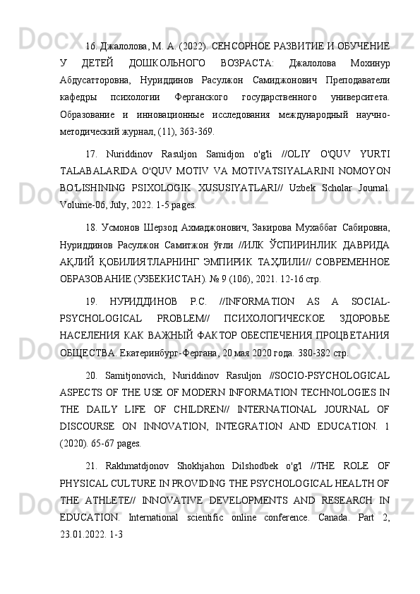 16. Джалолова, М. А. (2022). СЕНСОРНОЕ РАЗВИТИЕ И ОБУЧЕНИЕ
У   ДЕТЕЙ   ДОШКОЛЬНОГО   ВОЗРАСТА:   Джалолова   Мохинур
Абдусатторовна,   Нуриддинов   Расулжон   Самиджонович   Преподаватели
кафедры   психологии   Ферганского   государственного   университета.
Образование   и   инновационные   исследования   международный   научно-
методический журнал, (11), 363-369.
17.   Nuriddinov   Rasuljon   Samidjon   o ' g ' li   // OLIY   O ' QUV   YURTI
TALABALARIDA   O ' QUV   MOTIV   VA   MOTIVATSIYALARINI   NOMOYON
BO ' LISHINING   PSIXOLOGIK   XUSUSIYATLARI //   Uzbek   Scholar   Journal .
Volume -06,  July , 2022. 1-5  pages .
18.   Усмонов   Шерзод   Ахмаджонович,   Закирова   Мухаббат   Сабировна,
Нуриддинов   Расулжон   Самитжон   ўғли   //ИЛК   ЎСПИРИНЛИК   ДАВРИДА
АҚЛИЙ   ҚОБИЛИЯТЛАРНИНГ   ЭМПИРИК   ТАҲЛИЛИ//   СОВРЕМЕННОЕ
ОБРАЗОВАНИЕ (УЗБЕКИСТАН). № 9 (106), 2021. 12-16 стр.
19.   НУРИДДИНОВ   Р.С.   // INFORMATION   AS   A   SOCIAL -
PSYCHOLOGICAL   PROBLEM //   ПСИХОЛОГИЧЕСКОЕ   ЗДОРОВЬЕ
НАСЕЛЕНИЯ   КАК   ВАЖНЫЙ   ФАКТОР   ОБЕСПЕЧЕНИЯ   ПРОЦВЕТАНИЯ
ОБЩЕСТВА.  Екатеринбург-Фергана, 20 мая 2020 года. 380-382 стр.
20.   Samitjonovich,   Nuriddinov   Rasuljon   //SOCIO-PSYCHOLOGICAL
ASPECTS OF THE USE  OF MODERN INFORMATION TECHNOLOGIES IN
THE   DAILY   LIFE   OF   CHILDREN//   INTERNATIONAL   JOURNAL   OF
DISCOURSE   ON   INNOVATION,   INTEGRATION   AND   EDUCATION.   1
(2020). 65-67 pages.
21.   Rakhmatdjonov   Shokhjahon   Dilshodbek   o'g'l   //THE   ROLE   OF
PHYSICAL CULTURE IN PROVIDING THE PSYCHOLOGICAL HEALTH OF
THE   ATHLETE//   INNOVATIVE   DEVELOPMENTS   AND   RESEARCH   IN
EDUCATION.   International   scientific   online   conference.   Canada.   Part   2,
23.01.2022. 1-3 