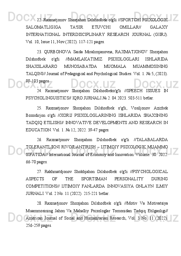 22. Raxmatjonov Shoxjahon Dilshodbek o'g'li //SPORTCHI PSIXOLOGIK
SALOMATLIGIGA   TA'SIR   ETUVCHI   OMILLAR//   GALAXY
INTERNATIONAL   INTERDISCIPLINARY   RESEARCH   JOURNAL   (GIIRJ).
Vol. 10, Issue 11, Nov.(2022). 117-121 pages.
23.   QURBONOVA   Saida   Miralimjanovna,   RAXMATJONOV   Shoxjahon
Dilshodbek   o'g'li   //MAMLAKATIMIZ   PSIXOLOGLARI   ISHLARIDA
SHAXSLARARO   MUNOSABATDA   MUOMALA   MUAMMOSINING
TALQINI// Journal of Pedagogical and Psychological Studies. Vol. 1. № 5, (2023).
99-103 pages.
24.   Raxmatjonov   Shoxjahon   Dilshodbeko'g'li   //SPEECH   ISSUES   IN
PSYCHOLINGUISTICS// IQRO JURNALI № 2. 04.2023. 503-511 betlar.
25.   Raxmatjonov   Shoxjahon   Dilshodbek   o'g'li,   Vosiljonov   Azizbek
Boxodirjon   o'g'li   //XORIJ   PSIXOLOGLARINING   ISHLARIDA   SHAXSNING
TADQIQ   ETILISHI//   INNOVATIVE   DEVELOPMENTS   AND   RESEARCH   IN
EDUCATION. Vol. 1. № 12, 2022. 39-47 pages.
26.   Raxmatjonov   Shoxjahon   Dilshodbek   o'g'li   //TALABALARDA
TOLERANTLIKNI RIVOJLANTIRISH – IJTIMOIY PSIXOLOGIK MUAMMO
SIFATIDA// International Journal of Economy and Innovation. Volume: 30. 2022.
66-70 pages.
27.   Rakhmatdjonov   Shokhjahon   Dilshodbek   o'g'li   //PSYCHOLOGICAL
ASPECTS   OF   THE   SPORTSMAN   PERSONALITY   DURING
COMPETITIONS//   IJTIMOIY   FANLARDA   INNOVASIYA   ONLAYN   ILMIY
JURNALI. Vol. 2 No. 11 (2022). 215-221 betlar.
28.   Raxmatjonov   Shoxjahon   Dilshodbek   o'g'li   //Motiv   Va   Motivatsiya
Muammosining   Jahon   Va   Mahalliy   Psixologlar   Tomonidan   Tadqiq   Etilganligi//
American   Journal   of   Social   and   Humanitarian   Research,   Vol.   3   No.   11   (2022).
256-259 pages. 