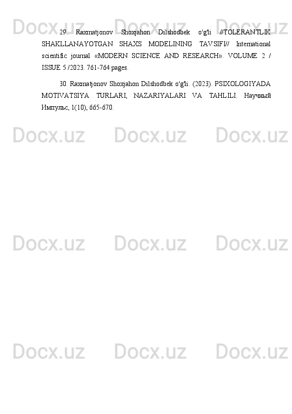 29.   Raxmatjonov   Shoxjahon   Dilshodbek   o'g'li   //TOLERANTLIK
SHAKLLANAYOTGAN   SHAXS   MODELINING   TAVSIFI//   International
scientific   journal   «MODERN   SCIENCE   АND   RESEARCH».   VOLUME   2   /
ISSUE 5 /2023. 761-764 pages.
30. Raxmatjonov Shoxjahon Dilshodbek  o'g'li. (2023). PSIXOLOGIYADA
MOTIVATSIYA   TURLARI,   NAZARIYALARI   VA   TAHLILI.   Научный
Импульс, 1(10), 665-670. 