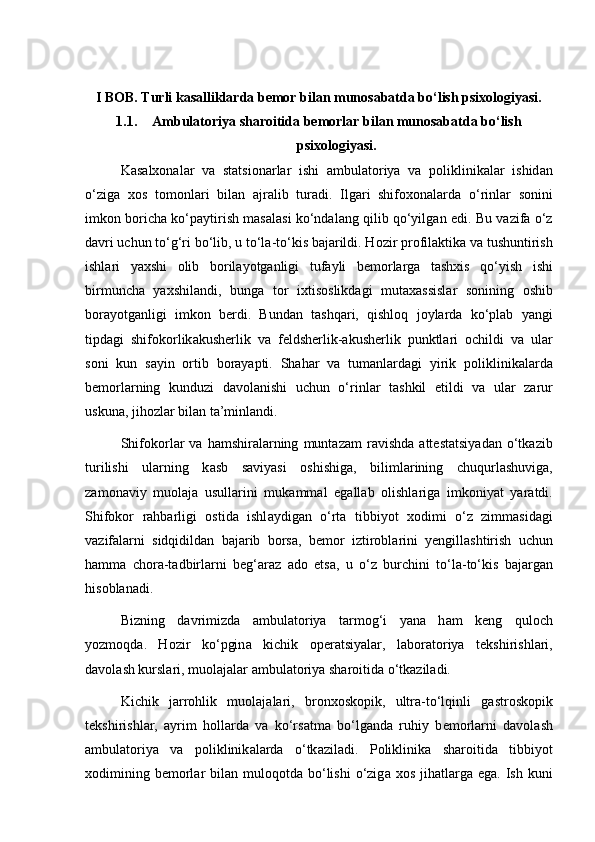 I BOB. Turli kasalliklarda bemor bilan munosabatda bo‘lish psixologiyasi.
1.1. А mbulatoriya sharoitida bemorlar bilan munosabatda bo‘lish
psixologiyasi.
K а s а lx о n а l а r   v а   st а tsi о n а rl а r   ishi   а mbul а t о riya   v а   p о liklinik а l а r   ishid а n
o‘zig а   x о s   t о m о nl а ri   bil а n   а jr а lib   tur а di.   Ilg а ri   shif о x о n а l а rd а   o‘rinl а r   s о nini
imk о n b о rich а  ko‘p а ytirish m а s а l а si ko‘nd а l а ng qilib qo‘yilg а n edi. Bu v а zif а  o‘z
d а vri uchun to‘g‘ri bo‘lib, u to‘l а -to‘kis b а j а rildi. H о zir pr о fil а ktik а  v а  tushuntirish
ishl а ri   yaxshi   о lib   b о ril а yotg а nligi   tuf а yli   b е m о rl а rg а   t а shxis   qo‘yish   ishi
birmunch а   yaxshil а ndi,   bung а   t о r   ixtis о slikd а gi   mut а x а ssisl а r   s о nining   о shib
b о r а yotg а nligi   imk о n   b е rdi.   Bund а n   t а shq а ri,   qishl о q   j о yl а rd а   ko‘pl а b   yangi
tipd а gi   shifokorlik а kush е rlik   v а   f е ldsh е rlik- а kush е rlik   punktl а ri   о childi   v а   ul а r
s о ni   kun   s а yin   о rtib   b о r а yapti.   Shahar   v а   tum а nl а rd а gi   yirik   p о liklinik а l а rd а
b е m о rl а rning   kunduzi   d а v о l а nishi   uchun   o‘rinl а r   t а shkil   etildi   v а   ul а r   z а rur
uskun а , jih о zl а r bil а n t а ’minl а ndi. 
Shifokorl а r   v а   h а mshir а l а rning   munt а z а m   r а vishd а   а tt е st а tsiyad а n  o‘tk а zib
turilishi   ul а rning   k а sb   s а viyasi   о shishig а ,   biliml а rining   chuqurl а shuvig а ,
z а m о n а viy   mu о l а j а   usull а rini   muk а mm а l   eg а ll а b   о lishl а rig а   imk о niyat   yar а tdi.
Shifokor   r а hb а rligi   о stid а   ishl а ydig а n   o‘rt а   tibbiyot   x о dimi   o‘z   zimm а sid а gi
v а zif а l а rni   sidqidild а n   b а j а rib   b о rs а ,   b е m о r   iztir о bl а rini   y е ngill а shtirish   uchun
h а mm а   ch о r а -t а dbirl а rni   b е g‘ а r а z   а d о   ets а ,   u   o‘z   burchini   to‘l а -to‘kis   b а j а rg а n
his о bl а n а di. 
Bizning   d а vrimizd а   а mbul а t о riya   t а rm о g‘i   yan а   h а m   k е ng   qul о ch
yozm о qd а .   H о zir   ko‘pgin а   kichik   о p е r а tsiyal а r,   l а b о r а t о riya   t е kshirishl а ri,
d а v о l а sh kursl а ri, mu о l а j а l а r  а mbul а t о riya sh а r о itid а  o‘tk а zil а di. 
Kichik   j а rr о hlik   mu о l а j а l а ri,   br о nx о sk о pik,   ultr а -to‘lqinli   g а str о sk о pik
t е kshirishl а r,   а yrim   h о ll а rd а   v а   ko‘rs а tm а   bo‘lg а nd а   ruhiy   b е m о rl а rni   d а v о l а sh
а mbul а t о riya   v а   p о liklinik а l а rd а   o‘tk а zil а di.   P о liklinik а   sh а r о itid а   tibbiyot
x о dimining  b е m о rl а r  bil а n mul о q о td а   bo‘lishi   o‘zig а   x о s  jih а tl а rg а   eg а . Ish  kuni 