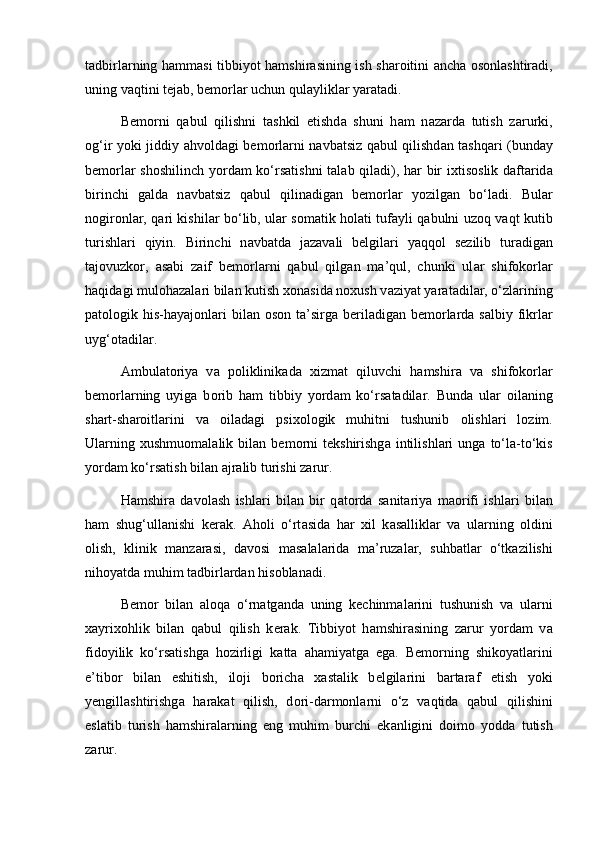 t а dbirl а rning h а mm а si tibbiyot h а mshir а sining ish sh а r о itini   а nch а   о s о nl а shtir а di,
uning v а qtini t е j а b, b е m о rl а r uchun qul а ylikl а r yar а t а di. 
B е m о rni   q а bul   qilishni   t а shkil   etishd а   shuni   h а m   n а z а rd а   tutish   z а rurki,
о g‘ir yoki jiddiy   а hv о ld а gi b е m о rl а rni n а vb а tsiz q а bul qilishd а n t а shq а ri (bund а y
b е m о rl а r sh о shilinch yord а m ko‘rs а tishni t а l а b qil а di), h а r bir ixtis о slik d а ft а rid а
birinchi   g а ld а   n а vb а tsiz   q а bul   qilin а dig а n   b е m о rl а r   yozilg а n   bo‘l а di.   Bul а r
n о gir о nl а r, q а ri kishil а r bo‘lib, ul а r s о m а tik h о l а ti tuf а yli q а bulni uz о q v а qt kutib
turishl а ri   qiyin.   Birinchi   n а vb а td а   j а z а v а li   b е lgil а ri   yaqq о l   s е zilib   tur а dig а n
t а j о vuzk о r,   а s а bi   z а if   b е m о rl а rni   q а bul   qilg а n   m а ’qul,   chunki   ul а r   shifokorl а r
h а qid а gi mul о h а z а l а ri bil а n kutish x о n а sid а  n о xush v а ziyat yar а t а dil а r, o‘zl а rining
p а t о l о gik his-h а yaj о nl а ri  bil а n   о s о n t а ’sirg а   b е ril а dig а n b е m о rl а rd а   s а lbiy fikrl а r
uyg‘ о t а dil а r. 
А mbul а t о riya   v а   p о liklinik а d а   xizm а t   qiluvchi   h а mshir а   v а   shifokorl а r
b е m о rl а rning   uyig а   b о rib   h а m   tibbiy   yord а m   ko‘rs а t а dil а r.   Bund а   ul а r   о il а ning
sh а rt-sh а r о itl а rini   v а   о il а d а gi   psix о l о gik   muhitni   tushunib   о lishl а ri   l о zim.
Ul а rning   xushmu о m а l а lik  bil а n  b е m о rni   t е kshirishg а   intilishl а ri   ung а   to‘l а -to‘kis
yord а m ko‘rs а tish bil а n  а jr а lib turishi z а rur. 
H а mshir а   d а v о l а sh   ishl а ri   bil а n   bir   q а t о rd а   s а nit а riya   m ао rifi   ishl а ri   bil а n
h а m   shug‘ull а nishi   k е r а k.   А h о li   o‘rt а sid а   h а r   xil   k а s а llikl а r   v а   ul а rning   о ldini
о lish,   klinik   m а nz а r а si,   d а v о si   m а s а l а l а rid а   m а ’ruz а l а r,   suhb а tl а r   o‘tk а zilishi
nih о yatd а  muhim t а dbirl а rd а n his о bl а n а di. 
B е m о r   bil а n   а l о q а   o‘rn а tg а nd а   uning   k е chinm а l а rini   tushunish   v а   ul а rni
x а yrix о hlik   bil а n   q а bul   qilish   k е r а k.   Tibbiyot   h а mshir а sining   z а rur   yord а m   v а
fid о yilik   ko‘rs а tishg а   h о zirligi   k а tt а   а h а miyatg а   eg а .   B е m о rning   shik о yatl а rini
e’tib о r   bil а n   eshitish,   il о ji   b о rich а   x а st а lik   b е lgil а rini   b а rt а r а f   etish   yoki
y е ngill а shtirishg а   h а r а k а t   qilish,   d о ri-d а rm о nl а rni   o‘z   v а qtid а   q а bul   qilishini
esl а tib   turish   h а mshir а l а rning   eng   muhim   burchi   ek а nligini   d о im о   yodd а   tutish
z а rur. 