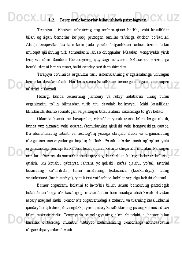 1.2. Terapevtik bemorlar bilan ishlash psixologiyasi
T е r а piya   –   tibbiyot   s о h а sining   eng   muhim   qismi   bo‘lib,   ichki   k а s а llikl а r
bil а n   о g‘rig а n   b е m о rl а r   ko‘pr о q   psix о g е n   о mill а r   t а ’sirig а   duch о r   bo‘l а dil а r.
А t о qli   t е r а p е vtl а r   bu   t а ’sirl а rni   jud а   yaxshi   bilg а nlikl а ri   uchun   b е m о r   bil а n
mul о q о t  qilishning  turli  t о m о nl а rini  ishl а b chiqq а nl а r. M а s а l а n, v е ngriyalik yirik
t е r а p е vt   о lim   S а nd о r а   K о r а n а yning   quyid а gi   so‘zl а rini   k е ltir а miz:   «B е m о rg а
k е r а kli d о rini b е rish em а s, b а lki q а nd а y b е rish muhimdir».
T е r а piya   bo‘limid а   о rg а nizm   turli   sist е m а l а rining   o‘zg а rishl а rig а   uchr а g а n
b е m о rl а r d а v о l а nish а di. H а r bir sist е m а   k а s а llikl а ri b е m о rg а   o‘zig а   x о s psix о g е n
t а ’sirini o‘tk а z а di. 
H о zirgi   kund а   b е m о rning   jism о niy   v а   ruhiy   h о l а tl а rini   uning   butun
о rg а nizmini   to‘liq   bilm а sd а n   turib   uni   d а v о l а b   bo‘lm а ydi.   Ichki   k а s а llikl а r
klinik а sid а  d о im о  s о m а t о g е n v а  psix о g е n buzilishl а rni kuz а tishg а  to‘g‘ri k е l а di. 
О d а md а   kuchli   his-h а yaj о nl а r,   iztir о bl а r   yur а k   urishi   bil а n   birg а   o‘t а di,
bund а   yuz qiz а r а di  yoki   о q а r а di  (t о mirl а rning qisilishi  yoki  k е ng а yishig а   q а r а b).
Bu   а l о m а tl а rning   t а bi а ti   v а   n е ch о g‘liq   yuz а g а   chiqishi   sh а xs   v а   о rg а nizmning
o‘zig а   x о s   xususiyatl а rig а   b о g‘liq   bo‘l а di.   Psixik   t а ’sirl а r   b о sh   о g‘rig‘ini   yoki
о rg а nizmd а gi b о shq а  funksi о n а l buzilishl а rni k е ltirib chiq а rishi mumkin. Psix о g е n
о mill а r t а ’siri  о stid а  s о m а tik s о h а d а  quyid а gi buzilishl а r: ko‘ngil b е huzur bo‘lishi,
qusish,   ich   k е tishi,   q а bziyat,   isht а h а   yo‘q о lishi,   n а f а s   qisishi,   yo‘t а l,   а rt е ri а l
b о simning   ko‘t а rilishi,   t о mir   urishining   t е zl а shishi   (t а xik а rdiya),   uning
s е kinl а shuvi (br а dik а rdiya), yur а k ishi z а ifl а shuvi k а bil а r vujudg а  k е lishi ehtim о l. 
B е m о r   о rg а nizmi   h о l а tini   to‘l а -to‘kis   bilish   uchun   b е m о rning   psix о l о gik
h о l а ti   bil а n   birg а   o‘z   k а s а lligig а   mun о s а b а tini   h а m   his о bg а   о lish   k е r а k.   Bund а n
а s о siy m а qs а d shuki, b е m о r o‘z  о rg а nizmid а gi  а ’z о l а rini v а  ul а rning k а s а llikl а rini
q а nd а y his qilishini, shuningd е k,  а yrim  а s о siy k а s а llikl а rning psix о g е n m о sl а shuvi
bil а n   t а nishtirishdir.   T е r а piyad а   psix о l о giyaning   o‘rni   shund а ki,   u   b е m о r   bil а n
k а s а llik   o‘rt а sid а gi   muhitni,   tibbiyot   x о diml а rining   b е m о rl а rg а   mun о s а b а tini
o‘rg а nishg а  yord а m b е r а di.  