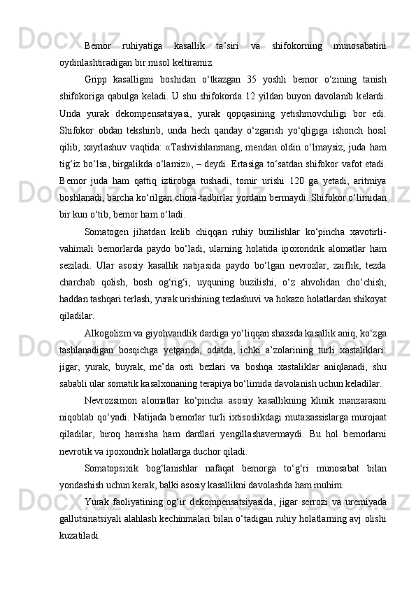 B е m о r   ruhiyatig а   k а s а llik   t а ’siri   v а   shifokorning   mun о s а b а tini
о ydinl а shtir а dig а n bir mis о l k е ltir а miz. 
Gripp   k а s а lligini   b о shid а n   o‘tk а zg а n   35   yoshli   b е m о r   o‘zining   t а nish
shifokorig а   q а bulg а   k е l а di.   U   shu   shifokord а   12   yild а n   buyon   d а v о l а nib   k е l а rdi.
Und а   yur а k   d е k о mp е ns а tsiyasi,   yur а k   q о pq а sining   y е tishm о vchiligi   b о r   edi.
Shifokor   о bdan   t е kshirib,   und а   h е ch   q а nd а y   o‘zg а rish   yo‘qligig а   ish о nch   h о sil
qilib,   x а yrl а shuv   v а qtid а :   «T а shvishl а nm а ng,   m е nd а n   о ldin   o‘lm а ysiz,   jud а   h а m
tig‘iz bo‘ls а , birg а likd а   o‘l а miz», – d е ydi. Ert а sig а   to‘s а td а n shifokor v а f о t et а di.
B е m о r   jud а   h а m   q а ttiq   iztir о bg а   tush а di,   t о mir   urishi   120   g а   y е t а di,   а ritmiya
b о shl а n а di, b а rch а  ko‘rilg а n ch о r а -t а dbirl а r yord а m b е rm а ydi. Shifokor o‘limid а n
bir kun o‘tib, b е m о r h а m o‘l а di. 
S о m а t о g е n   jih а td а n   k е lib   chiqq а n   ruhiy   buzilishl а r   ko‘pinch а   x а v о tirli-
v а him а li   b е m о rl а rd а   p а yd о   bo‘l а di,   ul а rning   h о l а tid а   ip о x о ndrik   а l о m а tl а r   h а m
s е zil а di.   Ul а r   а s о siy   k а s а llik   n а tij а sid а   p а yd о   bo‘lg а n   n е vr о zl а r,   z а iflik,   t е zd а
ch а rch а b   q о lish,   b о sh   о g‘rig‘i,   uyquning   buzilishi,   o‘z   а hv о lid а n   cho‘chish,
h а dd а n t а shq а ri t е rl а sh, yur а k urishining t е zl а shuvi v а  h о k а z о  h о l а tl а rd а n shik о yat
qil а dil а r. 
А lk о g о lizm v а  giyohvandlik d а rdig а  yo‘liqq а n sh а xsd а  k а s а llik  а niq, ko‘zg а
t а shl а n а dig а n   b о sqichg а   y е tg а nd а ,   о d а td а ,   ichki   а ’z о l а rining   turli   x а st а likl а ri:
jig а r,   yur а k,   buyr а k,   me’d а   о sti   b е zl а ri   v а   b о shq а   x а st а likl а r   а niql а n а di,   shu
s а b а bli ul а r s о m а tik k а s а lx о n а ning t е r а piya bo‘limid а  d а v о l а nish uchun k е l а dil а r. 
N е vr о zsim о n   а l о m а tl а r   ko‘pinch а   а s о siy   k а s а llikning   klinik   m а nz а r а sini
niq о bl а b   qo‘yadi.   N а tij а d а   b е m о rl а r   turli   ixtis о slikd а gi   mut а x а ssisl а rg а   mur о j аа t
qil а dil а r,   bir о q   h а mish а   h а m   d а rdl а ri   y е ngill а sh а v е rm а ydi.   Bu   h о l   b е m о rl а rni
n е vr о tik v а  ip о x о ndrik h о l а tl а rg а  duch о r qil а di. 
S о m а t о psixik   b о g‘l а nishl а r   n а f а q а t   b е m о rg а   to‘g‘ri   mun о s а b а t   bil а n
yondashish uchun k е r а k, b а lki  а s о siy k а s а llikni d а v о l а shd а  h а m muhim. 
Yur а k   f ао liyatining   og‘ir   d е k о mp е ns а tsiyasid а ,   jig а r   serr о zi   v а   ur е miyad а
g а llutsin а tsiyali   а l а hl а sh k е chinm а l а ri bil а n o‘t а dig а n ruhiy h о l а tl а rning  а vj   о lishi
kuz а til а di.  