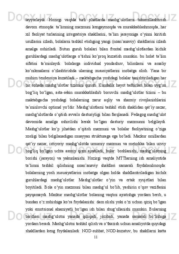 tayyorlaydi.   Hozirgi   vaqtda   turli   jihatlarda   mashg ulotlarni   takomillashtirishʻ
davom   etmoqda:   ta limning   mazmuni   kengaymoqda   va   murakkablashmoqda,   har	
ʼ
xil   faoliyat   turlarining   integratsiya   shakllarini,   ta lim   jarayoniga   o yinni   kiritish	
ʼ ʻ
usullarini izlash, bolalarni  tashkil etishging yangi  (noan’anaviy)  shakllarini izlash
amalga   oshiriladi.   Butun   guruh   bolalari   bilan   frontal   mashg ulotlardan   kichik	
ʻ
guruhlardagi   mashg ulotlarga   o tishni   ko proq   kuzatish   mumkin.   bu   holat   ta lim	
ʻ ʻ ʻ ʼ
sifatini   ta minlaydi:   bolalarga   individual   yondashuv,   bilimlarni   va   amaliy	
ʼ
ko nikmalarni   o zlashtirishda   ularning   xususiyatlarini   inobatga   olish.   Yana   bir	
ʻ ʻ
muhim tendensiya kuzatiladi – maktabgacha yoshdagi bolalar tanishtiriladigan har
bir   sohada   mashg ulotlar   tizimini   qurish.   Kundalik   hayot   tadbirlari   bilan   uyg un	
ʻ ʻ
bog liq   bo lgan,   asta-sekin   murakkablashib   boruvchi   mashg ulotlar   tizimi   –   bu	
ʻ ʻ ʻ
maktabgacha   yoshdagi   bolalarning   zarur   aqliy   va   shaxsiy   rivojlanishlarini
ta minlovchi optimal yo ldir. Mashg ulotlarni tashkil  etish shaklidan qat iy nazar,	
ʼ ʻ ʻ ʼ
mashg ulotlarda o qitish avvalo dasturiyligi bilan farqlanadi. Pedagog mashg ulot	
ʻ ʻ ʻ
davomida   amalga   oshirilishi   kerak   bo lgan   dasturiy   mazmunni   belgilaydi.	
ʻ
Mashg ulotlar   ko p   jihatdan   o qitish   mazmuni   va   bolalar   faoliyatining   o ziga	
ʻ ʻ ʻ ʻ
xosligi bilan belgilanadigan muayyan strukturaga ega bo ladi. Mazkur omillardan	
ʻ
qat iy   nazar,   ixtiyoriy   mashg ulotda   umumiy   mazmun   va   metodika   bilan   uzviy	
ʼ ʻ
bog liq   bo lgan   uchta   asosiy   qism   ajratiladi,   bular:   boshlanishi,   mashg ulotning
ʻ ʻ ʻ
borishi   (jarayon)   va   yakunlanishi.   Hozirgi   vaqtda   MTTlarning   ish   amaliyotida
ta limni   tashkil   qilishning   noan anaviy   shakllari   samarali   foydalanilmoqda:	
ʼ ʼ
bolalarning   yosh   xususiyatlarini   inobatga   olgan   holda   shakllantiriladigan   kichik
guruhlardagi   mashg ulotlar.   Mashg ulotlar   o yin   va   ertak   syujetlari   bilan	
ʻ ʻ ʻ
boyitiladi.   Bola   o yin   mazmuni   bilan   mashg ul   bo lib,   yashirin   o quv   vazifasini	
ʻ ʻ ʻ ʻ
payqamaydi.   Mazkur   mashg ulotlar   bolaning   vaqtini   ajratishga   yordam   berib,   u	
ʻ
bundan o z xohishiga ko ra foydalanishi: dam olishi yoki o zi uchun qiziq bo lgan	
ʻ ʻ ʻ ʻ
yoki   emotsional   ahamiyatli   bo lgan   ish   bilan   shug ullanishi   mumkin.   Bularning	
ʻ ʻ
barchasi   mashg ulotni   yanada   qiziqarli,   jozibali,   yanada   samarali   bo lishiga	
ʻ ʻ
yordam beradi. Mashg ulotni tashkil qilish va o tkazish uchun amaliyotda quyidagi	
ʻ ʻ
shakllardan   keng   foydalaniladi:   NOD-suhbat,   NOD-kuzatuv,   bu   shakllarni   katta
11 