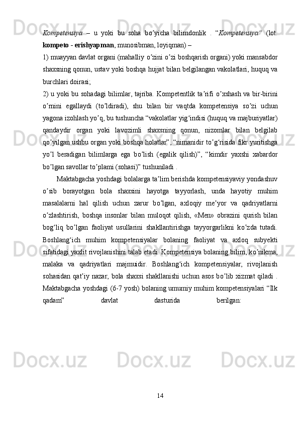 Kompetensiya   –   u   yoki   bu   soha   b о yicha   bilimdonlik   .   “ʼ Kompetensiya”   (lot.
kompeto - erishyapman , munosibman, loyiqman) – 
1) muayyan davlat organi (mahalliy  о zini 
ʼ о zi boshqarish organi) yoki mansabdor	ʼ
shaxsning qonun, ustav yoki boshqa hujjat bilan belgilangan vakolatlari, huquq va
burchlari doirasi; 
2) u yoki bu sohadagi  bilimlar, tajriba. Kompetentlik ta rifi  	
ʼ о xshash va bir-birini	ʼ
о rnini   egallaydi   (t	
ʼ о ldiradi),   shu   bilan   bir   vaqtda   kompetensiya   s	ʼ о zi   uchun	ʼ
yagona izohlash y о q, bu tushuncha “vakolatlar yig indisi (huquq va majburiyatlar)	
ʼ ʻ
qandaydir   organ   yoki   lavozimli   shaxsning   qonun,   nizomlar   bilan   belgilab
q о yilgan ushbu organ yoki boshqa holatlar”, “nimanidir t	
ʼ о g risida fikr yuritishga	ʼ ʻ
y о l   beradigan   bilimlarga   ega   b	
ʼ о lish   (egalik   qilish)”,   “kimdir   yaxshi   xabardor	ʼ
b о lgan savollar t	
ʼ о plami (sohasi)” tushuniladi . 	ʼ
       Maktabgacha yoshdagi bolalarga ta lim berishda kompetensiyaviy yondashuv	
ʼ
о sib   borayotgan   bola   shaxsini   hayotga   tayyorlash,   unda   hayotiy   muhim	
ʼ
masalalarni   hal   qilish   uchun   zarur   b о lgan,   axloqiy   me yor   va   qadriyatlarni	
ʼ ʼ
о zlashtirish,   boshqa   insonlar   bilan   muloqot   qilish,   «Men»   obrazini   qurish   bilan	
ʼ
bog liq   b	
ʻ о lgan   faoliyat   usullarini   shakllantirishga   tayyorgarlikni   k	ʼ о zda   tutadi.	ʼ
Boshlang ich   muhim   kompetensiyalar   bolaning   faoliyat   va   axloq   subyekti	
ʻ
sifatidagi yaxlit rivojlanishini talab etadi. Kompetensiya bolaning bilim, k о nikma,	
ʼ
malaka   va   qadriyatlari   majmuidir.   Boshlang ich   kompetensiyalar,   rivojlanish	
ʻ
sohasidan   qat iy  nazar, bola  shaxsi  shakllanishi   uchun  asos  b	
ʼ о lib  xizmat  qiladi   .	ʼ
Maktabgacha yoshdagi (6-7 yosh) bolaning umumiy muhim kompetensiyalari “Ilk
qadam”   davlat   dasturida   berilgan:  
14 