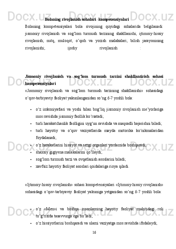                    Bolaning rivojlanish sohalari kompetensiyalari  
Bolaning   kompetensiyalari   bola   rivojining   quyidagi   sohalarida   belgilanadi:
jismoniy   rivojlanish   va   sog lom   turmush   tarzining   shakllanishi;   ijtimoiy-hissiyʻ
rivojlanish;   nutq,   muloqot,   о qish   va   yozish   malakalari;   bilish   jarayonining	
ʼ
rivojlanishi;   ijodiy   rivojlanish   :  
Jismoniy   rivojlanish   va   sog lom   turmush   tarzini   shakllantirish   sohasi
ʻ
kompetensiyalari  
«Jismoniy   rivojlanish   va   sog lom   turmush   tarzining   shakllanishi»   sohasidagi
ʻ
o quv-tarbiyaviy faoliyat yakunlanganidan so ng 6-7 yoshli bola:	
ʻ ʻ
 o z   imkoniyatlari   va   yoshi   bilan   bog liq   jismoniy   rivojlanish   me yorlariga	
ʻ ʻ ʼ
mos ravishda jismoniy faollik ko rsatadi; 	
ʻ
 turli harakatchanlik faolligini uyg un ravishda va maqsadli bajarishni biladi; 
ʻ
 turli   hayotiy   va   o quv   vaziyatlarida   mayda   motorika   ko nikmalaridan	
ʻ ʻ
foydalanadi; 
 o z harakatlarini hissiyot va sezgi organlari yordamida boshqaradi; 	
ʻ
 shaxsiy gigiyena malakalarini qo llaydi; 	
ʻ
 sog lom turmush tarzi va ovqatlanish asoslarini biladi; 	
ʻ
 xavfsiz hayotiy faoliyat asoslari qoidalariga rioya qiladi. 
«Ijtimoiy-hissiy rivojlanish» sohasi  kompetensiyalari  «Ijtimoiy-hissiy rivojlanish»
sohasidagi   o quv-tarbiyaviy   faoliyat   yakuniga   yetganidan   so ng   6-7   yoshli   bola:  	
ʻ ʻ
 o z   «Men»i   va   boshqa   insonlarning   hayotiy   faoliyat   muhitidagi   roli	
ʻ
to g risida tasavvurga ega bo ladi; 
ʻ ʻ ʻ
 o z hissiyotlarini boshqaradi va ularni vaziyatga mos ravishda ifodalaydi; 
ʻ
16 