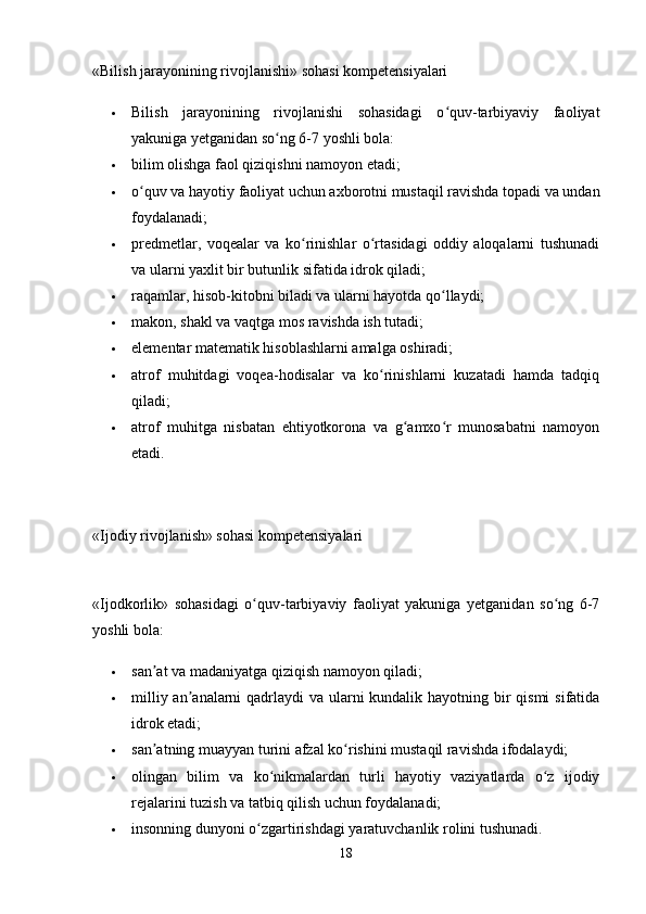 «Bilish jarayonining rivojlanishi» sohasi kompetensiyalari
 Bilish   jarayonining   rivojlanishi   sohasidagi   o quv-tarbiyaviy   faoliyatʻ
yakuniga yetganidan so ng 6-7 yoshli bola: 	
ʻ
 bilim olishga faol qiziqishni namoyon etadi; 
 o quv va hayotiy faoliyat uchun axborotni mustaqil ravishda topadi va undan	
ʻ
foydalanadi; 
 predmetlar,   voqealar   va   ko rinishlar   o rtasidagi   oddiy   aloqalarni   tushunadi	
ʻ ʻ
va ularni yaxlit bir butunlik sifatida idrok qiladi; 
 raqamlar, hisob-kitobni biladi va ularni hayotda qo llaydi; 	
ʻ
 makon, shakl va vaqtga mos ravishda ish tutadi; 
 elementar matematik hisoblashlarni amalga oshiradi; 
 atrof   muhitdagi   voqea-hodisalar   va   ko rinishlarni   kuzatadi   hamda   tadqiq	
ʻ
qiladi; 
 atrof   muhitga   nisbatan   ehtiyotkorona   va   g amxo r   munosabatni   namoyon	
ʻ ʻ
etadi. 
«Ijodiy rivojlanish» sohasi kompetensiyalari
«Ijodkorlik»   sohasidagi   o quv-tarbiyaviy   faoliyat   yakuniga   yetganidan   so ng   6-7	
ʻ ʻ
yoshli bola: 
 san at va madaniyatga qiziqish namoyon qiladi; 	
ʼ
 milliy an analarni qadrlaydi va ularni kundalik hayotning bir qismi  sifatida	
ʼ
idrok etadi; 
 san atning muayyan turini afzal ko rishini mustaqil ravishda ifodalaydi; 	
ʼ ʻ
 olingan   bilim   va   ko nikmalardan   turli   hayotiy   vaziyatlarda   o z   ijodiy	
ʻ ʻ
rejalarini tuzish va tatbiq qilish uchun foydalanadi; 
 insonning dunyoni o zgartirishdagi yaratuvchanlik rolini tushunadi. 	
ʻ
18 