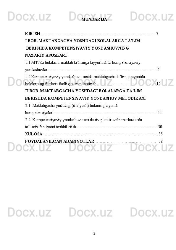 MUNDARIJA
KIRISH ………………………………………………………………..……......3
I BOB. MAKTABGACHA YOSHDAGI BOLALARGA TA LIMʼ
 BERISHDA KOMPETENSIYAVIY YONDASHUVNING 
NAZARIY ASOSLARI  
1.1 MTTda bolalarni maktab ta limiga tayyorlashda kompetensiyaviy 	
ʼ
yondashuvlar..........................................................................................................6
1.2 Kompetensiyaviy yondashuv asosida maktabgacha ta lim jarayonida 	
ʼ
bolalarning fikrlash faolligini rivojlantirish……………….......……………..….12 
II BOB. MAKTABGACHA YOSHDAGI BOLALARGA TA LIM 	
ʼ
BERISHDA KOMPETENSIYAVIY YONDASHUV METODIKASI  
2.1. Maktabgacha yoshdagi (6-7 yosh) bolaning tayanch 
kompetensiyalari…............................………………………………………..…..22 
2.2. Kompetensiyaviy yondashuv asosida rivojlantiruvchi markazlarda 
ta limiy faoliyatni tashkil etish ……..................................................................…30 	
ʼ
XULOSA  ………………………………………………………...………………35
FOYDALANILGAN ADABIYOTLAR ………………………………………..38
2 