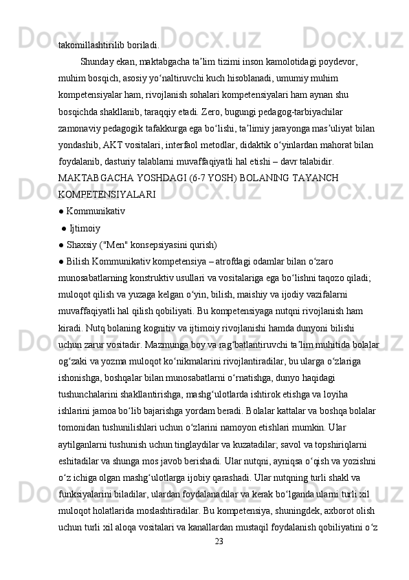 takomillashtirilib boriladi. 
         Shunday ekan, maktabgacha ta lim tizimi inson kamolotidagi poydevor, ʼ
muhim bosqich, asosiy yo naltiruvchi kuch hisoblanadi, umumiy muhim 	
ʻ
kompetensiyalar ham, rivojlanish sohalari kompetensiyalari ham aynan shu 
bosqichda shakllanib, taraqqiy etadi. Zero, bugungi pedagog-tarbiyachilar 
zamonaviy pedagogik tafakkurga ega bo lishi, ta limiy jarayonga mas uliyat bilan 	
ʻ ʼ ʼ
yondashib, AKT vositalari, interfaol metodlar, didaktik o yinlardan mahorat bilan 	
ʻ
foydalanib, dasturiy talablarni muvaffaqiyatli hal etishi – davr talabidir. 
MAKTABGACHA YOSHDAGI (6-7 YOSH) BOLANING TAYANCH 
KOMPETENSIYALARI 
● Kommunikativ
 ● Ijtimoiy 
● Shaxsiy ("Men" konsepsiyasini qurish) 
● Bilish Kommunikativ kompetensiya – atrofdagi odamlar bilan o zaro 	
ʻ
munosabatlarning konstruktiv usullari va vositalariga ega bo lishni taqozo qiladi; 	
ʻ
muloqot qilish va yuzaga kelgan o yin, bilish, maishiy va ijodiy vazifalarni 	
ʻ
muvaffaqiyatli hal qilish qobiliyati. Bu kompetensiyaga nutqni rivojlanish ham 
kiradi. Nutq bolaning kognitiv va ijtimoiy rivojlanishi hamda dunyoni bilishi 
uchun zarur vositadir. Mazmunga boy va rag batlantiruvchi ta lim muhitida bolalar	
ʻ ʼ
og zaki va yozma muloqot ko nikmalarini rivojlantiradilar, bu ularga o zlariga 	
ʻ ʻ ʻ
ishonishga, boshqalar bilan munosabatlarni o rnatishga, dunyo haqidagi 	
ʻ
tushunchalarini shakllantirishga, mashg ulotlarda ishtirok etishga va loyiha 	
ʻ
ishlarini jamoa bo lib bajarishga yordam beradi. Bolalar kattalar va boshqa bolalar 	
ʻ
tomonidan tushunilishlari uchun o zlarini namoyon etishlari mumkin. Ular 	
ʻ
aytilganlarni tushunish uchun tinglaydilar va kuzatadilar; savol va topshiriqlarni 
eshitadilar va shunga mos javob berishadi. Ular nutqni, ayniqsa o qish va yozishni 	
ʻ
o z ichiga olgan mashg ulotlarga ijobiy qarashadi. Ular nutqning turli shakl va 	
ʻ ʻ
funksiyalarini biladilar, ulardan foydalanadilar va kerak bo lganda ularni turli xil 	
ʻ
muloqot holatlarida moslashtiradilar. Bu kompetensiya, shuningdek, axborot olish 
uchun turli xil aloqa vositalari va kanallardan mustaqil foydalanish qobiliyatini o z	
ʻ
23 