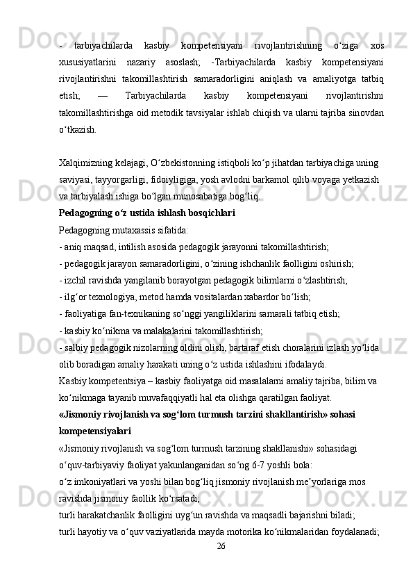 -   tarbiyachilarda   k а sbiy   k о mp е t е nsiyani   rivojlantirishning   o zigʻ а   хо s
х ususiyatl а rini   n а z а riy   а s о sl а sh;   -Tarbiyachilarda   k а sbiy   k о mp е t е nsiyani
rivojlantirishni   t а k о mill а shtirish   s а m а r а d о rligini   а niql а sh   v а   а m а liyotg а   t а tbiq
etish;   —   Tarbiyachilarda   k а sbiy   k о mp е t е nsiyani   rivojlantirishni
t а k о mill а shtirishg а   о id m е t о dik t а vsiyal а r ishl а b chiqish v а  ul а rni t а jrib а  sin о vd а n
o tk	
ʻ а zish. 
Xalqimizning kelajagi, O zbekistonning istiqboli ko p jihatdan tarbiyachiga uning 	
ʻ ʻ
saviyasi, tayyorgarligi, fidoiyligiga, yosh avlodni barkamol qilib voyaga yetkazish 
va tarbiyalash ishiga bo lgan munosabatiga bog liq. 
ʻ ʻ
Pedagogning o z ustida ishlash bosqichlari	
ʻ  
Pedagogning mutaxassis sifatida: 
- aniq maqsad, intilish asosida pedagogik jarayonni takomillashtirish; 
- pedagogik jarayon samaradorligini, o zining ishchanlik faolligini oshirish; 	
ʻ
- izchil ravishda yangilanib borayotgan pedagogik bilimlarni o zlashtirish; 	
ʻ
- ilg or texnologiya, metod hamda vositalardan xabardor bo lish; 	
ʻ ʻ
- faoliyatiga fan-texnikaning so nggi yangiliklarini samarali tatbiq etish; 	
ʻ
- kasbiy ko nikma va malakalarini takomillashtirish; 	
ʻ
- salbiy pedagogik nizolarning oldini olish, bartaraf etish choralarini izlash yo lida 	
ʻ
olib boradigan amaliy harakati uning o z ustida ishlashini ifodalaydi. 	
ʻ
K а sbiy k о mp е t е ntsiya – k а sbiy f ао liyatg а   о id m а s а l а l а rni  а m а liy t а jrib а , bilim v а  
ko nikm	
ʻ а g а  t а yanib muv а f а qqiyatli h а l et а   о lishg а  q а r а tilg а n f ао liyat. 
«Jismoniy rivojlanish va sog lom turmush tarzini shakllantirish» sohasi 	
ʻ
kompetensiyalari  
«Jismoniy rivojlanish va sog lom turmush tarzining shakllanishi» sohasidagi 
ʻ
o quv-tarbiyaviy faoliyat yakunlanganidan so ng 6-7 yoshli bola: 	
ʻ ʻ
o z imkoniyatlari va yoshi bilan bog liq jismoniy rivojlanish me yorlariga mos 
ʻ ʻ ʼ
ravishda jismoniy faollik ko rsatadi; 	
ʻ
turli harakatchanlik faolligini uyg un ravishda va maqsadli bajarishni biladi; 	
ʻ
turli hayotiy va o quv vaziyatlarida mayda motorika ko nikmalaridan foydalanadi; 	
ʻ ʻ
26 