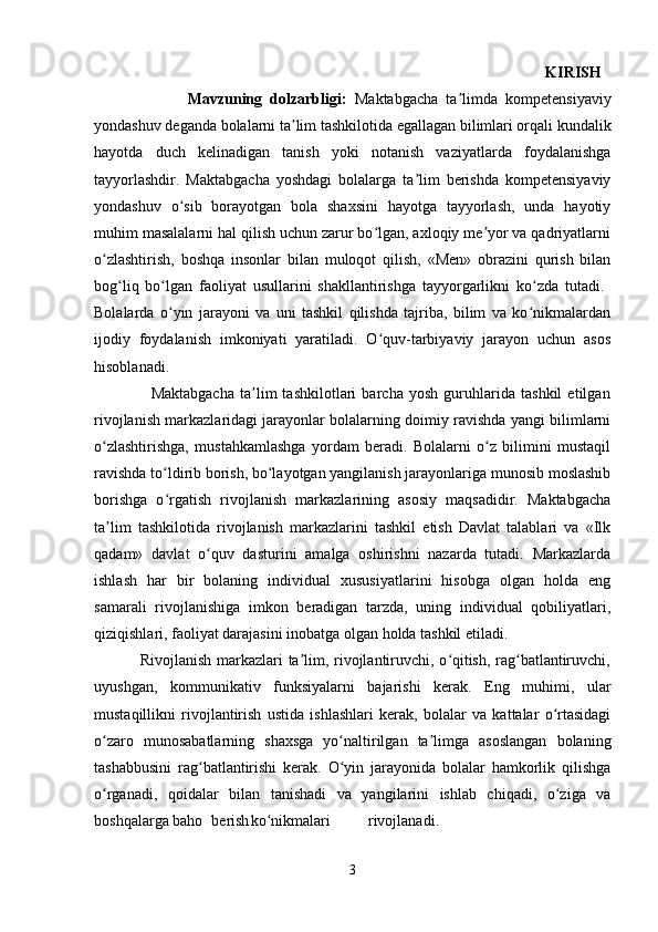                                                                                                                                       KIRISH  
                        Mavzuning   dolzarbligi:   Maktabgacha   ta limda   kompetensiyaviyʼ
yondashuv deganda bolalarni ta lim tashkilotida egallagan bilimlari orqali kundalik	
ʼ
hayotda   duch   kelinadigan   tanish   yoki   notanish   vaziyatlarda   foydalanishga
tayyorlashdir.   Maktabgacha   yoshdagi   bolalarga   ta lim   berishda   kompetensiyaviy	
ʼ
yondashuv   o sib   borayotgan   bola   shaxsini   hayotga   tayyorlash,   unda   hayotiy	
ʻ
muhim masalalarni hal qilish uchun zarur bo lgan, axloqiy me yor va qadriyatlarni	
ʻ ʼ
o zlashtirish,   boshqa   insonlar   bilan   muloqot   qilish,   «Men»   obrazini   qurish   bilan	
ʻ
bog liq   bo lgan   faoliyat   usullarini   shakllantirishga   tayyorgarlikni   ko zda   tutadi.  	
ʻ ʻ ʻ
Bolalarda   o yin   jarayoni   va   uni   tashkil   qilishda   tajriba,   bilim   va   ko nikmalardan	
ʻ ʻ
ijodiy   foydalanish   imkoniyati   yaratiladi.   O quv-tarbiyaviy   jarayon   uchun   asos	
ʻ
hisoblanadi.  
                    Maktabgacha   ta lim   tashkilotlari   barcha   yosh   guruhlarida   tashkil   etilgan	
ʼ
rivojlanish markazlaridagi jarayonlar bolalarning doimiy ravishda yangi bilimlarni
o zlashtirishga,   mustahkamlashga   yordam   beradi.   Bolalarni   o z   bilimini   mustaqil	
ʻ ʻ
ravishda to ldirib borish, bo layotgan yangilanish jarayonlariga munosib moslashib	
ʻ ʻ
borishga   o rgatish   rivojlanish   markazlarining   asosiy   maqsadidir.   Maktabgacha
ʻ
ta lim   tashkilotida   rivojlanish   markazlarini   tashkil   etish   Davlat   talablari   va   «Ilk	
ʼ
qadam»   davlat   o quv   dasturini   amalga   oshirishni   nazarda   tutadi.   Markazlarda	
ʻ
ishlash   har   bir   bolaning   individual   xususiyatlarini   hisobga   olgan   holda   eng
samarali   rivojlanishiga   imkon   beradigan   tarzda,   uning   individual   qobiliyatlari,
qiziqishlari, faoliyat darajasini inobatga olgan holda tashkil etiladi. 
                 Rivojlanish markazlari ta lim, rivojlantiruvchi, o qitish, rag batlantiruvchi,	
ʼ ʻ ʻ
uyushgan,   kommunikativ   funksiyalarni   bajarishi   kerak.   Eng   muhimi,   ular
mustaqillikni   rivojlantirish   ustida   ishlashlari   kerak,   bolalar   va   kattalar   o rtasidagi	
ʻ
o zaro   munosabatlarning   shaxsga   yo naltirilgan   ta limga   asoslangan   bolaning	
ʻ ʻ ʼ
tashabbusini   rag batlantirishi   kerak.   O yin   jarayonida   bolalar   hamkorlik   qilishga	
ʻ ʻ
o rganadi,   qoidalar   bilan   tanishadi   va   yangilarini   ishlab   chiqadi,   o ziga   va	
ʻ ʻ
boshqalarga baho berish ko nikmalari	
ʻ rivojlanadi.
      
3 