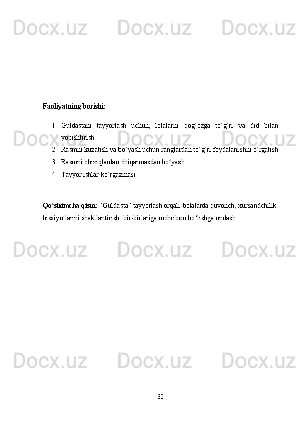 Faoliyatning borishi: 
1. Guldastani   tayyorlash   uchun,   lolalarni   qog ozga   to`g ri   va   did   bilanʻ ʻ
yopishtirish 
2. Rasmni kuzatish va bo yash uchun ranglardan to`g ri foydalanishni o rgatish	
ʻ ʻ ʻ
3. Rasmni chiziqlardan chiqarmasdan bo yash 	
ʻ
4. Tayyor ishlar ko rgazmasi 	
ʻ
Qo shimcha qism:	
ʻ  “Guldasta” tayyorlash orqali bolalarda quvonch, xursandchilik 
hissiyotlarini shakllantirish, bir-birlariga mehribon bo lishga undash. 	
ʻ
32 