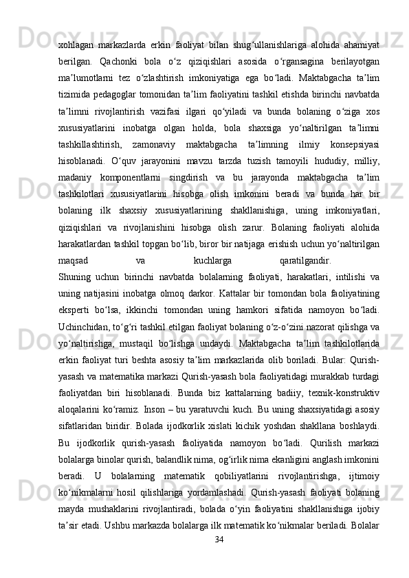 xohlagan   markazlarda   erkin   faoliyat   bilan   shug ullanishlariga   alohida   ahamiyatʻ
berilgan.   Qachonki   bola   o z   qiziqishlari   asosida   o rgansagina   berilayotgan	
ʻ ʻ
ma lumotlarni   tez   o zlashtirish   imkoniyatiga   ega   bo ladi.   Maktabgacha   ta lim	
ʼ ʻ ʻ ʼ
tizimida pedagoglar tomonidan ta lim faoliyatini tashkil etishda birinchi navbatda	
ʼ
ta limni   rivojlantirish   vazifasi   ilgari   qo yiladi   va   bunda   bolaning   o ziga   xos	
ʼ ʻ ʻ
xususiyatlarini   inobatga   olgan   holda,   bola   shaxsiga   yo naltirilgan   ta limni	
ʻ ʼ
tashkillashtirish,   zamonaviy   maktabgacha   ta limning   ilmiy   konsepsiyasi	
ʼ
hisoblanadi.   O quv   jarayonini   mavzu   tarzda   tuzish   tamoyili   hududiy,   milliy,	
ʻ
madaniy   komponentlarni   singdirish   va   bu   jarayonda   maktabgacha   ta lim	
ʼ
tashkilotlari   xususiyatlarini   hisobga   olish   imkonini   beradi   va   bunda   har   bir
bolaning   ilk   shaxsiy   xususiyatlarining   shakllanishiga,   uning   imkoniyatlari,
qiziqishlari   va   rivojlanishini   hisobga   olish   zarur.   Bolaning   faoliyati   alohida
harakatlardan tashkil topgan bo lib, biror bir natijaga erishish uchun yo naltirilgan	
ʻ ʻ
maqsad   va   kuchlarga   qaratilgandir.  
Shuning   uchun   birinchi   navbatda   bolalarning   faoliyati,   harakatlari,   intilishi   va
uning   natijasini   inobatga   olmoq   darkor.   Kattalar   bir   tomondan   bola   faoliyatining
eksperti   bo lsa,   ikkinchi   tomondan   uning   hamkori   sifatida   namoyon   bo ladi.	
ʻ ʻ
Uchinchidan, to g ri tashkil etilgan faoliyat bolaning o z-o zini nazorat qilishga va	
ʻ ʻ ʻ ʻ
yo naltirishga,   mustaqil   bo lishga   undaydi.   Maktabgacha   ta lim   tashkilotlarida	
ʻ ʻ ʼ
erkin   faoliyat   turi   beshta   asosiy   ta lim   markazlarida   olib   boriladi.   Bular:   Qurish-	
ʼ
yasash va matematika markazi Qurish-yasash bola faoliyatidagi murakkab turdagi
faoliyatdan   biri   hisoblanadi.   Bunda   biz   kattalarning   badiiy,   texnik-konstruktiv
aloqalarini ko ramiz. Inson – bu yaratuvchi  kuch. Bu uning shaxsiyatidagi  asosiy	
ʻ
sifatlaridan   biridir.   Bolada   ijodkorlik   xislati   kichik   yoshdan   shakllana   boshlaydi.
Bu   ijodkorlik   qurish-yasash   faoliyatida   namoyon   bo ladi.   Qurilish   markazi	
ʻ
bolalarga binolar qurish, balandlik nima, og irlik nima ekanligini anglash imkonini	
ʻ
beradi.   U   bolalarning   matematik   qobiliyatlarini   rivojlantirishga,   ijtimoiy
ko nikmalarni   hosil   qilishlariga   yordamlashadi.   Qurish-yasash   faoliyati   bolaning	
ʻ
mayda   mushaklarini   rivojlantiradi,   bolada   o yin   faoliyatini   shakllanishiga   ijobiy	
ʻ
ta sir etadi. Ushbu markazda bolalarga ilk matematik ko nikmalar beriladi. Bolalar	
ʼ ʻ
34 