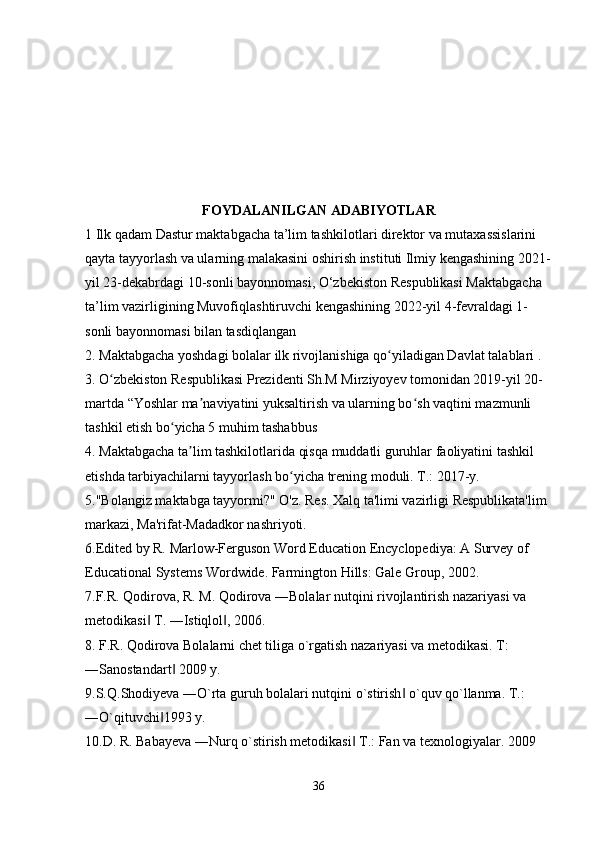 FOYDALANILGAN ADABIYOTLAR  
1 Ilk qadam Dastur maktabgacha ta’lim tashkilotlari direktor va mutaxassislarini 
qayta tayyorlash va ularning malakasini oshirish instituti Ilmiy kengashining 2021-
yil 23-dekabrdagi 10-sonli bayonnomasi, O‘zbekiston Respublikasi Maktabgacha 
ta’lim vazirligining Muvofiqlashtiruvchi kengashining 2022-yil 4-fevraldagi 1-
sonli bayonnomasi bilan tasdiqlangan 
2.   Maktabgacha yoshdagi bolalar   ilk   rivojlanishiga   qo yiladigan Davlat talablari . ʻ
3. O zbekiston Respublikasi Prezidenti Sh.M Mirziyoyev tomonidan 2019-yil 20-	
ʻ
martda   “Yoshlar ma naviyatini yuksaltirish va	
ʼ   ularning bo sh vaqtini mazmunli 	ʻ
tashkil etish bo yicha 5 muhim tashabbus 	
ʻ
4. Maktabgacha ta lim tashkilotlarida qisqa muddatli guruhlar faoliyatini tashkil 	
ʼ
etishda tarbiyachilarni tayyorlash bo yicha trening moduli. T.: 2017-y. 	
ʻ
5."Bolangiz maktabga tayyormi?" O'z. Res. Xalq ta'limi vazirligi Respublikata'lim 
markazi, Ma'rifat-Madadkor nashriyoti. 
6.Edited by R. Marlow-Ferguson Word Education Encyclopediya: A Survey of 
Educational Systems Wordwide. Farmington Hills: Gale Group, 2002. 
7.F.R. Qodirova, R. M. Qodirova ―Bolalar nutqini rivojlantirish nazariyasi va 
metodikasi  T. ―Istiqlol , 2006. 	
‖ ‖
8. F.R. Qodirova Bolalarni chet tiliga o`rgatish nazariyasi va metodikasi. T: 
―Sanostandart  2009 y. 	
‖
9.S.Q.Shodiyeva ―O`rta guruh bolalari nutqini o`stirish  o`quv qo`llanma. T.: 	
‖
―O`qituvchi 1993 y. 	
‖
10.D. R. Babayeva ―Nurq o`stirish metodikasi  T.: Fan va texnologiyalar. 2009	
‖
36 