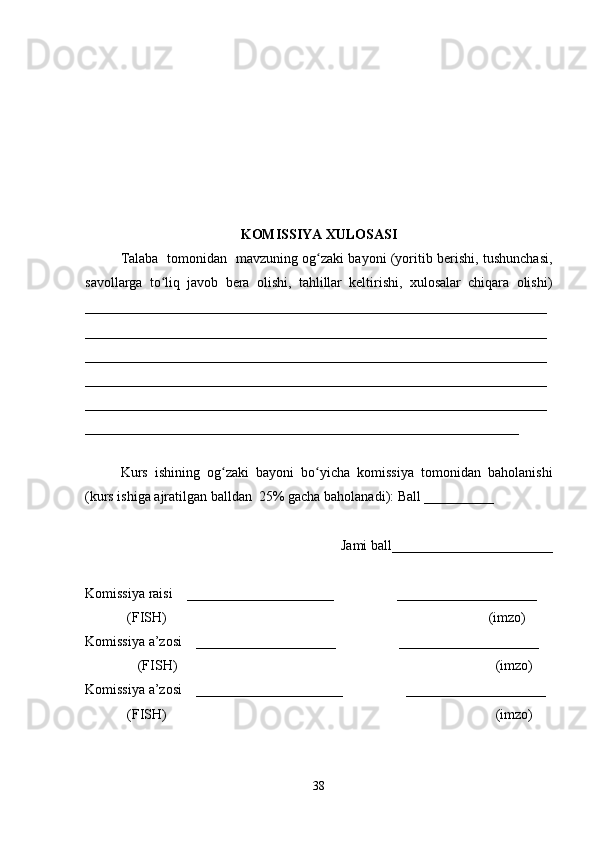 KOMISSIYA XULOSASI
Talaba   tomonidan   mavzuning og zaki bayoni (yoritib berishi, tushunchasi,ʻ
savollarga   to liq   javob   bera   olishi,   tahlillar   keltirishi,   xulosalar   chiqara   olishi)	
ʻ
__________________________________________________________________
__________________________________________________________________
__________________________________________________________________
__________________________________________________________________
__________________________________________________________________
______________________________________________________________
 
Kurs   ishining   og zaki   bayoni   bo yicha   komissiya   tomonidan   baholanishi	
ʻ ʻ
(kurs ishiga ajratilgan balldan  25% gacha baholanadi): Ball __________ 
Jami ball_______________________ 
Komissiya raisi    _____________________                  ____________________ 
            (FISH)                                                                                            (imzo) 
Komissiya a’zosi    ____________________                  ____________________ 
               (FISH)                                                                                           (imzo) 
Komissiya a’zosi    _____________________                  ____________________ 
            (FISH)                                                                                              (imzo)
38 