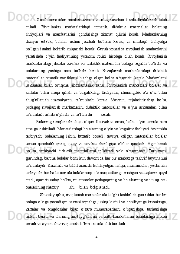               Guruh   xonasidan   moslashuvchan   va   o zgaruvchan   tarzda   foydalanish   talabʻ
etiladi.   Rivojlanish   markazlaridagi   tematik,   didaktik   materiallar   bolaning
ehtiyojlari   va   manfaatlarini   qondirishga   xizmat   qilishi   kerak.   Markazlarning
dizayni   estetik,   bolalar   uchun   jozibali   bo lishi   kerak,   va   mustaqil   faoliyatga
ʻ
bo lgan   istakni   keltirib   chiqarishi   kerak.   Guruh   xonasida   rivojlanish   markazlarini	
ʻ
yaratishda   o yin   faoliyatining   yetakchi   rolini   hisobga   olish   kerak.   Rivojlanish	
ʻ
markazlaridagi   jihozlar   xavfsiz   va   didaktik   materiallar   bolaga   tegishli   bo lishi   va	
ʻ
bolalarning   yoshiga   mos   bo lishi   kerak.   Rivojlanish   markazlaridagi   didaktik	
ʻ
materiallar   tematik  vazifalarni   hisobga   olgan   holda   o zgarishi   kerak.  Markazlarni	
ʻ
uskunalar   bilan   ortiqcha   jihozlamaslik   zarur.   Rivojlanish   markazlari   bolalar   va
kattalar   bilan   aloqa   qilish   va   birgalikdagi   faoliyatni,   shuningdek   o z   o zi   bilan	
ʻ ʻ
shug ullanish   imkoniyatini   ta minlashi   kerak.   Mavzuni   rejalashtirishga   ko ra,	
ʻ ʼ ʻ
pedagog   rivojlanish   markazlarini   didaktik   materiallar   va   o yin   uskunalari   bilan	
ʻ
ta minlash ustida o ylashi va to ldirishi	
ʼ ʻ ʻ kerak.  
              Bolaning  rivojlanishi  faqat   o quv  faoliyatida  emas,   balki   o yin  tarzida  ham	
ʻ ʻ
amalga oshiriladi. Markazlardagi bolalarning o yin va kognitiv faoliyati davomida	
ʻ
tarbiyachi   bolalarning   ishini   kuzatib   boradi,   tavsiya   etilgan   materiallar   bolalar
uchun   qanchalik   qiziq,   qulay   va   xavfsiz   ekanligiga   e tibor   qaratadi.   Agar   kerak	
ʼ
bo lsa,   tarbiyachi   didaktik   materiallarni   to ldiradi   yoki   o zgartiradi.   Tarbiyachi	
ʻ ʻ ʻ
guruhdagi barcha bolalar besh kun davomida har bir markazga tashrif buyurishini
ta minlaydi. Kuzatish va tahlil asosida kutilayotgan natija, muammolar, yechimlar
ʼ
tarbiyachi har hafta oxirida bolalarning o z maqsadlariga erishgan yutuqlarini qayd	
ʻ
etadi, agar shunday bo lsa, muammolar pedagogning va bolalarning va uning ota-	
ʻ
onalarining shaxsiy ishi bilan belgilanadi.  
             Shunday qilib, rivojlanish markazlarida to g ri tashkil etilgan ishlar har bir	
ʻ ʻ
bolaga o ziga yoqadigan narsani topishga, uning kuchli va qobiliyatiga ishonishga,	
ʻ
kattalar   va   tengdoshlar   bilan   o zaro   munosabatlarni   o rganishga,   tushunishga	
ʻ ʻ
imkon beradi va ularning his-tuyg ularini va xatti-harakatlarini baholashga imkon
ʻ
beradi va aynan shu rivojlanish ta lim asosida olib boriladi
ʼ
4 