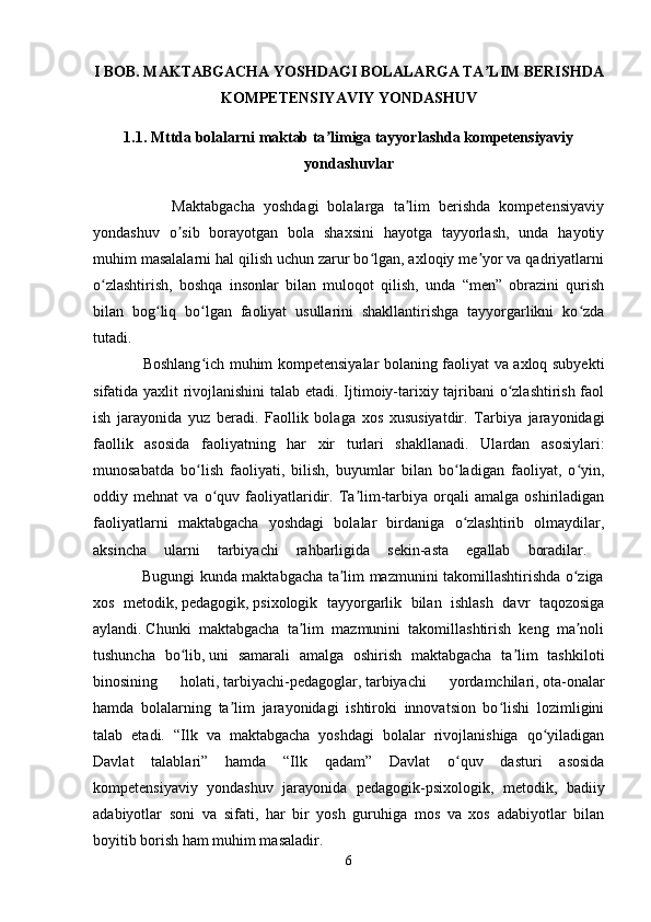 I BOB. MAKTABGACHA YOSHDAGI BOLALARGA TA LIM BERISHDAʼ
KOMPETENSIYAVIY YONDASHUV
1.1. Mttda bolalarni maktab ta limiga tayyorlashda kompetensiyaviy	
ʼ
yondashuvlar
                  Maktabgacha   yoshdagi   bolalarga   ta lim   berishda   kompetensiyaviy	
ʼ
yondashuv   o sib   borayotgan   bola   shaxsini   hayotga   tayyorlash,   unda   hayotiy	
ʼ
muhim masalalarni hal qilish uchun zarur bo lgan, axloqiy me yor va qadriyatlarni	
ʻ ʼ
o zlashtirish,   boshqa   insonlar   bilan   muloqot   qilish,   unda   “men”   obrazini   qurish	
ʻ
bilan   bog liq   bo lgan   faoliyat   usullarini   shakllantirishga   tayyorgarlikni   ko zda	
ʻ ʻ ʻ
tutadi.  
                   Boshlang ich muhim kompetensiyalar bolaning faoliyat va axloq subyekti	
ʻ
sifatida yaxlit rivojlanishini  talab etadi. Ijtimoiy-tarixiy tajribani o zlashtirish faol	
ʻ
ish   jarayonida   yuz   beradi.   Faollik   bolaga   xos   xususiyatdir.   Tarbiya   jarayonidagi
faollik   asosida   faoliyatning   har   xir   turlari   shakllanadi.   Ulardan   asosiylari:
munosabatda   bo lish   faoliyati,   bilish,   buyumlar   bilan   bo ladigan   faoliyat,   o yin,	
ʻ ʻ ʻ
oddiy  mehnat   va   o quv   faoliyatlaridir.   Ta lim-tarbiya   orqali   amalga   oshiriladigan	
ʻ ʼ
faoliyatlarni   maktabgacha   yoshdagi   bolalar   birdaniga   o zlashtirib   olmaydilar,	
ʻ
aksincha   ularni   tarbiyachi   rahbarligida   sekin-asta   egallab   boradilar.  
                   Bugungi kunda maktabgacha ta lim mazmunini takomillashtirishda o ziga	
ʼ ʻ
xos   metodik,   pedagogik,   psixologik   tayyorgarlik   bilan   ishlash   davr   taqozosiga
aylandi.   Chunki   maktabgacha   ta lim   mazmunini   takomillashtirish   keng   ma noli	
ʼ ʼ
tushuncha   bo lib,	
ʻ   uni   samarali   amalga   oshirish   maktabgacha   ta lim   tashkiloti	ʼ
binosining   holati,   tarbiyachi-pedagoglar,   tarbiyachi   yordamchilari,   ota-onalar
hamda   bolalarning   ta lim   jarayonidagi   ishtiroki   innovatsion   bo lishi   lozimligini	
ʼ ʻ
talab   etadi.   “Ilk   va   maktabgacha   yoshdagi   bolalar   rivojlanishiga   qo yiladigan	
ʻ
Davlat   talablari”   hamda   “Ilk   qadam”   Davlat   o quv   dasturi   asosida	
ʻ
kompetensiyaviy   yondashuv   jarayonida   pedagogik-psixologik,   metodik,   badiiy
adabiyotlar   soni   va   sifati,   har   bir   yosh   guruhiga   mos   va   xos   adabiyotlar   bilan
boyitib borish ham muhim masaladir. 
6 