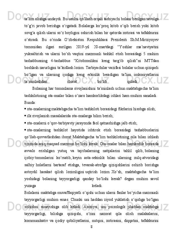 ta lim olishga undaydi. Bu usulni qo llash orqali tarbiyachi bolani berilgan savolgaʼ ʻ
to g ri   javob   berishga   o rgatadi.
ʻ ʻ ʻ   Bolalarga   ko proq   kitob   o qib   berish   yoki   kitob	ʻ ʻ
sovg a qilish ularni so z boyligini oshirish bilan bir qatorda xotirasi va tafakkurini	
ʻ ʻ
o stiradi.   Bu   o rinda   O zbekiston   Respublikasi   Prezidenti   Sh.M.Mirziyoyev	
ʻ ʻ ʻ
tomonidan   ilgari   surilgan   2019-yil   20-martdagi   “Yoshlar   ma naviyatini	
ʼ
yuksaltirish   va   ularni   bo sh   vaqtini   mazmunli   tashkil   etish   borasidagi   5   muhim	
ʻ
tashabbusning   4-tashabbus   “Kitobxonlikni   keng   targ ib   qilish”ni   MTTdan	
ʻ
boshlash zarurligini ta kidlash lozim. Tarbiyachilar vazifasi bolalar uchun qiziqarli	
ʼ
bo lgan   va   ularning   ijodiga   keng   erkinlik   beradigan   ta lim   imkoniyatlarini	
ʻ ʼ
ta minlashdan   iborat   bo lib   qoladi.  
ʼ ʻ
           Bolaning har tomonlama rivojlanishini ta minlash uchun maktabgacha ta lim	
ʼ ʼ
tashkilotining ota-onalar bilan o zaro hamkorlikdagi ishlari ham muhim sanaladi.  	
ʻ
Bunda:  
   ota-onalarning maktabgacha ta lim tashkiloti borasidagi fikrlarini hisobga olish;
ʼ
   ilk rivojlanish masalalarida ota-onalarga bilim berish; 
   ota-onalarni o quv-tarbiyaviy jarayonda faol qatnashishga jalb etish; 	
ʻ
   ota-onalarning   tashkilot   hayotida   ishtirok   etish   borasidagi   tashabbuslarini
qo llab-quvvatlashdan   iborat   Maktabgacha   ta lim   tashkilotining   oila   bilan   ishlash	
ʻ ʼ
tizimida aniq maqsad mazmun bo lishi kerak.	
ʻ   Ota-onalar bilan hamkorlik borasida
avvalo   erishilgan   yutuq   va   tajribalarning   natijalarini   tahlil   qilib,   bolaning
ijobiy   tomonlarini   ko rsatib,	
ʻ   keyin   asta-sekinlik   bilan   ularning   xulq-atvoridagi
salbiy   holatlarni   bartaraf   etishga,   tevarak-atrofga   qiziqishlarini   oshirib   borishga
astoydil   harakat   qilish   lozimligini   uqtirish   lozim.   Xo sh,   maktabgacha   ta lim	
ʻ ʼ
yoshidagi   bolaning   tayyorgarligi   qanday   bo lishi   kerak?   degan   muhim   savol	
ʻ
yuzaga   keladi.  
Bolalarni maktabga muvaffaqiyatli o qishi uchun ularni fanlar bo yicha mazmunli	
ʻ ʻ
tayyorgarligi   muhim   emas.   Chunki   uni   haddan   ziyod   yuklatish   o qishga   bo lgan	
ʻ ʻ
xohishni   susayishiga   olib   keladi.   Asosiysi,   uni   psixologik   jihatdan   maktabga
tayyorgarligi,   bilishga   qiziqishi,   o zini   nazorat   qila   olish   malakalarini,	
ʻ
kommunikativ   va   ijodiy   qobiliyatlarini,   nutqini,   xotirasini,   diqqatini,   tafakkurini
8 