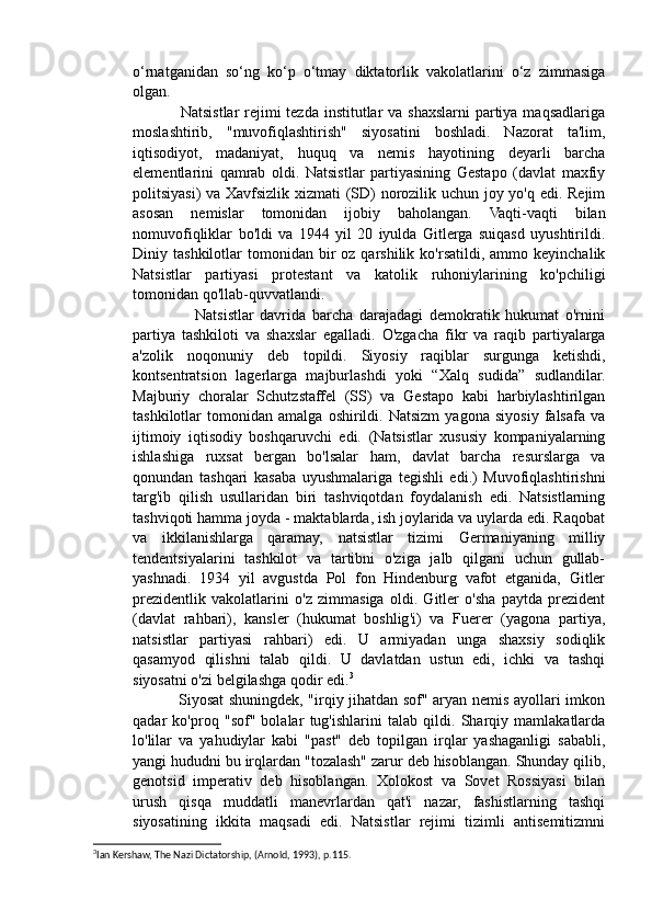 o‘rnatganidan   so‘ng   ko‘p   o‘tmay   diktatorlik   vakolatlarini   o‘z   zimmasiga
olgan.
                 Natsistlar rejimi tezda institutlar  va shaxslarni partiya maqsadlariga
moslashtirib,   "muvofiqlashtirish"   siyosatini   boshladi.   Nazorat   ta'lim,
iqtisodiyot,   madaniyat,   huquq   va   nemis   hayotining   deyarli   barcha
elementlarini   qamrab   oldi.   Natsistlar   partiyasining   Gestapo   (davlat   maxfiy
politsiyasi) va Xavfsizlik xizmati (SD) norozilik uchun joy yo'q edi. Rejim
asosan   nemislar   tomonidan   ijobiy   baholangan.   Vaqti-vaqti   bilan
nomuvofiqliklar   bo'ldi   va   1944   yil   20   iyulda   Gitlerga   suiqasd   uyushtirildi.
Diniy  tashkilotlar   tomonidan   bir  oz  qarshilik  ko'rsatildi,  ammo  keyinchalik
Natsistlar   partiyasi   protestant   va   katolik   ruhoniylarining   ko'pchiligi
tomonidan qo'llab-quvvatlandi.
                    Natsistlar   davrida   barcha   darajadagi   demokratik   hukumat   o'rnini
partiya   tashkiloti   va   shaxslar   egalladi.   O'zgacha   fikr   va   raqib   partiyalarga
a'zolik   noqonuniy   deb   topildi.   Siyosiy   raqiblar   surgunga   ketishdi,
kontsentratsion   lagerlarga   majburlashdi   yoki   “Xalq   sudida”   sudlandilar.
Majburiy   choralar   Schutzstaffel   (SS)   va   Gestapo   kabi   harbiylashtirilgan
tashkilotlar   tomonidan   amalga   oshirildi.   Natsizm   yagona   siyosiy   falsafa   va
ijtimoiy   iqtisodiy   boshqaruvchi   edi.   (Natsistlar   xususiy   kompaniyalarning
ishlashiga   ruxsat   bergan   bo'lsalar   ham,   davlat   barcha   resurslarga   va
qonundan   tashqari   kasaba   uyushmalariga   tegishli   edi.)   Muvofiqlashtirishni
targ'ib   qilish   usullaridan   biri   tashviqotdan   foydalanish   edi.   Natsistlarning
tashviqoti hamma joyda - maktablarda, ish joylarida va uylarda edi. Raqobat
va   ikkilanishlarga   qaramay,   natsistlar   tizimi   Germaniyaning   milliy
tendentsiyalarini   tashkilot   va   tartibni   o'ziga   jalb   qilgani   uchun   gullab-
yashnadi.   1934   yil   avgustda   Pol   fon   Hindenburg   vafot   etganida,   Gitler
prezidentlik   vakolatlarini   o'z   zimmasiga   oldi.   Gitler   o'sha   paytda   prezident
(davlat   rahbari),   kansler   (hukumat   boshlig'i)   va   Fuerer   (yagona   partiya,
natsistlar   partiyasi   rahbari)   edi.   U   armiyadan   unga   shaxsiy   sodiqlik
qasamyod   qilishni   talab   qildi.   U   davlatdan   ustun   edi,   ichki   va   tashqi
siyosatni o'zi belgilashga qodir edi. 3
                 Siyosat shuningdek, "irqiy jihatdan sof" aryan nemis ayollari imkon
qadar   ko'proq   "sof"   bolalar   tug'ishlarini   talab   qildi.   Sharqiy   mamlakatlarda
lo'lilar   va   yahudiylar   kabi   "past"   deb   topilgan   irqlar   yashaganligi   sababli,
yangi hududni bu irqlardan "tozalash" zarur deb hisoblangan. Shunday qilib,
genotsid   imperativ   deb   hisoblangan.   Xolokost   va   Sovet   Rossiyasi   bilan
urush   qisqa   muddatli   manevrlardan   qat'i   nazar,   fashistlarning   tashqi
siyosatining   ikkita   maqsadi   edi.   Natsistlar   rejimi   tizimli   antisemitizmni
3
Ian Kershaw, The Nazi Dictatorship, (Arnold, 1993), p.115.  