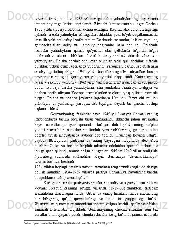 davom   ettirdi,   natijada   1938   yil   oxiriga   kelib   yahudiylarning   ko'p   nemis
jamoat   joylariga   kirishi   taqiqlandi.   Birinchi   kontsentratsion   lager   Dachau
1933 yilda siyosiy mahbuslar uchun ochilgan. Keyinchalik bu o'lim lageriga
aylandi, u erda yahudiylar o'limgacha ishladilar yoki to'yib ovqatlanmaslik,
kasallik yoki qatl tufayli vafot etdilar. Dachauda rassomlar, lo'lilar, ziyolilar,
gomoseksuallar,   aqliy   va   jismoniy   nogironlar   ham   bor   edi.   Polshada
nemislar   yahudiylarni   qamab   qo'yishdi,   ular   gettolarda   to'g'ridan-to'g'ri
otishmadi va ularni ochlikdan o'ldirishdi. Jarayonni tezlashtirish uchun ular
yahudiylarni   Polsha   bo'ylab   ochlikdan   o'lishlari   yoki   qul   ishchilari   sifatida
o'lishlari uchun o'lim lagerlariga yuborishdi. Yaroqsizni darhol ijro etish ham
amaliyotga   tatbiq   etilgan.   1941   yilda   fashistlarning   o'lim   otryadlari   bosqin
paytida   o'n   minglab   g'arbiy   rus   yahudiylarini   o'qqa   tutdi.   Natsistlarning
rejasi  -  Yakuniy  yechim  - 1942 yilgi  Vansi  konferentsiyasidan keyin paydo
bo'ldi;   Bu   reja   barcha   yahudiylarni,   shu   jumladan   Frantsiya,   Belgiya   va
boshqa   bosib   olingan  Yevropa   mamlakatlaridagilarni   yo'q   qilishni   nazarda
tutgan.   Polsha   va   boshqa   joylarda   lagerlarda   Uchinchi   Reyx   olti   million
yahudiyni   va   yashashga   yaroqsiz   deb   topilgan   deyarli   bir   qancha   boshqa
irqlarni o'ldirdi.
                    Germaniyadagi   fashistlar   davri   1945-yil   8-mayda   Germaniyaning
ittifoqchilarga   taslim   bo lishi   bilan   yakunlandi.   Ikkinchi   jahon   urushidanʻ
keyin   natsistlar   partiyasi   qonundan   tashqari   deb   topildi,   uning   ko plab	
ʻ
yuqori   mansabdor   shaxslari   millionlab   yevropaliklarning   genotsidi   bilan
bog liq   urush   jinoyatlarida   aybdor   deb   topildi.   Urushdan   keyingi   ishg'ol	
ʻ
paytida   Ittifoqchilar   partiyani   va   uning   bayrog'ini   noqonuniy   deb   e'lon
qilishdi.   Gitler   va   boshqa   ko'plab   odamlar   adolatdan   qochish   uchun   o'z
joniga qasd qilishdi,  ammo qo'lga olinganlar  1945 va 1949 yillar  oralig'ida
Nyurnberg   sudlarida   sudlandilar.   Keyin   Germaniya   "de-natsifikatsiya"
davrini boshdan kechirdi.
1934 yildan keyingi natsizm tarixini taxminan teng uzunlikdagi ikki davrga
bo'lish   mumkin.   1934-1939   yillarda   partiya   Germaniya   hayotining   barcha
bosqichlarini to'liq nazorat qildi. 4
 
         Ko'pgina nemislar partiyaviy nizolar, iqtisodiy va siyosiy beqarorlik va
Veymar   Respublikasining   so'nggi   yillarida   (1919-33)   xarakterli   tartibsiz
erkinlikdan   charchagan   holda,   Gitler   va   uning   harakati   nemis   aholisining
ko'pchiligining   qo'llab-quvvatlashiga   va   hatto   ishtiyoqiga   ega   bo'ldi.
Xususan,  xalq  natsistlar   tomonidan   taqdim   etilgan   kuchli,  qat’iy  va  aftidan
samarali   hukumatni   olqishladi.   Germaniyaning   cheksiz   ishsizlar   soni   tez
sur'atlar bilan qisqarib bordi, chunki ishsizlar keng ko'lamli jamoat ishlarida
4
Albert Speer, Inside the Third Reich, (Weidenfeld and Nicolson, 1970), p.131.  