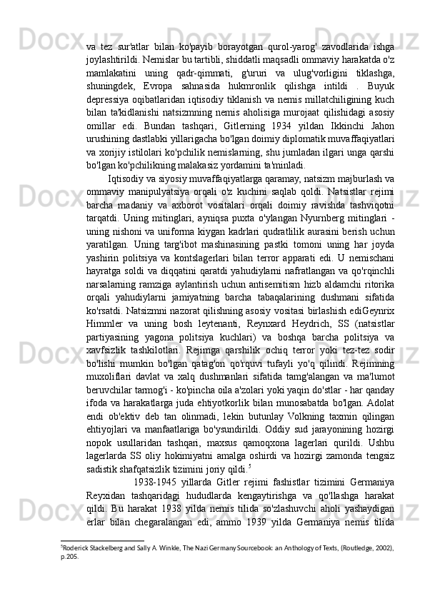 va   tez   sur'atlar   bilan   ko'payib   borayotgan   qurol-yarog'   zavodlarida   ishga
joylashtirildi. Nemislar bu tartibli, shiddatli maqsadli ommaviy harakatda o'z
mamlakatini   uning   qadr-qimmati,   g'ururi   va   ulug'vorligini   tiklashga,
shuningdek,   Evropa   sahnasida   hukmronlik   qilishga   intildi   .   Buyuk
depressiya  oqibatlaridan  iqtisodiy  tiklanish va nemis  millatchiligining kuch
bilan   ta'kidlanishi   natsizmning   nemis   aholisiga   murojaat   qilishidagi   asosiy
omillar   edi.   Bundan   tashqari,   Gitlerning   1934   yildan   Ikkinchi   Jahon
urushining dastlabki yillarigacha bo'lgan doimiy diplomatik muvaffaqiyatlari
va xorijiy istilolari ko'pchilik nemislarning, shu jumladan ilgari unga qarshi
bo'lgan ko'pchilikning malakasiz yordamini ta'minladi.
        Iqtisodiy va siyosiy muvaffaqiyatlarga qaramay, natsizm majburlash va
ommaviy   manipulyatsiya   orqali   o'z   kuchini   saqlab   qoldi.   Natsistlar   rejimi
barcha   madaniy   va   axborot   vositalari   orqali   doimiy   ravishda   tashviqotni
tarqatdi.   Uning   mitinglari,   ayniqsa   puxta   o'ylangan   Nyurnberg   mitinglari   -
uning nishoni va uniforma kiygan kadrlari qudratlilik aurasini berish uchun
yaratilgan.   Uning   targ'ibot   mashinasining   pastki   tomoni   uning   har   joyda
yashirin   politsiya   va   kontslagerlari   bilan   terror   apparati   edi.   U   nemischani
hayratga  soldi   va   diqqatini   qaratdi   yahudiylarni   nafratlangan   va  qo'rqinchli
narsalarning   ramziga   aylantirish   uchun   antisemitism   hizb   aldamchi   ritorika
orqali   yahudiylarni   jamiyatning   barcha   tabaqalarining   dushmani   sifatida
ko'rsatdi. Natsizmni nazorat qilishning asosiy vositasi birlashish ediGeynrix
Himmler   va   uning   bosh   leytenanti,   Reynxard   Heydrich,   SS   (natsistlar
partiyasining   yagona   politsiya   kuchlari)   va   boshqa   barcha   politsiya   va
xavfsizlik   tashkilotlari.   Rejimga   qarshilik   ochiq   terror   yoki   tez-tez   sodir
bo'lishi   mumkin   bo'lgan   qatag'on   qo'rquvi   tufayli   yo'q   qilindi.   Rejimning
muxoliflari   davlat   va   xalq   dushmanlari   sifatida   tamg'alangan   va   ma'lumot
beruvchilar tarmog'i - ko'pincha oila a'zolari yoki yaqin do'stlar - har qanday
ifoda   va   harakatlarga   juda   ehtiyotkorlik   bilan   munosabatda   bo'lgan.  Adolat
endi   ob'ektiv   deb   tan   olinmadi,   lekin   butunlay   Volkning   taxmin   qilingan
ehtiyojlari   va   manfaatlariga   bo'ysundirildi.   Oddiy   sud   jarayonining   hozirgi
nopok   usullaridan   tashqari,   maxsus   qamoqxona   lagerlari   qurildi.   Ushbu
lagerlarda   SS   oliy   hokimiyatni   amalga   oshirdi   va   hozirgi   zamonda   tengsiz
sadistik shafqatsizlik tizimini joriy qildi. 5
                    1938-1945   yillarda   Gitler   rejimi   fashistlar   tizimini   Germaniya
Reyxidan   tashqaridagi   hududlarda   kengaytirishga   va   qo'llashga   harakat
qildi.   Bu   harakat   1938   yilda   nemis   tilida   so'zlashuvchi   aholi   yashaydigan
erlar   bilan   chegaralangan   edi,   ammo   1939   yilda   Germaniya   nemis   tilida
5
Roderick Stackelberg and Sally A. Winkle, The Nazi Germany Sourcebook: an Anthology of Texts, (Routledge, 2002),
p.205.  