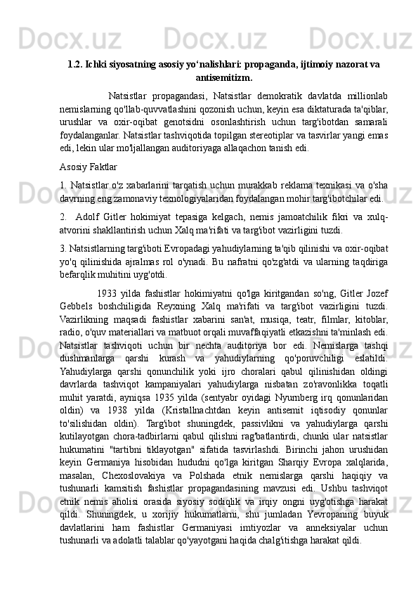 1.2. Ichki siyosatning asosiy yo‘nalishlari: propaganda, ijtimoiy nazorat va
antisemitizm.
                Natsistlar   propagandasi,   Natsistlar   demokratik   davlatda   millionlab
nemislarning qo'llab-quvvatlashini qozonish uchun, keyin esa diktaturada ta'qiblar,
urushlar   va   oxir-oqibat   genotsidni   osonlashtirish   uchun   targ'ibotdan   samarali
foydalanganlar. Natsistlar tashviqotida topilgan stereotiplar va tasvirlar yangi emas
edi, lekin ular mo'ljallangan auditoriyaga allaqachon tanish edi.
Asosiy Faktlar
1.   Natsistlar   o'z   xabarlarini   tarqatish   uchun   murakkab   reklama   texnikasi   va   o'sha
davrning eng zamonaviy texnologiyalaridan foydalangan mohir targ'ibotchilar edi.
2.     Adolf   Gitler   hokimiyat   tepasiga   kelgach,   nemis   jamoatchilik   fikri   va   xulq-
atvorini shakllantirish uchun Xalq ma'rifati va targ'ibot vazirligini tuzdi.
3. Natsistlarning targ'iboti Evropadagi yahudiylarning ta'qib qilinishi va oxir-oqibat
yo'q   qilinishida   ajralmas   rol   o'ynadi.   Bu   nafratni   qo'zg'atdi   va   ularning   taqdiriga
befarqlik muhitini uyg'otdi.
                  1933   yilda   fashistlar   hokimiyatni   qo'lga   kiritgandan   so'ng,   Gitler   Jozef
Gebbels   boshchiligida   Reyxning   Xalq   ma'rifati   va   targ'ibot   vazirligini   tuzdi.
Vazirlikning   maqsadi   fashistlar   xabarini   san'at,   musiqa,   teatr,   filmlar,   kitoblar,
radio, o'quv materiallari va matbuot orqali muvaffaqiyatli etkazishni ta'minlash edi.
Natsistlar   tashviqoti   uchun   bir   nechta   auditoriya   bor   edi.   Nemislarga   tashqi
dushmanlarga   qarshi   kurash   va   yahudiylarning   qo'poruvchiligi   eslatildi.
Yahudiylarga   qarshi   qonunchilik   yoki   ijro   choralari   qabul   qilinishidan   oldingi
davrlarda   tashviqot   kampaniyalari   yahudiylarga   nisbatan   zo'ravonlikka   toqatli
muhit   yaratdi,   ayniqsa   1935   yilda   (sentyabr   oyidagi   Nyurnberg   irq   qonunlaridan
oldin)   va   1938   yilda   (Kristallnachtdan   keyin   antisemit   iqtisodiy   qonunlar
to'silishidan   oldin).   Targ'ibot   shuningdek,   passivlikni   va   yahudiylarga   qarshi
kutilayotgan   chora-tadbirlarni   qabul   qilishni   rag'batlantirdi,   chunki   ular   natsistlar
hukumatini   "tartibni   tiklayotgan"   sifatida   tasvirlashdi.   Birinchi   jahon   urushidan
keyin   Germaniya   hisobidan   hududni   qo'lga   kiritgan   Sharqiy   Evropa   xalqlarida,
masalan,   Chexoslovakiya   va   Polshada   etnik   nemislarga   qarshi   haqiqiy   va
tushunarli   kamsitish   fashistlar   propagandasining   mavzusi   edi.   Ushbu   tashviqot
etnik   nemis   aholisi   orasida   siyosiy   sodiqlik   va   irqiy   ongni   uyg'otishga   harakat
qildi.   Shuningdek,   u   xorijiy   hukumatlarni,   shu   jumladan   Yevropaning   buyuk
davlatlarini   ham   fashistlar   Germaniyasi   imtiyozlar   va   anneksiyalar   uchun
tushunarli va adolatli talablar qo'yayotgani haqida chalg'itishga harakat qildi. 
