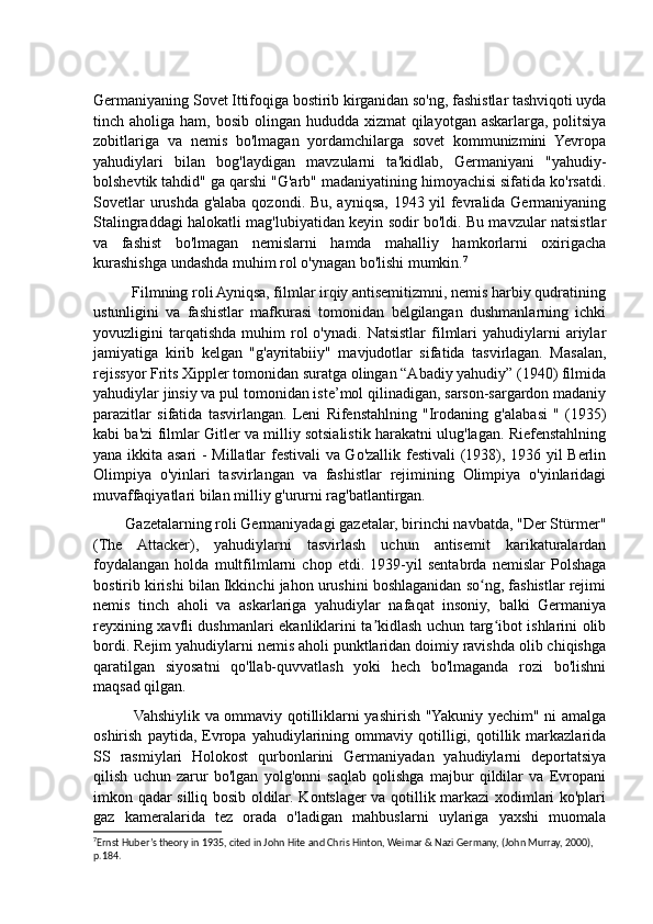 Germaniyaning Sovet Ittifoqiga bostirib kirganidan so'ng, fashistlar tashviqoti uyda
tinch aholiga ham, bosib olingan hududda  xizmat  qilayotgan askarlarga,  politsiya
zobitlariga   va   nemis   bo'lmagan   yordamchilarga   sovet   kommunizmini   Yevropa
yahudiylari   bilan   bog'laydigan   mavzularni   ta'kidlab,   Germaniyani   "yahudiy-
bolshevtik tahdid" ga qarshi "G'arb" madaniyatining himoyachisi sifatida ko'rsatdi.
Sovetlar  urushda g'alaba qozondi. Bu, ayniqsa, 1943 yil  fevralida Germaniyaning
Stalingraddagi halokatli mag'lubiyatidan keyin sodir bo'ldi. Bu mavzular natsistlar
va   fashist   bo'lmagan   nemislarni   hamda   mahalliy   hamkorlarni   oxirigacha
kurashishga undashda muhim rol o'ynagan bo'lishi mumkin. 7
          Filmning roli Ayniqsa, filmlar irqiy antisemitizmni, nemis harbiy qudratining
ustunligini   va   fashistlar   mafkurasi   tomonidan   belgilangan   dushmanlarning   ichki
yovuzligini   tarqatishda   muhim   rol  o'ynadi.   Natsistlar  filmlari  yahudiylarni   ariylar
jamiyatiga   kirib   kelgan   "g'ayritabiiy"   mavjudotlar   sifatida   tasvirlagan.   Masalan,
rejissyor Frits Xippler tomonidan suratga olingan “Abadiy yahudiy” (1940) filmida
yahudiylar jinsiy va pul tomonidan iste’mol qilinadigan, sarson-sargardon madaniy
parazitlar   sifatida   tasvirlangan.   Leni   Rifenstahlning   "Irodaning   g'alabasi   "   (1935)
kabi ba'zi filmlar Gitler va milliy sotsialistik harakatni ulug'lagan. Riefenstahlning
yana ikkita asari - Millatlar festivali va Go'zallik festivali  (1938), 1936 yil Berlin
Olimpiya   o'yinlari   tasvirlangan   va   fashistlar   rejimining   Olimpiya   o'yinlaridagi
muvaffaqiyatlari bilan milliy g'ururni rag'batlantirgan.
        Gazetalarning roli Germaniyadagi gazetalar, birinchi navbatda, "Der Stürmer"
(The   Attacker),   yahudiylarni   tasvirlash   uchun   antisemit   karikaturalardan
foydalangan   holda   multfilmlarni   chop   etdi.   1939-yil   sentabrda   nemislar   Polshaga
bostirib kirishi bilan Ikkinchi jahon urushini boshlaganidan so ng, fashistlar rejimiʻ
nemis   tinch   aholi   va   askarlariga   yahudiylar   nafaqat   insoniy,   balki   Germaniya
reyxining xavfli dushmanlari ekanliklarini ta kidlash uchun targ ibot ishlarini olib	
ʼ ʻ
bordi. Rejim yahudiylarni nemis aholi punktlaridan doimiy ravishda olib chiqishga
qaratilgan   siyosatni   qo'llab-quvvatlash   yoki   hech   bo'lmaganda   rozi   bo'lishni
maqsad qilgan.
               Vahshiylik va ommaviy qotilliklarni yashirish "Yakuniy yechim" ni amalga
oshirish   paytida,  Evropa   yahudiylarining  ommaviy   qotilligi,   qotillik   markazlarida
SS   rasmiylari   Holokost   qurbonlarini   Germaniyadan   yahudiylarni   deportatsiya
qilish   uchun   zarur   bo'lgan   yolg'onni   saqlab   qolishga   majbur   qildilar   va   Evropani
imkon qadar silliq bosib oldilar. Kontslager va qotillik markazi xodimlari ko'plari
gaz   kameralarida   tez   orada   o'ladigan   mahbuslarni   uylariga   yaxshi   muomala
7
Ernst Huber’s theory in 1935, cited in John Hite and Chris Hinton, Weimar & Nazi Germany, (John Murray, 2000), 
p.184.  