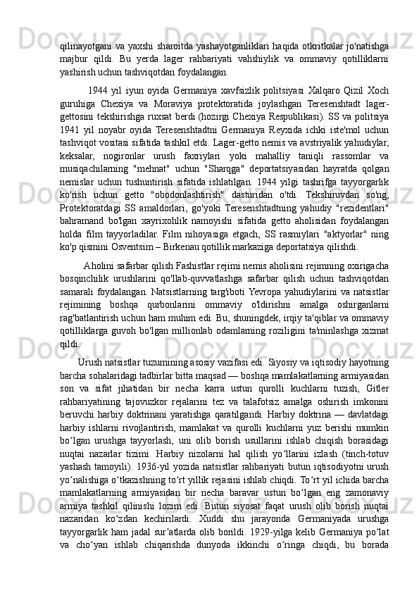 qilinayotgani va yaxshi  sharoitda yashayotganliklari  haqida otkritkalar  jo'natishga
majbur   qildi.   Bu   yerda   lager   rahbariyati   vahshiylik   va   ommaviy   qotilliklarni
yashirish uchun tashviqotdan foydalangan.
              1944   yil   iyun   oyida   Germaniya   xavfsizlik   politsiyasi   Xalqaro   Qizil   Xoch
guruhiga   Chexiya   va   Moraviya   protektoratida   joylashgan   Teresenshtadt   lager-
gettosini tekshirishga ruxsat berdi (hozirgi Chexiya Respublikasi). SS va politsiya
1941   yil   noyabr   oyida   Teresenshtadtni   Germaniya   Reyxida   ichki   iste'mol   uchun
tashviqot vositasi sifatida tashkil etdi. Lager-getto nemis va avstriyalik yahudiylar,
keksalar,   nogironlar   urush   faxriylari   yoki   mahalliy   taniqli   rassomlar   va
musiqachilarning   "mehnat"   uchun   "Sharqga"   deportatsiyasidan   hayratda   qolgan
nemislar   uchun   tushuntirish   sifatida   ishlatilgan.   1944   yilgi   tashrifga   tayyorgarlik
ko'rish   uchun   getto   "obodonlashtirish"   dasturidan   o'tdi.   Tekshiruvdan   so'ng,
Protektoratdagi   SS   amaldorlari,   go'yoki   Teresenshtadtning   yahudiy   "rezidentlari"
bahramand   bo'lgan   xayrixohlik   namoyishi   sifatida   getto   aholisidan   foydalangan
holda   film   tayyorladilar.   Film   nihoyasiga   etgach,   SS   rasmiylari   "aktyorlar"   ning
ko'p qismini Osventsim – Birkenau qotillik markaziga deportatsiya qilishdi.
         Aholini safarbar qilish Fashistlar rejimi nemis aholisini rejimning oxirigacha
bosqinchilik   urushlarini   qo'llab-quvvatlashga   safarbar   qilish   uchun   tashviqotdan
samarali   foydalangan.  Natsistlarning targ'iboti  Yevropa  yahudiylarini  va  natsistlar
rejimining   boshqa   qurbonlarini   ommaviy   o'ldirishni   amalga   oshirganlarni
rag'batlantirish uchun ham muhim edi. Bu, shuningdek, irqiy ta'qiblar va ommaviy
qotilliklarga   guvoh   bo'lgan   millionlab   odamlarning   roziligini   ta'minlashga   xizmat
qildi.
       Urush natsistlar tuzumining asosiy vazifasi edi. Siyosiy va iqtisodiy hayotning
barcha sohalaridagi tadbirlar bitta maqsad — boshqa mamlakatlarning armiyasidan
son   va   sifat   jihatidan   bir   necha   karra   ustun   qurolli   kuchlarni   tuzish,   Gitler
rahbariyatining   tajovuzkor   rejalarini   tez   va   talafotsiz   amalga   oshirish   imkonini
beruvchi  harbiy doktrinani  yaratishga  qaratilgandi. Harbiy  doktrina  — davlatdagi
harbiy   ishlarni   rivojlantirish,   mamlakat   va   qurolli   kuchlarni   yuz   berishi   mumkin
bo lgan   urushga   tayyorlash,   uni   olib   borish   usullarini   ishlab   chiqish   borasidagiʻ
nuqtai   nazarlar   tizimi.   Harbiy   nizolarni   hal   qilish   yo llarini   izlash   (tinch-totuv	
ʻ
yashash tamoyili). 1936-yil yozida natsistlar rahbariyati butun iqtisodiyotni  urush
yo nalishiga o tkazishning to rt yillik rejasini ishlab chiqdi. To rt yil ichida barcha	
ʻ ʻ ʻ ʻ
mamlakatlarning   armiyasidan   bir   necha   baravar   ustun   bo lgan   eng   zamonaviy	
ʻ
armiya   tashkil   qilinishi   lozim   edi.   Butun   siyosat   faqat   urush   olib   borish   nuqtai
nazaridan   ko zdan   kechirilardi.   Xuddi   shu   jarayonda   Germaniyada   urushga	
ʻ
tayyorgarlik ham jadal sur atlarda olib borildi. 1929-yilga kelib Germaniya po lat	
ʼ ʻ
va   cho yan   ishlab   chiqarishda   dunyoda   ikkinchi   o ringa   chiqdi,   bu   borada	
ʻ ʻ 