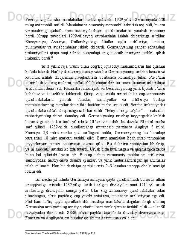 Yevropadagi   barcha   mamlakatlarni   ortda   qoldirdi.   1929-yilda   Germaniyada   120
ming avtomobil sotildi. Mamlakatda ommaviy avtomobillashtirish avj oldi, bu esa
vermaxtning   qudratli   mexanizatsiyalashgan   qo shilmalarini   yaratish   imkoniniʻ
berdi.   Krupp   zavodlari   1929-yildayoq   qurol-aslaha   ishlab   chiqarishga   o tdilar.	
ʻ
Shveysariya,   Avstriya,   Gollandiyadagi   filiallar   og ir   artilleriya,   tanklar,	
ʻ
pulemyotlar   va   aviabombalar   ishlab   chiqardi.   Germaniyaning   sanoat   sohasidagi
imkoniyatlari   qisqa   vaqt   ichida   dunyodagi   eng   qudratli   armiyani   tashkil   qilish
imkonini berdi. 8
                  To rt   yillik   reja   urush   bilan   bog liq   iqtisodiy   muammolarni   hal   qilishni	
ʻ ʻ
ko zda tutardi. Harbiy dasturning asosiy vazifasi Germaniyaning sintetik benzin va	
ʻ
kauchuk   ishlab   chiqarishni   rivojlantirish   vositasida   xomashyo   bilan   o z-o zini	
ʻ ʻ
ta minlash va, eng muhimi, po lat ishlab chiqarishni bir necha baravar oshirishiga	
ʼ ʻ
erishishdan iborat edi. Fashistlar rahbariyati va Germaniyaning yirik tijorati o zaro	
ʻ
kelishuv   va   totuvlikda   ishlashdi.   Qisqa   vaqt   ichida   sanoatchilar   eng   zamonaviy
qurol-aslahalarni   yaratdi.   Tanklar,   samolyotlar   va   artilleriya   boshqa
mamlakatlarning qurollaridan sifat jihatidan ancha ustun edi. Barcha imkoniyatlar
qurol-aslaha ishlab chiqarishga safarbar etildi.  Moy o rniga to plar  — natsistlar	
ʼʼ ʻ ʻ ʼʼ
rahbariyatining   shiori   shunday   edi.   Germaniyaning   urushga   tayyorgarlik   ko rish	
ʻ
borasidagi   xarajatlari   besh   yil   ichida   10  baravar   oshdi,   bu   davrda  90   mlrd   marka
sarf   qilindi.   1939-yilda   qurollanishga   mutanosib   narxlarda   Angliya   5   mlrd,
Fransiya   2,3   mlrd   marka   pul   sarflagani   holda,   Germaniyaning   bu   boradagi
xarajatlari   18  mlrd  markani   tashkil   qildi.   Butun  mamlakat   Bosh   shtab   tomonidan
tayyorlangan   harbiy   doktrinaga   xizmat   qildi.   Bu   doktrina   mohiyatan   blitskrig,
ya ni shiddatli urushni ko zda tutardi. Urush bitta kutilmagan va qaqshatqich zarba	
ʼ ʻ
bilan   hal   qilinishi   lozim   edi.   Buning   uchun   zamonaviy   tanklar   va   artilleriya,
samolyotlar,   harbiy-havo   desanti   qismlari   va   yirik   motorlashtirilgan   qo shilmalar	
ʻ
talab   qilinardi.   Наг   bir   davlatga   qarshi   urush   2–3   kundan   uzoqqa   cho zilmasligi
ʻ
lozim edi.
         Bir necha yil ichida Germaniya armiyani qayta qurollantirish borasida ulkan
taraqqiyotga   erishdi.   1939-yilga   kelib   tuzilgan   diviziyalar   soni   1914-yil   urush
arafasidagi   diviziyalar   soniga   yetdi.   Ular   eng   zamonaviy   qurol-aslahalar   bilan
jihozlangan,   o sha   paytdagi   eng   yaxshi   aviatsiya,   tanklar   va   artilleriyaga   ega   edi.	
ʻ
Flot   ham   to liq   qayta   qurollantirildi.   Boshqa   mamlakatlardagidan   farqli   o laroq	
ʻ ʻ
Germaniya armiyasining asosiy qudratini bronetank qismlar tashkil qildi — ular 50
diviziyadan   iborat   edi.   SSSR   o sha   paytda   faqat   bitta   shunday   diviziyaga   ega,	
ʻ
Fransiya va Angliyada esa bunday qo shilmalar umuman yo q edi.	
ʻ ʻ
8
Ian Kershaw, The Nazi Dictatorship, (Arnold, 1993), p.115.  