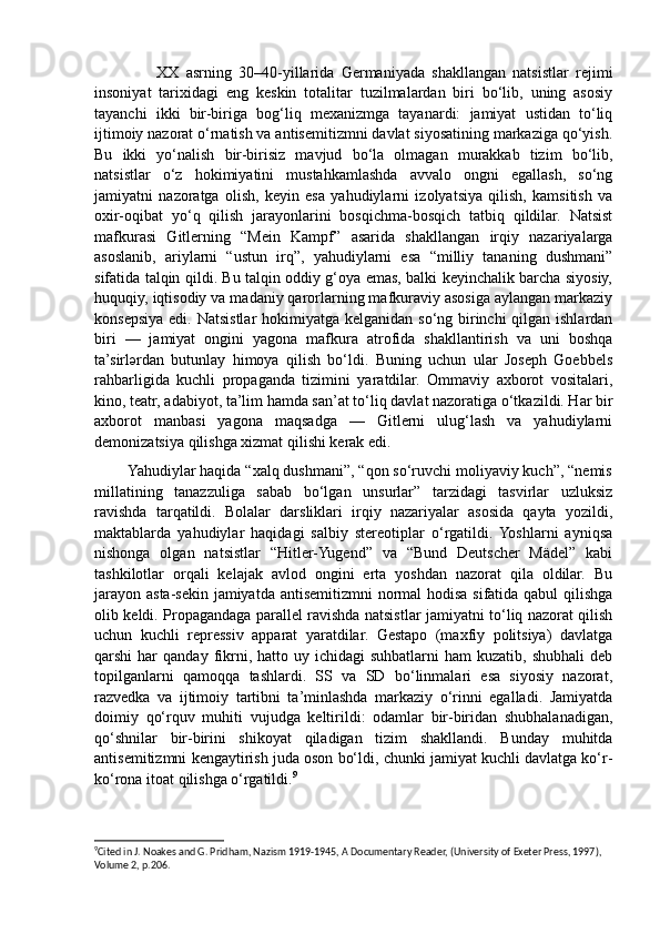                   XX   asrning   30–40-yillarida   Germaniyada   shakllangan   natsistlar   rejimi
insoniyat   tarixidagi   eng   keskin   totalitar   tuzilmalardan   biri   bo‘lib,   uning   asosiy
tayanchi   ikki   bir-biriga   bog‘liq   mexanizmga   tayanardi:   jamiyat   ustidan   to‘liq
ijtimoiy nazorat o‘rnatish va antisemitizmni davlat siyosatining markaziga qo‘yish.
Bu   ikki   yo‘nalish   bir-birisiz   mavjud   bo‘la   olmagan   murakkab   tizim   bo‘lib,
natsistlar   o‘z   hokimiyatini   mustahkamlashda   avvalo   ongni   egallash,   so‘ng
jamiyatni   nazoratga   olish,   keyin   esa   yahudiylarni   izolyatsiya   qilish,   kamsitish   va
oxir-oqibat   yo‘q   qilish   jarayonlarini   bosqichma-bosqich   tatbiq   qildilar.   Natsist
mafkurasi   Gitlerning   “Mein   Kampf”   asarida   shakllangan   irqiy   nazariyalarga
asoslanib,   ariylarni   “ustun   irq”,   yahudiylarni   esa   “milliy   tananing   dushmani”
sifatida talqin qildi. Bu talqin oddiy g‘oya emas, balki keyinchalik barcha siyosiy,
huquqiy, iqtisodiy va madaniy qarorlarning mafkuraviy asosiga aylangan markaziy
konsepsiya edi. Natsistlar hokimiyatga kelganidan so‘ng birinchi qilgan ishlardan
biri   —   jamiyat   ongini   yagona   mafkura   atrofida   shakllantirish   va   uni   boshqa
ta’sirlərdan   butunlay   himoya   qilish   bo‘ldi.   Buning   uchun   ular   Joseph   Goebbels
rahbarligida   kuchli   propaganda   tizimini   yaratdilar.   Ommaviy   axborot   vositalari,
kino, teatr, adabiyot, ta’lim hamda san’at to‘liq davlat nazoratiga o‘tkazildi. Har bir
axborot   manbasi   yagona   maqsadga   —   Gitlerni   ulug‘lash   va   yahudiylarni
demonizatsiya qilishga xizmat qilishi kerak edi.
        Yahudiylar haqida “xalq dushmani”, “qon so‘ruvchi moliyaviy kuch”, “nemis
millatining   tanazzuliga   sabab   bo‘lgan   unsurlar”   tarzidagi   tasvirlar   uzluksiz
ravishda   tarqatildi.   Bolalar   darsliklari   irqiy   nazariyalar   asosida   qayta   yozildi,
maktablarda   yahudiylar   haqidagi   salbiy   stereotiplar   o‘rgatildi.  Yoshlarni   ayniqsa
nishonga   olgan   natsistlar   “Hitler-Yugend”   va   “Bund   Deutscher   Mädel”   kabi
tashkilotlar   orqali   kelajak   avlod   ongini   erta   yoshdan   nazorat   qila   oldilar.   Bu
jarayon asta-sekin jamiyatda antisemitizmni  normal hodisa sifatida qabul  qilishga
olib keldi. Propagandaga parallel ravishda natsistlar jamiyatni to‘liq nazorat qilish
uchun   kuchli   repressiv   apparat   yaratdilar.   Gestapo   (maxfiy   politsiya)   davlatga
qarshi  har   qanday  fikrni, hatto  uy ichidagi   suhbatlarni  ham   kuzatib,  shubhali   deb
topilganlarni   qamoqqa   tashlardi.   SS   va   SD   bo‘linmalari   esa   siyosiy   nazorat,
razvedka   va   ijtimoiy   tartibni   ta’minlashda   markaziy   o‘rinni   egalladi.   Jamiyatda
doimiy   qo‘rquv   muhiti   vujudga   keltirildi:   odamlar   bir-biridan   shubhalanadigan,
qo‘shnilar   bir-birini   shikoyat   qiladigan   tizim   shakllandi.   Bunday   muhitda
antisemitizmni kengaytirish juda oson bo‘ldi, chunki jamiyat kuchli davlatga ko‘r-
ko‘rona itoat qilishga o‘rgatildi. 9
9
Cited in J. Noakes and G. Pridham, Nazism 1919-1945, A Documentary Reader, (University of Exeter Press, 1997), 
Volume 2, p.206.  