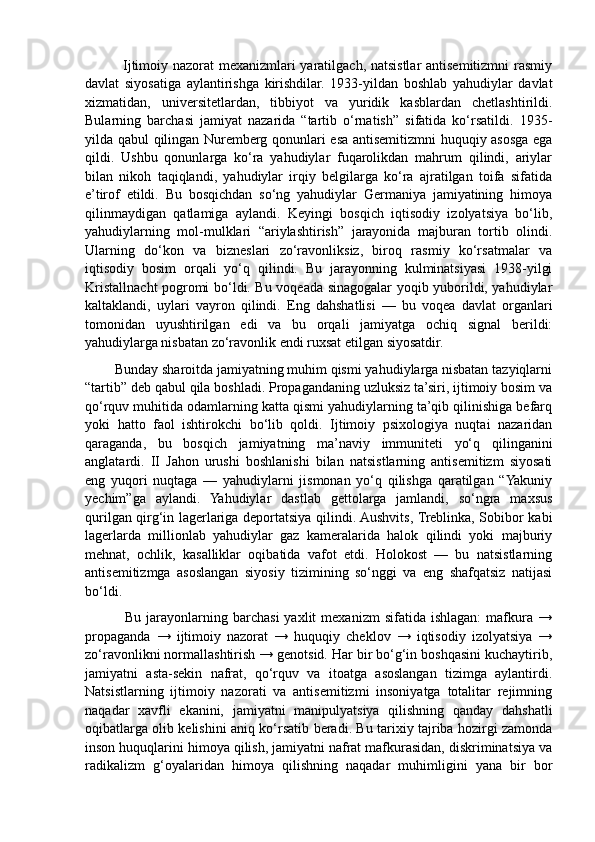                Ijtimoiy nazorat mexanizmlari yaratilgach, natsistlar antisemitizmni rasmiy
davlat   siyosatiga   aylantirishga   kirishdilar.   1933-yildan   boshlab   yahudiylar   davlat
xizmatidan,   universitetlardan,   tibbiyot   va   yuridik   kasblardan   chetlashtirildi.
Bularning   barchasi   jamiyat   nazarida   “tartib   o‘rnatish”   sifatida   ko‘rsatildi.   1935-
yilda qabul qilingan Nuremberg qonunlari esa antisemitizmni huquqiy asosga ega
qildi.   Ushbu   qonunlarga   ko‘ra   yahudiylar   fuqarolikdan   mahrum   qilindi,   ariylar
bilan   nikoh   taqiqlandi,   yahudiylar   irqiy   belgilarga   ko‘ra   ajratilgan   toifa   sifatida
e’tirof   etildi.   Bu   bosqichdan   so‘ng   yahudiylar   Germaniya   jamiyatining   himoya
qilinmaydigan   qatlamiga   aylandi.   Keyingi   bosqich   iqtisodiy   izolyatsiya   bo‘lib,
yahudiylarning   mol-mulklari   “ariylashtirish”   jarayonida   majburan   tortib   olindi.
Ularning   do‘kon   va   bizneslari   zo‘ravonliksiz,   biroq   rasmiy   ko‘rsatmalar   va
iqtisodiy   bosim   orqali   yo‘q   qilindi.   Bu   jarayonning   kulminatsiyasi   1938-yilgi
Kristallnacht pogromi bo‘ldi. Bu voqeada sinagogalar yoqib yuborildi, yahudiylar
kaltaklandi,   uylari   vayron   qilindi.   Eng   dahshatlisi   —   bu   voqea   davlat   organlari
tomonidan   uyushtirilgan   edi   va   bu   orqali   jamiyatga   ochiq   signal   berildi:
yahudiylarga nisbatan zo‘ravonlik endi ruxsat etilgan siyosatdir.
        Bunday sharoitda jamiyatning muhim qismi yahudiylarga nisbatan tazyiqlarni
“tartib” deb qabul qila boshladi. Propagandaning uzluksiz ta’siri, ijtimoiy bosim va
qo‘rquv muhitida odamlarning katta qismi yahudiylarning ta’qib qilinishiga befarq
yoki   hatto   faol   ishtirokchi   bo‘lib   qoldi.   Ijtimoiy   psixologiya   nuqtai   nazaridan
qaraganda,   bu   bosqich   jamiyatning   ma’naviy   immuniteti   yo‘q   qilinganini
anglatardi.   II   Jahon   urushi   boshlanishi   bilan   natsistlarning   antisemitizm   siyosati
eng   yuqori   nuqtaga   —   yahudiylarni   jismonan   yo‘q   qilishga   qaratilgan   “Yakuniy
yechim”ga   aylandi.   Yahudiylar   dastlab   gettolarga   jamlandi,   so‘ngra   maxsus
qurilgan qirg‘in lagerlariga deportatsiya qilindi. Aushvits, Treblinka, Sobibor kabi
lagerlarda   millionlab   yahudiylar   gaz   kameralarida   halok   qilindi   yoki   majburiy
mehnat,   ochlik,   kasalliklar   oqibatida   vafot   etdi.   Holokost   —   bu   natsistlarning
antisemitizmga   asoslangan   siyosiy   tizimining   so‘nggi   va   eng   shafqatsiz   natijasi
bo‘ldi.
                Bu  jarayonlarning  barchasi  yaxlit  mexanizm  sifatida  ishlagan:  mafkura  →
propaganda   →   ijtimoiy   nazorat   →   huquqiy   cheklov   →   iqtisodiy   izolyatsiya   →
zo‘ravonlikni normallashtirish → genotsid. Har bir bo‘g‘in boshqasini kuchaytirib,
jamiyatni   asta-sekin   nafrat,   qo‘rquv   va   itoatga   asoslangan   tizimga   aylantirdi.
Natsistlarning   ijtimoiy   nazorati   va   antisemitizmi   insoniyatga   totalitar   rejimning
naqadar   xavfli   ekanini,   jamiyatni   manipulyatsiya   qilishning   qanday   dahshatli
oqibatlarga olib kelishini aniq ko‘rsatib beradi. Bu tarixiy tajriba hozirgi zamonda
inson huquqlarini himoya qilish, jamiyatni nafrat mafkurasidan, diskriminatsiya va
radikalizm   g‘oyalaridan   himoya   qilishning   naqadar   muhimligini   yana   bir   bor 