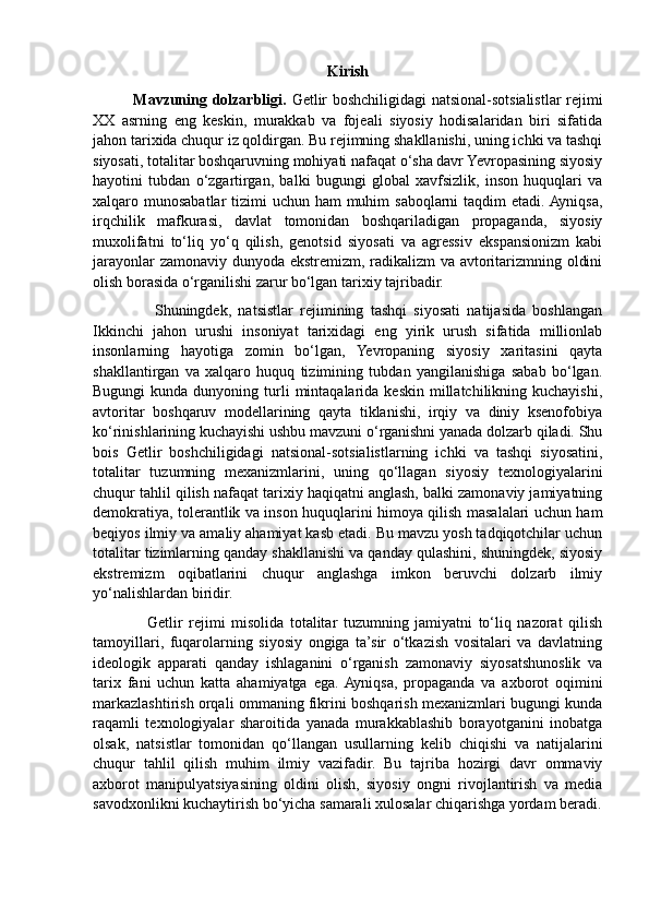 Kirish
               Mavzuning dolzarbligi.   Getlir boshchiligidagi natsional-sotsialistlar rejimi
XX   asrning   eng   keskin,   murakkab   va   fojeali   siyosiy   hodisalaridan   biri   sifatida
jahon tarixida chuqur iz qoldirgan. Bu rejimning shakllanishi, uning ichki va tashqi
siyosati, totalitar boshqaruvning mohiyati nafaqat o‘sha davr Yevropasining siyosiy
hayotini   tubdan   o‘zgartirgan,   balki   bugungi   global   xavfsizlik,   inson   huquqlari   va
xalqaro munosabatlar  tizimi uchun ham muhim  saboqlarni taqdim  etadi. Ayniqsa,
irqchilik   mafkurasi,   davlat   tomonidan   boshqariladigan   propaganda,   siyosiy
muxolifatni   to‘liq   yo‘q   qilish,   genotsid   siyosati   va   agressiv   ekspansionizm   kabi
jarayonlar zamonaviy dunyoda ekstremizm, radikalizm va avtoritarizmning oldini
olish borasida o‘rganilishi zarur bo‘lgan tarixiy tajribadir.
                  Shuningdek,   natsistlar   rejimining   tashqi   siyosati   natijasida   boshlangan
Ikkinchi   jahon   urushi   insoniyat   tarixidagi   eng   yirik   urush   sifatida   millionlab
insonlarning   hayotiga   zomin   bo‘lgan,   Yevropaning   siyosiy   xaritasini   qayta
shakllantirgan   va   xalqaro   huquq   tizimining   tubdan   yangilanishiga   sabab   bo‘lgan.
Bugungi   kunda dunyoning  turli   mintaqalarida  keskin  millatchilikning kuchayishi,
avtoritar   boshqaruv   modellarining   qayta   tiklanishi,   irqiy   va   diniy   ksenofobiya
ko‘rinishlarining kuchayishi ushbu mavzuni o‘rganishni yanada dolzarb qiladi. Shu
bois   Getlir   boshchiligidagi   natsional-sotsialistlarning   ichki   va   tashqi   siyosatini,
totalitar   tuzumning   mexanizmlarini,   uning   qo‘llagan   siyosiy   texnologiyalarini
chuqur tahlil qilish nafaqat tarixiy haqiqatni anglash, balki zamonaviy jamiyatning
demokratiya, tolerantlik va inson huquqlarini himoya qilish masalalari uchun ham
beqiyos ilmiy va amaliy ahamiyat kasb etadi. Bu mavzu yosh tadqiqotchilar uchun
totalitar tizimlarning qanday shakllanishi va qanday qulashini, shuningdek, siyosiy
ekstremizm   oqibatlarini   chuqur   anglashga   imkon   beruvchi   dolzarb   ilmiy
yo‘nalishlardan biridir.
                  Getlir   rejimi   misolida   totalitar   tuzumning   jamiyatni   to‘liq   nazorat   qilish
tamoyillari,   fuqarolarning   siyosiy   ongiga   ta’sir   o‘tkazish   vositalari   va   davlatning
ideologik   apparati   qanday   ishlaganini   o‘rganish   zamonaviy   siyosatshunoslik   va
tarix   fani   uchun   katta   ahamiyatga   ega.  Ayniqsa,   propaganda   va   axborot   oqimini
markazlashtirish orqali ommaning fikrini boshqarish mexanizmlari bugungi kunda
raqamli   texnologiyalar   sharoitida   yanada   murakkablashib   borayotganini   inobatga
olsak,   natsistlar   tomonidan   qo‘llangan   usullarning   kelib   chiqishi   va   natijalarini
chuqur   tahlil   qilish   muhim   ilmiy   vazifadir.   Bu   tajriba   hozirgi   davr   ommaviy
axborot   manipulyatsiyasining   oldini   olish,   siyosiy   ongni   rivojlantirish   va   media
savodxonlikni kuchaytirish bo‘yicha samarali xulosalar chiqarishga yordam beradi. 