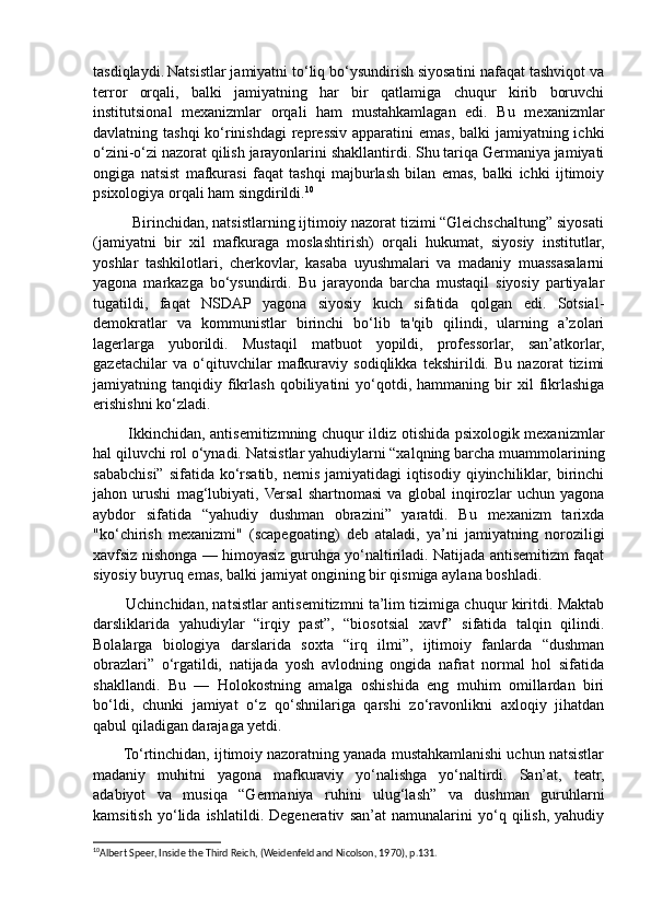 tasdiqlaydi.   Natsistlar jamiyatni to‘liq bo‘ysundirish siyosatini nafaqat tashviqot va
terror   orqali,   balki   jamiyatning   har   bir   qatlamiga   chuqur   kirib   boruvchi
institutsional   mexanizmlar   orqali   ham   mustahkamlagan   edi.   Bu   mexanizmlar
davlatning tashqi  ko‘rinishdagi repressiv apparatini  emas, balki jamiyatning ichki
o‘zini-o‘zi nazorat qilish jarayonlarini shakllantirdi. Shu tariqa Germaniya jamiyati
ongiga   natsist   mafkurasi   faqat   tashqi   majburlash   bilan   emas,   balki   ichki   ijtimoiy
psixologiya orqali ham singdirildi. 10
          Birinchidan, natsistlarning ijtimoiy nazorat tizimi “Gleichschaltung” siyosati
(jamiyatni   bir   xil   mafkuraga   moslashtirish)   orqali   hukumat,   siyosiy   institutlar,
yoshlar   tashkilotlari,   cherkovlar,   kasaba   uyushmalari   va   madaniy   muassasalarni
yagona   markazga   bo‘ysundirdi.   Bu   jarayonda   barcha   mustaqil   siyosiy   partiyalar
tugatildi,   faqat   NSDAP   yagona   siyosiy   kuch   sifatida   qolgan   edi.   Sotsial-
demokratlar   va   kommunistlar   birinchi   bo‘lib   ta'qib   qilindi,   ularning   a’zolari
lagerlarga   yuborildi.   Mustaqil   matbuot   yopildi,   professorlar,   san’atkorlar,
gazetachilar   va   o‘qituvchilar   mafkuraviy   sodiqlikka   tekshirildi.   Bu   nazorat   tizimi
jamiyatning  tanqidiy   fikrlash   qobiliyatini   yo‘qotdi,   hammaning  bir   xil   fikrlashiga
erishishni ko‘zladi.
             Ikkinchidan, antisemitizmning chuqur ildiz otishida psixologik mexanizmlar
hal qiluvchi rol o‘ynadi. Natsistlar yahudiylarni “xalqning barcha muammolarining
sababchisi” sifatida ko‘rsatib, nemis  jamiyatidagi  iqtisodiy  qiyinchiliklar,  birinchi
jahon   urushi   mag‘lubiyati,  Versal   shartnomasi   va   global   inqirozlar   uchun   yagona
aybdor   sifatida   “yahudiy   dushman   obrazini”   yaratdi.   Bu   mexanizm   tarixda
"ko‘chirish   mexanizmi"   (scapegoating)   deb   ataladi,   ya’ni   jamiyatning   noroziligi
xavfsiz nishonga — himoyasiz guruhga yo‘naltiriladi. Natijada antisemitizm faqat
siyosiy buyruq emas, balki jamiyat ongining bir qismiga aylana boshladi.
             Uchinchidan, natsistlar antisemitizmni ta’lim tizimiga chuqur kiritdi. Maktab
darsliklarida   yahudiylar   “irqiy   past”,   “biosotsial   xavf”   sifatida   talqin   qilindi.
Bolalarga   biologiya   darslarida   soxta   “irq   ilmi”,   ijtimoiy   fanlarda   “dushman
obrazlari”   o‘rgatildi,   natijada   yosh   avlodning   ongida   nafrat   normal   hol   sifatida
shakllandi.   Bu   —   Holokostning   amalga   oshishida   eng   muhim   omillardan   biri
bo‘ldi,   chunki   jamiyat   o‘z   qo‘shnilariga   qarshi   zo‘ravonlikni   axloqiy   jihatdan
qabul qiladigan darajaga yetdi.
       To‘rtinchidan, ijtimoiy nazoratning yanada mustahkamlanishi uchun natsistlar
madaniy   muhitni   yagona   mafkuraviy   yo‘nalishga   yo‘naltirdi.   San’at,   teatr,
adabiyot   va   musiqa   “Germaniya   ruhini   ulug‘lash”   va   dushman   guruhlarni
kamsitish   yo‘lida   ishlatildi.   Degenerativ   san’at   namunalarini   yo‘q   qilish,   yahudiy
10
Albert Speer, Inside the Third Reich, (Weidenfeld and Nicolson, 1970), p.131.  
