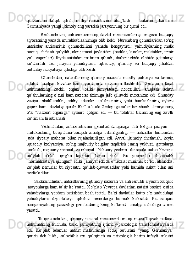 ijodkorlarni   ta’qib   qilish,   milliy   romantizmni   ulug‘lash   —   bularning   barchasi
Germaniyada yangi ijtimoiy ong yaratish jarayonining bir qismi edi.
              Beshinchidan,   antisemitizmning   davlat   mexanizmlariga   singishi   huquqiy
siyosatning yanada murakkablashishiga olib keldi. Nuremberg qonunlaridan so‘ng
natsistlar   antisemitik   qonunchilikni   yanada   kengaytirdi:   yahudiylarning   mulk
huquqi cheklab qo‘yildi, ular jamoat joylaridan (parklar, kinolar, maktablar, temir
yo‘l   vagonlari)   foydalanishdan   mahrum   qilindi,   shahar   ichida   alohida   gettolarga
ko‘chirildi.   Bu   jarayon   yahudiylarni   iqtisodiy,   ijtimoiy   va   huquqiy   jihatdan
butunlay izolyatsiya qilishga olib keldi.
              Oltinchidan,   natsistlarning   ijtimoiy   nazorati   maxfiy   politsiya   va   tarmoq
sifatida   tuzilgan   kuzatuv   tizimi   yordamida   mukammallashtirildi.   Gestapo   nafaqat
hukumatning   kuchli   organi,   balki   jamiyatdagi   norozilikni   aniqlash   uchun
qo‘shnilarning   o‘zini   ham   nazorat   tizimiga   jalb   qiluvchi   mexanizm   edi.   Shunday
vaziyat   shakllandiki,   oddiy   odamlar   qo‘shnisining   yoki   hamkasbining   aybsiz
gapini ham “davlatga qarshi fikr” sifatida Gestapoga xabar berishardi. Jamiyatning
o‘zi   “nazorat   organiga”   aylanib   qolgan   edi   —   bu   totalitar   tizimning   eng   xavfli
ko‘rinishi hisoblanadi. 
              Yettinchidan,   antisemitizmni   genotsid   darajasiga   olib   kelgan   jarayon   —
Holokostning   bosqichma-bosqich   amalga   oshirilganligi   —   natsistlar   tomonidan
juda   siyosiy   mahorat   bilan   rejalashtirilgan   edi.   Avval   ijtimoiy   chetlatish,   keyin
iqtisodiy   izolyatsiya,   so‘ng   majburiy   belgilar   taqdirish   (sariq   yulduz),   gettolarga
jamlash, majburiy mehnat, va nihoyat “Yakuniy yechim” doirasida butun Yevropa
bo‘ylab   o‘nlab   qirg‘in   lagerlari   barpo   etish.   Bu   jarayonlar   shunchalik
“normalizatsiya qilingan” ediki, jamiyat ichida e’tirozlar minimal bo‘ldi, aksincha,
ko‘plab   nemislar   bu   siyosatni   qo‘llab-quvvatladilar   yoki   kamida   sukut   bilan   uni
tasdiqladilar.
       Sakkizinchidan, natsistlarning ijtimoiy nazorati va antisemitik siyosati xalqaro
jarayonlarga ham ta’sir ko‘rsatdi. Ko‘plab Yevropa davlatlari natsist bosimi ostida
yahudiylarga   yordam   berishdan   bosh   tortdi.   Ba’zi   davlatlar   hatto   o‘z   hududidagi
yahudiylarni   deportatsiya   qilishda   nemislarga   ko‘mak   ko‘rsatdi.   Bu   xalqaro
hamjamiyatning   passivligi   genotsidning   keng   ko‘lamda   amalga   oshishiga   zamin
yaratdi.
            To‘qqizinchidan,   ijtimoiy   nazorat   mexanizmlarining   muvaffaqiyati   nafaqat
hukumatning   kuchida,   balki   jamiyatning   ijtimoiy-psixologik   transformatsiyasida
edi.   Ko‘plab   odamlar   natsist   mafkurasiga   sodiq   bo‘lishni   “yangi   Germaniya”
qurish   deb   bildi,   ko‘pchilik   esa   qo‘rqinch   va   psixologik   bosim   tufayli   sukutni 