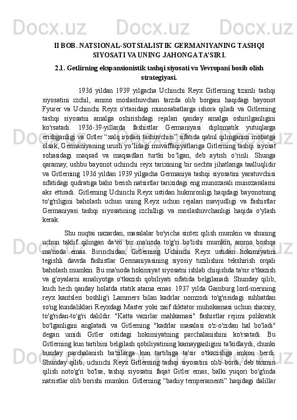 II BOB. NATSIONAL-SOTSIALISTIK GERMANIYANING TASHQI
SIYOSATI VA UNING JAHONGA TA’SIRI.
2.1. Getlirning ekspansionistik tashqi siyosati va Yevropani bosib olish
strategiyasi.
                        1936   yildan   1939   yilgacha   Uchinchi   Reyx   Gitlerning   tizimli   tashqi
siyosatini   izchil,   ammo   moslashuvchan   tarzda   olib   borgani   haqidagi   bayonot
Fyurer   va   Uchinchi   Reyx   o'rtasidagi   munosabatlarga   ishora   qiladi   va   Gitlerning
tashqi   siyosatni   amalga   oshirishdagi   rejalari   qanday   amalga   oshirilganligini
ko'rsatadi.   1936-39-yillarda   fashistlar   Germaniyasi   diplomatik   yutuqlarga
erishganligi va Gitler “xalq irodasi tashuvchisi” sifatida qabul qilinganini inobatga
olsak, Germaniyaning urush yo lidagi muvaffaqiyatlariga Gitlerning tashqi siyosatʻ
sohasidagi   maqsad   va   maqsadlari   turtki   bo lgan,   deb   aytish   o rinli.   Shunga	
ʻ ʻ
qaramay, ushbu bayonot uchinchi reyx tarixining bir nechta jihatlariga taalluqlidir
va Gitlerning 1936 yildan 1939 yilgacha Germaniya tashqi siyosatini yaratuvchisi
sifatidagi qudratiga baho berish natsistlar tarixidagi eng munozarali munozaralarni
aks  ettiradi.  Gitlerning Uchinchi   Reyx  ustidan  hukmronligi   haqidagi  bayonotning
to'g'riligini   baholash   uchun   uning   Reyx   uchun   rejalari   mavjudligi   va   fashistlar
Germaniyasi   tashqi   siyosatining   izchilligi   va   moslashuvchanligi   haqida   o'ylash
kerak. 
                 Shu nuqtai  nazardan, masalalar  bo'yicha  sintez  qilish  mumkin va shuning
uchun   taklif   qilingan   da'vo   bir   ma'noda   to'g'ri   bo'lishi   mumkin,   ammo   boshqa
ma'noda   emas.   Birinchidan,   Gitlerning   Uchinchi   Reyx   ustidan   hokimiyatini
tegishli   davrda   fashistlar   Germaniyasining   siyosiy   tuzilishini   tekshirish   orqali
baholash mumkin. Bu ma'noda hokimiyat siyosatni ishlab chiqishda ta'sir o'tkazish
va   g'oyalarni   amaliyotga   o'tkazish   qobiliyati   sifatida   belgilanadi.   Shunday   qilib,
kuch  hech  qanday   holatda  statik  atama   emas.  1937  yilda  Gamburg   lord-merining
reyx   kantsleri   boshlig'i   Lammers   bilan   kadrlar   nomzodi   to'g'risidagi   suhbatdan
so'ng kundaliklari Reyxdagi Master yoki zaif diktator muhokamasi uchun shaxsiy,
to'g'ridan-to'g'ri   dalildir.   "Katta   vazirlar   mahkamasi"   fashistlar   rejimi   polikratik
bo'lganligini   anglatadi   va   Gitlerning   "kadrlar   masalasi   o'z-o'zidan   hal   bo'ladi"
degan   umidi   Gitler   ostidagi   hokimiyatning   parchalanishini   ko'rsatadi.   Bu
Gitlerning kun tartibini belgilash qobiliyatining kamayganligini ta'kidlaydi, chunki
bunday   parchalanish   ba'zilarga   kun   tartibiga   ta'sir   o'tkazishga   imkon   berdi.
Shunday   qilib,   uchinchi   Reyx   Gitlerning   tashqi   siyosatini   olib   bordi,   deb   taxmin
qilish   noto'g'ri   bo'lsa,   tashqi   siyosatni   faqat   Gitler   emas,   balki   yuqori   bo'g'inda
natsistlar olib borishi mumkin. Gitlerning “badiiy temperamenti” haqidagi dalillar 