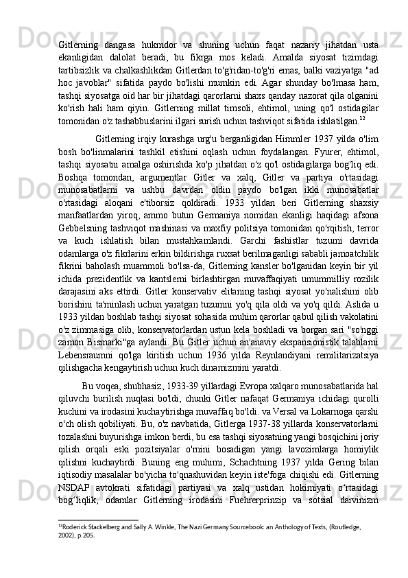 Gitlerning   dangasa   hukmdor   va   shuning   uchun   faqat   nazariy   jihatdan   usta
ekanligidan   dalolat   beradi,   bu   fikrga   mos   keladi.   Amalda   siyosat   tizimdagi
tartibsizlik va chalkashlikdan Gitlerdan to'g'ridan-to'g'ri emas, balki vaziyatga "ad
hoc   javoblar"   sifatida   paydo   bo'lishi   mumkin   edi.  Agar   shunday   bo'lmasa   ham,
tashqi siyosatga oid har bir jihatdagi qarorlarni shaxs qanday nazorat qila olganini
ko'rish   hali   ham   qiyin.   Gitlerning   millat   timsoli,   ehtimol,   uning   qo'l   ostidagilar
tomonidan o'z tashabbuslarini ilgari surish uchun tashviqot sifatida ishlatilgan. 12
 
                     Gitlerning irqiy kurashga urg'u berganligidan  Himmler  1937 yilda o'lim
bosh   bo'linmalarini   tashkil   etishini   oqlash   uchun   foydalangan.   Fyurer,   ehtimol,
tashqi   siyosatni   amalga   oshirishda   ko'p   jihatdan  o'z   qo'l   ostidagilarga   bog'liq   edi.
Boshqa   tomondan,   argumentlar   Gitler   va   xalq,   Gitler   va   partiya   o'rtasidagi
munosabatlarni   va   ushbu   davrdan   oldin   paydo   bo'lgan   ikki   munosabatlar
o'rtasidagi   aloqani   e'tiborsiz   qoldiradi.   1933   yildan   beri   Gitlerning   shaxsiy
manfaatlardan   yiroq,   ammo   butun   Germaniya   nomidan   ekanligi   haqidagi   afsona
Gebbelsning   tashviqot   mashinasi   va   maxfiy   politsiya   tomonidan   qo'rqitish,   terror
va   kuch   ishlatish   bilan   mustahkamlandi.   Garchi   fashistlar   tuzumi   davrida
odamlarga o'z fikrlarini erkin bildirishga ruxsat berilmaganligi sababli jamoatchilik
fikrini  baholash  muammoli   bo'lsa-da,  Gitlerning  kansler   bo'lganidan  keyin bir  yil
ichida   prezidentlik   va   kantslerni   birlashtirgan   muvaffaqiyati   umummilliy   rozilik
darajasini   aks   ettirdi.   Gitler   konservativ   elitaning   tashqi   siyosat   yo'nalishini   olib
borishini  ta'minlash uchun yaratgan tuzumni  yo'q qila oldi va yo'q qildi. Aslida u
1933 yildan boshlab tashqi siyosat sohasida muhim qarorlar qabul qilish vakolatini
o'z zimmasiga olib, konservatorlardan ustun kela boshladi va borgan sari "so'nggi
zamon  Bismarki"ga  aylandi. Bu  Gitler  uchun  an'anaviy  ekspansionistik  talablarni
Lebensraumni   qo'lga   kiritish   uchun   1936   yilda   Reynlandiyani   remilitarizatsiya
qilishgacha kengaytirish uchun kuch dinamizmini yaratdi. 
          Bu voqea, shubhasiz, 1933-39 yillardagi Evropa xalqaro munosabatlarida hal
qiluvchi   burilish   nuqtasi   bo'ldi,   chunki   Gitler   nafaqat   Germaniya   ichidagi   qurolli
kuchini va irodasini kuchaytirishga muvaffaq bo'ldi. va Versal va Lokarnoga qarshi
o'ch olish qobiliyati. Bu, o'z navbatida, Gitlerga 1937-38 yillarda konservatorlarni
tozalashni buyurishga imkon berdi, bu esa tashqi siyosatning yangi bosqichini joriy
qilish   orqali   eski   pozitsiyalar   o'rnini   bosadigan   yangi   lavozimlarga   homiylik
qilishni   kuchaytirdi.   Buning   eng   muhimi,   Schachtning   1937   yilda   Gering   bilan
iqtisodiy masalalar bo'yicha to'qnashuvidan keyin iste'foga chiqishi edi. Gitlerning
NSDAP   avtokrati   sifatidagi   partiyasi   va   xalq   ustidan   hokimiyati   o rtasidagiʻ
bog liqlik,   odamlar   Gitlerning   irodasini   Fuehrerprinzip   va   sotsial   darvinizm	
ʻ
12
Roderick Stackelberg and Sally A. Winkle, The Nazi Germany Sourcebook: an Anthology of Texts, (Routledge, 
2002), p.205.  
