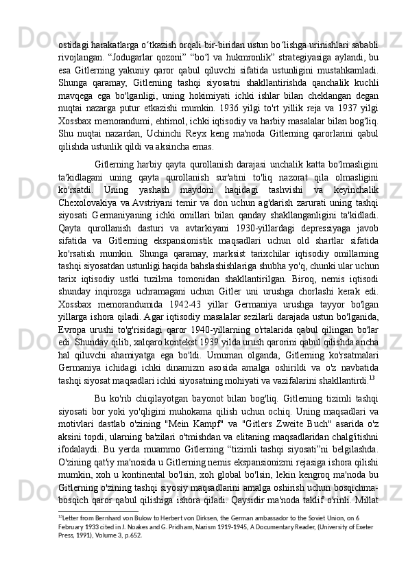 ostidagi harakatlarga o tkazish orqali bir-biridan ustun bo lishga urinishlari sababliʻ ʻ
rivojlangan.   “Jodugarlar   qozoni”   “bo l   va   hukmronlik”   strategiyasiga   aylandi,   bu	
ʻ
esa   Gitlerning   yakuniy   qaror   qabul   qiluvchi   sifatida   ustunligini   mustahkamladi.
Shunga   qaramay,   Gitlerning   tashqi   siyosatni   shakllantirishda   qanchalik   kuchli
mavqega   ega   bo'lganligi,   uning   hokimiyati   ichki   ishlar   bilan   cheklangan   degan
nuqtai   nazarga   putur   etkazishi   mumkin.   1936   yilgi   to'rt   yillik   reja   va   1937   yilgi
Xossbax memorandumi, ehtimol, ichki iqtisodiy va harbiy masalalar bilan bog'liq.
Shu   nuqtai   nazardan,   Uchinchi   Reyx   keng   ma'noda   Gitlerning   qarorlarini   qabul
qilishda ustunlik qildi va aksincha emas. 
                    Gitlerning   harbiy   qayta   qurollanish   darajasi   unchalik   katta   bo'lmasligini
ta'kidlagani   uning   qayta   qurollanish   sur'atini   to'liq   nazorat   qila   olmasligini
ko'rsatdi.   Uning   yashash   maydoni   haqidagi   tashvishi   va   keyinchalik
Chexolovakiya   va  Avstriyani   temir   va   don   uchun   ag'darish   zarurati   uning   tashqi
siyosati   Germaniyaning   ichki   omillari   bilan   qanday   shakllanganligini   ta'kidladi.
Qayta   qurollanish   dasturi   va   avtarkiyani   1930-yillardagi   depressiyaga   javob
sifatida   va   Gitlerning   ekspansionistik   maqsadlari   uchun   old   shartlar   sifatida
ko'rsatish   mumkin.   Shunga   qaramay,   marksist   tarixchilar   iqtisodiy   omillarning
tashqi siyosatdan ustunligi haqida bahslashishlariga shubha yo'q, chunki ular uchun
tarix   iqtisodiy   ustki   tuzilma   tomonidan   shakllantirilgan.   Biroq,   nemis   iqtisodi
shunday   inqirozga   uchramagani   uchun   Gitler   uni   urushga   chorlashi   kerak   edi.
Xossbax   memorandumida   1942-43   yillar   Germaniya   urushga   tayyor   bo'lgan
yillarga ishora qiladi. Agar iqtisodiy masalalar sezilarli darajada ustun bo'lganida,
Evropa   urushi   to'g'risidagi   qaror   1940-yillarning   o'rtalarida   qabul   qilingan   bo'lar
edi. Shunday qilib, xalqaro kontekst 1939 yilda urush qarorini qabul qilishda ancha
hal   qiluvchi   ahamiyatga   ega   bo'ldi.   Umuman   olganda,   Gitlerning   ko'rsatmalari
Germaniya   ichidagi   ichki   dinamizm   asosida   amalga   oshirildi   va   o'z   navbatida
tashqi siyosat maqsadlari ichki siyosatning mohiyati va vazifalarini shakllantirdi. 13
                  Bu   ko'rib   chiqilayotgan   bayonot   bilan   bog'liq.   Gitlerning   tizimli   tashqi
siyosati   bor   yoki   yo'qligini   muhokama   qilish   uchun   ochiq.   Uning   maqsadlari   va
motivlari   dastlab   o'zining   "Mein   Kampf"   va   "Gitlers   Zweite   Buch"   asarida   o'z
aksini topdi, ularning ba'zilari o'tmishdan va elitaning maqsadlaridan chalg'itishni
ifodalaydi.   Bu   yerda   muammo   Gitlerning   “tizimli   tashqi   siyosati”ni   belgilashda.
O'zining qat'iy ma'nosida u Gitlerning nemis ekspansionizmi rejasiga ishora qilishi
mumkin,  xoh  u  kontinental   bo'lsin,  xoh  global  bo'lsin,   lekin  kengroq  ma'noda   bu
Gitlerning o'zining tashqi siyosiy maqsadlarini amalga oshirish uchun bosqichma-
bosqich   qaror   qabul   qilishiga   ishora   qiladi.  Qaysidir   ma'noda   taklif   o'rinli.   Millat
13
Letter from Bernhard von Bulow to Herbert von Dirksen, the German ambassador to the Soviet Union, on 6 
February 1933 cited in J. Noakes and G. Pridham, Nazism 1919-1945, A Documentary Reader, (University of Exeter 
Press, 1991), Volume 3, p.652.  