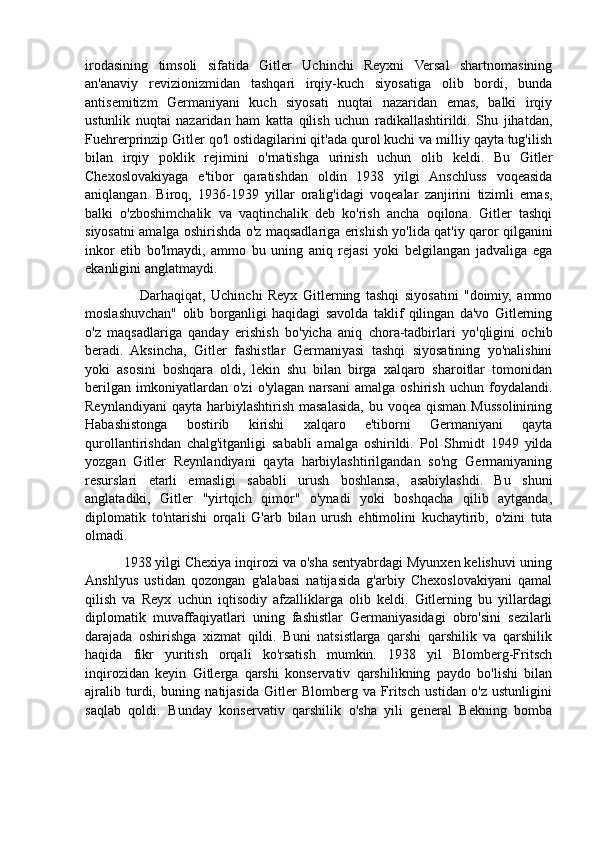 irodasining   timsoli   sifatida   Gitler   Uchinchi   Reyxni   Versal   shartnomasining
an'anaviy   revizionizmidan   tashqari   irqiy-kuch   siyosatiga   olib   bordi,   bunda
antisemitizm   Germaniyani   kuch   siyosati   nuqtai   nazaridan   emas,   balki   irqiy
ustunlik   nuqtai   nazaridan   ham   katta   qilish   uchun   radikallashtirildi.   Shu   jihatdan,
Fuehrerprinzip Gitler qo'l ostidagilarini qit'ada qurol kuchi va milliy qayta tug'ilish
bilan   irqiy   poklik   rejimini   o'rnatishga   urinish   uchun   olib   keldi.   Bu   Gitler
Chexoslovakiyaga   e'tibor   qaratishdan   oldin   1938   yilgi   Anschluss   voqeasida
aniqlangan.   Biroq,   1936-1939   yillar   oralig'idagi   voqealar   zanjirini   tizimli   emas,
balki   o'zboshimchalik   va   vaqtinchalik   deb   ko'rish   ancha   oqilona.   Gitler   tashqi
siyosatni amalga oshirishda o'z maqsadlariga erishish yo'lida qat'iy qaror qilganini
inkor   etib   bo'lmaydi,   ammo   bu   uning   aniq   rejasi   yoki   belgilangan   jadvaliga   ega
ekanligini anglatmaydi. 
                    Darhaqiqat,   Uchinchi   Reyx   Gitlerning   tashqi   siyosatini   "doimiy,   ammo
moslashuvchan"   olib   borganligi   haqidagi   savolda   taklif   qilingan   da'vo   Gitlerning
o'z   maqsadlariga   qanday   erishish   bo'yicha   aniq   chora-tadbirlari   yo'qligini   ochib
beradi.   Aksincha,   Gitler   fashistlar   Germaniyasi   tashqi   siyosatining   yo'nalishini
yoki   asosini   boshqara   oldi,   lekin   shu   bilan   birga   xalqaro   sharoitlar   tomonidan
berilgan   imkoniyatlardan   o'zi   o'ylagan   narsani   amalga   oshirish   uchun   foydalandi.
Reynlandiyani   qayta  harbiylashtirish  masalasida,  bu  voqea  qisman  Mussolinining
Habashistonga   bostirib   kirishi   xalqaro   e'tiborni   Germaniyani   qayta
qurollantirishdan   chalg'itganligi   sababli   amalga   oshirildi.   Pol   Shmidt   1949   yilda
yozgan   Gitler   Reynlandiyani   qayta   harbiylashtirilgandan   so'ng   Germaniyaning
resurslari   etarli   emasligi   sababli   urush   boshlansa,   asabiylashdi.   Bu   shuni
anglatadiki,   Gitler   "yirtqich   qimor"   o'ynadi   yoki   boshqacha   qilib   aytganda,
diplomatik   to'ntarishi   orqali   G'arb   bilan   urush   ehtimolini   kuchaytirib,   o'zini   tuta
olmadi.
          1938 yilgi Chexiya inqirozi va o'sha sentyabrdagi Myunxen kelishuvi uning
Anshlyus   ustidan   qozongan   g'alabasi   natijasida   g'arbiy   Chexoslovakiyani   qamal
qilish   va   Reyx   uchun   iqtisodiy   afzalliklarga   olib   keldi.   Gitlerning   bu   yillardagi
diplomatik   muvaffaqiyatlari   uning   fashistlar   Germaniyasidagi   obro'sini   sezilarli
darajada   oshirishga   xizmat   qildi.   Buni   natsistlarga   qarshi   qarshilik   va   qarshilik
haqida   fikr   yuritish   orqali   ko'rsatish   mumkin.   1938   yil   Blomberg-Fritsch
inqirozidan   keyin   Gitlerga   qarshi   konservativ   qarshilikning   paydo   bo'lishi   bilan
ajralib   turdi,   buning   natijasida   Gitler   Blomberg   va   Fritsch   ustidan   o'z   ustunligini
saqlab   qoldi.   Bunday   konservativ   qarshilik   o'sha   yili   general   Bekning   bomba 