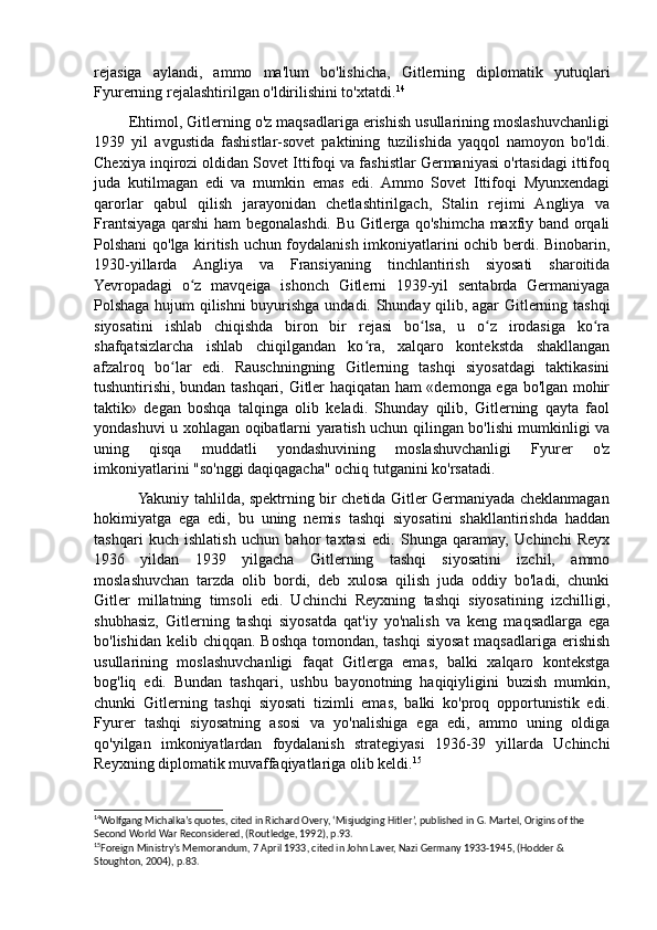 rejasiga   aylandi,   ammo   ma'lum   bo'lishicha,   Gitlerning   diplomatik   yutuqlari
Fyurerning rejalashtirilgan o'ldirilishini to'xtatdi. 14
        Ehtimol, Gitlerning o'z maqsadlariga erishish usullarining moslashuvchanligi
1939   yil   avgustida   fashistlar-sovet   paktining   tuzilishida   yaqqol   namoyon   bo'ldi.
Chexiya inqirozi oldidan Sovet Ittifoqi va fashistlar Germaniyasi o'rtasidagi ittifoq
juda   kutilmagan   edi   va   mumkin   emas   edi.   Ammo   Sovet   Ittifoqi   Myunxendagi
qarorlar   qabul   qilish   jarayonidan   chetlashtirilgach,   Stalin   rejimi   Angliya   va
Frantsiyaga qarshi ham begonalashdi. Bu Gitlerga qo'shimcha maxfiy band orqali
Polshani qo'lga kiritish uchun foydalanish imkoniyatlarini ochib berdi. Binobarin,
1930-yillarda   Angliya   va   Fransiyaning   tinchlantirish   siyosati   sharoitida
Yevropadagi   o z   mavqeiga   ishonch   Gitlerni   1939-yil   sentabrda   Germaniyagaʻ
Polshaga hujum qilishni buyurishga undadi. Shunday qilib, agar Gitlerning tashqi
siyosatini   ishlab   chiqishda   biron   bir   rejasi   bo lsa,   u   o z   irodasiga   ko ra	
ʻ ʻ ʻ
shafqatsizlarcha   ishlab   chiqilgandan   ko ra,   xalqaro   kontekstda   shakllangan	
ʻ
afzalroq   bo lar   edi.   Rauschningning   Gitlerning   tashqi   siyosatdagi   taktikasini	
ʻ
tushuntirishi, bundan tashqari, Gitler haqiqatan ham «demonga ega bo'lgan mohir
taktik»   degan   boshqa   talqinga   olib   keladi.   Shunday   qilib,   Gitlerning   qayta   faol
yondashuvi u xohlagan oqibatlarni yaratish uchun qilingan bo'lishi mumkinligi va
uning   qisqa   muddatli   yondashuvining   moslashuvchanligi   Fyurer   o'z
imkoniyatlarini "so'nggi daqiqagacha" ochiq tutganini ko'rsatadi. 
                 Yakuniy tahlilda, spektrning bir chetida Gitler Germaniyada cheklanmagan
hokimiyatga   ega   edi,   bu   uning   nemis   tashqi   siyosatini   shakllantirishda   haddan
tashqari   kuch   ishlatish   uchun   bahor   taxtasi   edi.   Shunga   qaramay,   Uchinchi   Reyx
1936   yildan   1939   yilgacha   Gitlerning   tashqi   siyosatini   izchil,   ammo
moslashuvchan   tarzda   olib   bordi,   deb   xulosa   qilish   juda   oddiy   bo'ladi,   chunki
Gitler   millatning   timsoli   edi.   Uchinchi   Reyxning   tashqi   siyosatining   izchilligi,
shubhasiz,   Gitlerning   tashqi   siyosatda   qat'iy   yo'nalish   va   keng   maqsadlarga   ega
bo'lishidan kelib chiqqan. Boshqa tomondan, tashqi  siyosat  maqsadlariga erishish
usullarining   moslashuvchanligi   faqat   Gitlerga   emas,   balki   xalqaro   kontekstga
bog'liq   edi.   Bundan   tashqari,   ushbu   bayonotning   haqiqiyligini   buzish   mumkin,
chunki   Gitlerning   tashqi   siyosati   tizimli   emas,   balki   ko'proq   opportunistik   edi.
Fyurer   tashqi   siyosatning   asosi   va   yo'nalishiga   ega   edi,   ammo   uning   oldiga
qo'yilgan   imkoniyatlardan   foydalanish   strategiyasi   1936-39   yillarda   Uchinchi
Reyxning diplomatik muvaffaqiyatlariga olib keldi. 15
14
Wolfgang Michalka’s quotes, cited in Richard Overy, ‘Misjudging Hitler’, published in G. Martel, Origins of the 
Second World War Reconsidered, (Routledge, 1992), p.93.
15
Foreign Ministry’s Memorandum, 7 April 1933, cited in John Laver, Nazi Germany 1933-1945, (Hodder & 
Stoughton, 2004), p.83.  