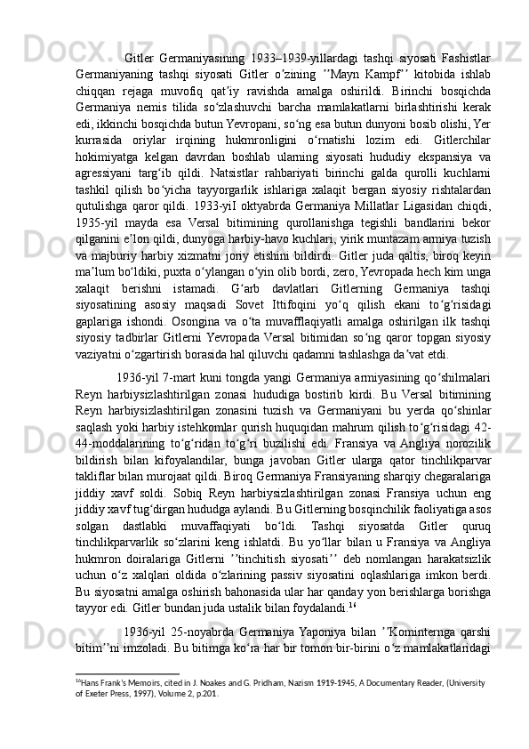                   Gitler   Germaniyasining   1933–1939-yillardagi   tashqi   siyosati   Fashistlar
Germaniyaning   tashqi   siyosati   Gitler   о zining   Mayn   Kampf   kitobida   ishlabʼ ʼʼ ʼʼ
chiqqan   rejaga   muvofiq   qat iy   ravishda   amalga   oshirildi.   Birinchi   bosqichda	
ʼ
Germaniya   nemis   tilida   so zlashuvchi   barcha   mamlakatlarni   birlashtirishi   kerak	
ʻ
edi, ikkinchi bosqichda butun Yevropani, so ng esa butun dunyoni bosib olishi, Yer	
ʻ
kurrasida   oriylar   irqining   hukmronligini   o rnatishi   lozim   edi.   Gitlerchilar	
ʻ
hokimiyatga   kelgan   davrdan   boshlab   ularning   siyosati   hududiy   ekspansiya   va
agressiyani   targ ib   qildi.   Natsistlar   rahbariyati   birinchi   galda   qurolli   kuchlarni	
ʻ
tashkil   qilish   bo yicha   tayyorgarlik   ishlariga   xalaqit   bergan   siyosiy   rishtalardan
ʻ
qutulishga   qaror   qildi.   1933-yiI   oktyabrda   Germaniya   Millatlar   Ligasidan   chiqdi,
1935-yil   mayda   esa   Versal   bitimining   qurollanishga   tegishli   bandlarini   bekor
qilganini e lon qildi, dunyoga harbiy-havo kuchlari, yirik muntazam armiya tuzish	
ʼ
va  majburiy  harbiy   xizmatni   joriy  etishini   bildirdi.   Gitler   juda  qaltis,   biroq  keyin
ma lum bo ldiki, puxta o ylangan o yin olib bordi, zero, Yevropada hech kim unga	
ʼ ʻ ʻ ʻ
xalaqit   berishni   istamadi.   G arb   davlatlari   Gitlerning   Germaniya   tashqi	
ʻ
siyosatining   asosiy   maqsadi   Sovet   Ittifoqini   yo q   qilish   ekani   to g risidagi	
ʻ ʻ ʻ
gaplariga   ishondi.   Osongina   va   o ta   muvafflaqiyatli   amalga   oshirilgan   ilk   tashqi	
ʻ
siyosiy   tadbirlar   Gitlerni  Yevropada   Versal   bitimidan   so ng   qaror   topgan   siyosiy	
ʻ
vaziyatni o zgartirish borasida hal qiluvchi qadamni tashlashga da vat etdi.	
ʻ ʼ
                   1936-yil 7-mart kuni tongda yangi Germaniya armiyasining qo shilmalari	
ʻ
Reyn   harbiysizlashtirilgan   zonasi   hududiga   bostirib   kirdi.   Bu   Versal   bitimining
Reyn   harbiysizlashtirilgan   zonasini   tuzish   va   Germaniyani   bu   yerda   qo shinlar	
ʻ
saqlash yoki harbiy istehkomlar qurish huquqidan mahrum qilish to g risidagi 42-	
ʻ ʻ
44-moddalarining   to g ridan   to g ri   buzilishi   edi.   Fransiya   va  Angliya   norozilik	
ʻ ʻ ʻ ʻ
bildirish   bilan   kifoyalandilar,   bunga   javoban   Gitler   ularga   qator   tinchlikparvar
takliflar bilan murojaat qildi. Biroq Germaniya Fransiyaning sharqiy chegaralariga
jiddiy   xavf   soldi.   Sobiq   Reyn   harbiysizlashtirilgan   zonasi   Fransiya   uchun   eng
jiddiy xavf tug dirgan hududga aylandi. Bu Gitlerning bosqinchilik faoliyatiga asos	
ʻ
solgan   dastlabki   muvaffaqiyati   bo ldi.   Tashqi   siyosatda   Gitler   quruq	
ʻ
tinchlikparvarlik   so zlarini   keng   ishlatdi.   Bu   yo llar   bilan   u   Fransiya   va  Angliya	
ʻ ʻ
hukmron   doiralariga   Gitlerni   tinchitish   siyosati   deb   nomlangan   harakatsizlik	
ʼʼ ʼʼ
uchun   o z   xalqlari   oldida   o zlarining   passiv   siyosatini   oqlashlariga   imkon   berdi.	
ʻ ʻ
Bu siyosatni amalga oshirish bahonasida ular har qanday yon berishlarga borishga
tayyor edi. Gitler bundan juda ustalik bilan foydalandi. 16
                  1936-yil   25-noyabrda   Germaniya  Yaponiya   bilan   Kominternga   qarshi	
ʼʼ
bitim ni imzoladi. Bu bitimga ko ra har bir tomon bir-birini o z mamlakatlaridagi	
ʼʼ ʻ ʻ
16
Hans Frank’s Memoirs, cited in J. Noakes and G. Pridham, Nazism 1919-1945, A Documentary Reader, (University 
of Exeter Press, 1997), Volume 2, p.201.  
